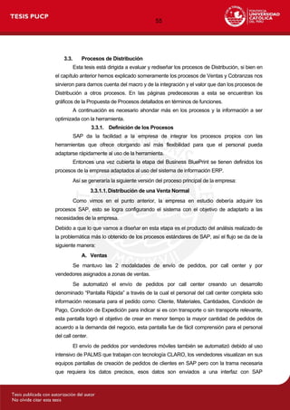 55
3.3. Procesos de Distribución
Esta tesis está dirigida a evaluar y rediseñar los procesos de Distribución, si bien en
el capítulo anterior hemos explicado someramente los procesos de Ventas y Cobranzas nos
sirvieron para darnos cuenta del macro y de la integración y el valor que dan los procesos de
Distribución a otros procesos. En las páginas predecesoras a esta se encuentran los
gráficos de la Propuesta de Procesos detallados en términos de funciones.
A continuación es necesario ahondar más en los procesos y la información a ser
optimizada con la herramienta.
3.3.1. Definición de los Procesos
SAP da la facilidad a la empresa de integrar los procesos propios con las
herramientas que ofrece otorgando así más flexibilidad para que el personal pueda
adaptarse rápidamente al uso de la herramienta.
Entonces una vez cubierta la etapa del Business BluePrint se tienen definidos los
procesos de la empresa adaptados al uso del sistema de información ERP.
Así se generaría la siguiente versión del proceso principal de la empresa:
3.3.1.1.Distribución de una Venta Normal
Como vimos en el punto anterior, la empresa en estudio debería adquirir los
procesos SAP, esto se logra configurando el sistema con el objetivo de adaptarlo a las
necesidades de la empresa.
Debido a que lo que vamos a diseñar en esta etapa es el producto del análisis realizado de
la problemática más lo obtenido de los procesos estándares de SAP, así el flujo se da de la
siguiente manera:
A. Ventas
Se mantuvo las 2 modalidades de envío de pedidos, por call center y por
vendedores asignados a zonas de ventas.
Se automatizó el envío de pedidos por call center creando un desarrollo
denominado “Pantalla Rápida” a través de la cual el personal del call center completa solo
información necesaria para el pedido como: Cliente, Materiales, Cantidades, Condición de
Pago, Condición de Expedición para indicar si es con transporte o sin transporte relevante,
esta pantalla logró el objetivo de crear en menor tiempo la mayor cantidad de pedidos de
acuerdo a la demanda del negocio, esta pantalla fue de fácil comprensión para el personal
del call center.
El envío de pedidos por vendedores móviles también se automatizó debido al uso
intensivo de PALMS que trabajan con tecnología CLARO, los vendedores visualizan en sus
equipos pantallas de creación de pedidos de clientes en SAP pero con la trama necesaria
que requiera los datos precisos, esos datos son enviados a una interfaz con SAP
 