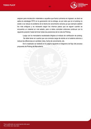 60
asignan para recolección materiales a aquellos que fueron primeros en ingresar, es decir se
aplica la estrategia FIFO en la generación de la entrega, es por esto que en el picking no
existe o se reduce el problema de la fecha de vencimiento cercana ya que siempre saldrán
los más antiguos y es necesario seguir los mismos pasos que se siguen cuando se
encuentra un material en mal estado, pero si éstos coinciden entonces continuar con la
siguiente posición hasta terminar todas las posiciones de la Lista de Picking.
Luego con la mercadería recolectada dirigirse al módulo de verificación de picking.
Se debe tener en cuenta que una correcta carga de stocks en el sistema elimina o
reduce las diferencias en cantidad, lotes, fecha de vencimiento, etc.
De lo explicado se ilustrará en la página siguiente el diagrama de flujo del proceso
propuesto de Picking de Mercadería.
 