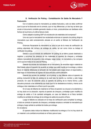 62
D. Verificación De Picking - Contabilización De Salida De Mercadería Y
Facturación
Con el sistema actual la mercadería ya estaba facturada y solo se debe confirmar
que lo que se ha facturado era lo correcto, que no hay diferencias y si las hay se tiene que
anular el documento contable generado desde un inicio, produciéndose así desfases entre
fechas de la primera y la última factura (real).
Cómo adaptar el picking SAP a la recolección de materiales de la empresa?
Una vez que la mercadería fue recolectada entonces el operario de picking dirige la
mercadería que está correctamente ubicada en el carrito al Módulo de Verificación de
Picking.
Entonces físicamente la mercadería se ubica al pie de la mesa de verificación de
picking adjuntada del número de entrega de salida, es así como inicia su trabajo el
verificador de picking.
Debido a que el módulo de verificación de picking es el último puesto destinado a
registrar y encontrar los defectos en los materiales el operario de chequeo y embalaje
obtiene mercadería de acuerdo a las entregas, luego revisa la mercadería y los compara
con lo que se indica en la Lista de Picking.
Detecta los errores de mal estado de la mercadería, de encontrar algún material en
Mal Estado ubica al operario de acuerdo al código que está inscrito en la entrega y ordena
llevar el material defectuoso al almacén de mal estado para luego avisar al responsable y
éste haga un movimiento de ingreso de esos artículos a dicho almacén.
Detecta los errores de cantidad en el picking: si hay faltante ubica al operario de
picking revisando la lista de picking en la cual éste ha escrito su nombre y pide traiga
producto. En caso de sobrante ubica al operario de picking de la misma forma y pide
devuelva producto a las estanterías de modo que no se desbalance el stock y menos se le
entregue más materiales en el físico que lo que pidió.
En el caso de faltante de material en el físico el operario va a buscar a la estantería y
no hay stock en la ubicación, reporta al operario de chequeo y embalaje quien modifica la
entrega de salida a 0 de cantidad entregada, en caso de faltante en el físico también
modifica la cantidad de entrega de la entrega de salida de acuerdo al físico.
Luego lo faltante es colocado en la mesa de verificación para completar la entrega,
si todo es correcto el operario de chequeo y embalaje empieza a embalar la mercadería por
entrega y luego señala la cantidad de bultos por entrega.
En el sistema:
El operario debe indicar los faltantes modificando la entrega a 0 si no hay stock de
un material o a la cantidad encontrada en el físico para el caso.
 