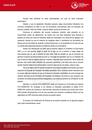 64
Porqué esta actividad no sería automatizada, por qué no sería impresión
automática?
Debido a que la legislación tributaria peruana exige documentos tributarios con
números correlativos es decir el uso de formularios pre-impresos para la impresión de
facturas, boletas, notas de crédito, notas de débito, guías de remisión, etc.
Entonces el problema del recurso impresora también está presente en el
mencionado centro de distribución, se cuenta con una sola impresora para facturas y
boletas de venta, por ende la impresión debe ser controlada y en cierta forma agregar una
operación manual ya que el operario de desglose debe ir cambiando los formularios de
factura por los de boleta de acuerdo a cierta frecuencia o a la necesidad en el caso de que
un cliente esté esperando afuera su boleta de venta y su mercadería.
Existe una transacción en SAP que al imprimir asigna el correlativo al documento
SAP y a la vez permite elegir la serie en la que se va a imprimir y luego elegir los
documentos que se van a imprimir en esa serie. Esto es posible ya que al momento de
generar la factura (el documento) se crea un mensaje de impresión que es un indicador de
que la factura está en espera para ser impresa, entonces esta transacción ubica todas las
facturas que tienen este indicador de impresión pendiente y las lista para que el usuario
decida imprimir todas en la misma serie o imprimir algunas en una serie y otras en otra.
Así si se elige imprimir boletas el sistema sólo listará aquellos documentos que tiene
asignado el mensaje de impresión de boleta pendiente. Pero continúa siendo necesario que
el usuario elija que imprimir ya que si se lanza la impresión automática se corre el riesgo de
imprimir facturas en los formatos pre-impresos de boletas o al revés lo que causaría una
anulación de todos los documentos malogrados y por ende se perdería la correlación en las
boletas.
Ejemplo: La factura 0101-000001201 debe ser impresa en el formato pre impreso
0101-000001201 sin embargo si se utilizara la impresión automática la boleta 0113-
000001301 podría ser impresa en este formato entonces se tendría que anular pero como
SAP permite reimpresiones a fin de que coincidan los números correlativos físicos con los
asignados por SAP entonces estos errores se pueden salvar.
El proceso de Verificación de Picking se encuentra ilustrado en la siguiente página
para mejor entendimiento visual.
 