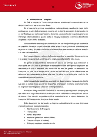 66
F. Generación de Transporte
En SAP el módulo de Transportes permite una administración automatizada de los
despachos al punto que la empresa desea.
En el caso de la empresa en estudio se implementó este módulo solo hasta cierto
punto ya que el rubro de la empresa lo requería así, es decir la generación de transportes no
es planificada ya que los transportes son a demanda. Los expertos del negocio sugirieron se
mantenga esta modalidad ya que les facilita el trabajo y les costaría en términos de esfuerzo
adaptarse a nueva forma de trabajo.
Así actualmente se trabaja en coordinación con los transportistas ya que se efectúa
un programa de despacho por zonas que va de acuerdo al programa que se elabora para
organizar el picking de modo que la mercadería esté lista para ser despachada de acuerdo
a la zona correspondiente.
Los transportistas son quienes definen de acuerdo a la capacidad de sus camiones
y la carga a transportar qué camiones van a emplear para transportar a las zonas.
Se genera el documento de transporte en base a las entregas que pertenecen a
dicha zona, en SAP para la generación de transporte el valor clave para la asignación de
documentos es la ruta relevante para transporte, es decir se genera un documento de
transporte por ruta, cada entrega tiene inscrita en SAP una ruta en la cabecera que se
determina automáticamente en base a la zona de salida, zona de llegada, condición de
expedición y grupo de transporte.
Así al ejecutar la transacción de generación de documentos de transporte, se elige la
ruta para la cual se desea generar los despachos, entonces en el sistema automáticamente
se asignarán las entregas de salida que contengan esa ruta.
Existe una configuración en SAP donde se inscriben qué transportistas trabajan para
qué ruta que da mayor flexibilidad al usuario para hacer los cambios que requiera sin afectar
al sistema. Pero también es posible modificar manualmente en el mismo documento de
transporte SAP la asignación de agente de transporte.
Este documento de transporte se imprime automáticamente en una impresora
matricial mostrando los siguientes datos:
 Nro Documento de Transporte
 Transportista
 Ruta a despachar
 Fecha de generación del documento
 Tramos o Etapas (si tuviese)
 Entregas asociadas a ese transporte
 