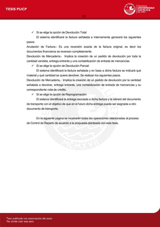 70
 Si se elige la opción de Devolución Total:
El sistema identificará la factura señalada e internamente generará los siguientes
pasos:
Anulación de Factura.- Es una reversión exacta de la factura original, es decir los
documentos financieros se reversan completamente.
Devolución de Mercadería.- Implica la creación de un pedido de devolución por toda la
cantidad vendida, entrega entrante y una contabilización de entrada de mercancías.
 Si se elige la opción de Devolución Parcial:
El sistema identificará la factura señalada y en base a dicha factura se indicará qué
material y qué cantidad se quiere devolver. Se realizan los siguientes pasos.
Devolución de Mercadería.- Implica la creación de un pedido de devolución por la cantidad
señalada a devolver, entrega entrante, una contabilización de entrada de mercancías y su
correspondiente nota de crédito.
 Si se elige la opción de Reprogramación:
El sistema identificará la entrega asociada a dicha factura y la retirará del documento
de transporte con el objetivo de que en el futuro dicha entrega pueda ser asignada a otro
documento de transporte.
En la siguiente página se mostrarán todas las operaciones relacionadas al proceso
de Control de Reparto de acuerdo a la propuesta planteada con esta tesis.
 