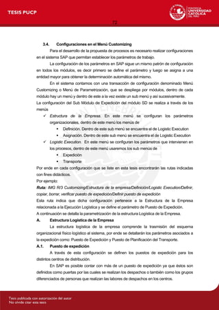 72
3.4. Configuraciones en el Menú Customizing
Para el desarrollo de la propuesta de procesos es necesario realizar configuraciones
en el sistema SAP que permitan establecer los parámetros de trabajo.
La configuración de los parámetros en SAP sigue un mismo patrón de configuración
en todos los módulos, es decir primero se define el parámetro y luego se asigna a una
entidad mayor para obtener la determinación automática del mismo.
En el sistema contamos con una transacción de configuración denominado Menú
Customizing o Menú de Parametrización, que se despliega por módulos, dentro de cada
módulo hay un menú y dentro de este a la vez existe un sub menú y así sucesivamente.
La configuración del Sub Módulo de Expedición del módulo SD se realiza a través de los
menús
 Estructura de la Empresa. En este menú se configuran los parámetros
organizacionales, dentro de este menú los menús de
 Definición. Dentro de este sub menú se encuentra el de Logistic Execution
 Asignación. Dentro de este sub menú se encuentra el de Logistic Execution
 Logistic Execution. En este menú se configuran los parámetros que intervienen en
los procesos, dentro de este menú usaremos los sub menús de
 Expedición
 Transporte
Por ende en cada configuración que se liste en esta tesis encontrarán las rutas indicadas
con fines didácticos.
Por ejemplo:
Ruta: IMG R/3 Customizing/Estructura de la empresa/Definición/Logistic Execution/Definir,
copiar, borrar, verificar puesto de expedición/Definir puesto de expedición
Esta ruta indica que dicha configuración pertenece a la Estructura de la Empresa
relacionada a la Ejecución Logística y se define el parámetro de Puesto de Expedición.
A continuación se detalla la parametrización de la estructura Logística de la Empresa.
A. Estructura Logística de la Empresa
La estructura logística de la empresa comprende la trasmisión del esquema
organizacional físico logístico al sistema, por ende se detallarán los parámetros asociados a
la expedición como: Puesto de Expedición y Puesto de Planificación del Transporte.
A.1. Puesto de expedición
A través de esta configuración se definen los puestos de expedición para los
distintos centros de distribución.
En SAP es posible contar con más de un puesto de expedición ya que éstos son
definidos como puertas por las cuales se realizan los despachos o también como los grupos
diferenciados de personas que realizan las labores de despachos en los centros.
 