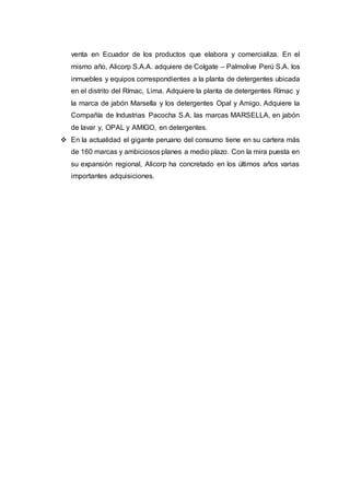 venta en Ecuador de los productos que elabora y comercializa. En el
mismo año, Alicorp S.A.A. adquiere de Colgate – Palmolive Perú S.A. los
inmuebles y equipos correspondientes a la planta de detergentes ubicada
en el distrito del Rímac, Lima. Adquiere la planta de detergentes Rímac y
la marca de jabón Marsella y los detergentes Opal y Amigo. Adquiere la
Compañía de Industrias Pacocha S.A. las marcas MARSELLA, en jabón
de lavar y, OPAL y AMIGO, en detergentes.
 En la actualidad el gigante peruano del consumo tiene en su cartera más
de 160 marcas y ambiciosos planes a medio plazo. Con la mira puesta en
su expansión regional, Alicorp ha concretado en los últimos años varias
importantes adquisiciones.
 