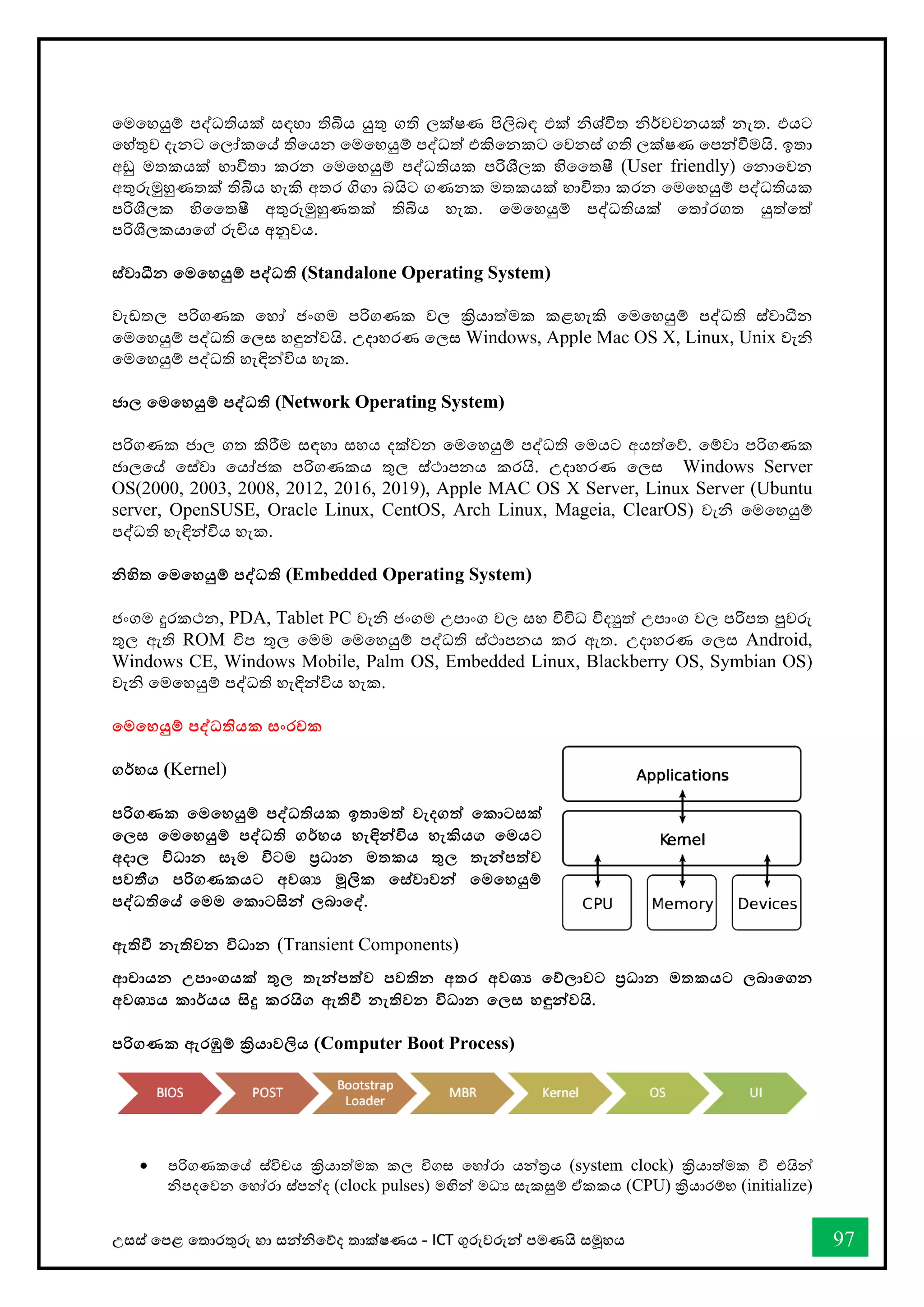 උසස් තපළ තතොරතුරු හො සන්නිතේද තොක්ෂණය - ICT ගුරුවරුන්න පමණයි සමූහය 97
තමතහයුම් පද්ධතියක් සඳහො තිබිය යුතු ගති ලක්ෂණ පිලිබඳ එක් ිශ්ිත ිර්වචනයක් නැත. එයට
තහ්තුව දැනට තලෝකතේ තිතයන තමතහයුම් පද්ධත් එකිතනකට තවනස් ගති ලක්ෂණ තපන්නීමයි. ඉතො
අඩු මතකයක් භොවිතො කරන තමතහයුම් පද්ධතියක පරිශීලක හිවතෂී (User friendly) තනොතවන
අතුරුමුහුණතක් තිබිය හැකි අතර ගිගො බයිට ගණනක මතකයක් භොවිතො කරන තමතහයුම් පද්ධතියක
පරිශීලක හිවතෂී අතුරුමුහුණතක් තිබිය හැක. තමතහයුම් පද්ධතියක් තතෝරගත යුත්තත්
පරිශීලකයොතේ රුිය අනුවය.
ස්වාධීන තමතහයුම් පද්වධති (Standalone Operating System)
වැඩතල පරිගණක තහෝ ජංගම පරිගණක වල ක්‍රියොත්මක කළහැකි තමතහයුම් පද්ධති ස්වොධීන
තමතහයුම් පද්ධති තලස හඳුන්නවයි. උදොහරණ තලස Windows, Apple Mac OS X, Linux, Unix වැි
තමතහයුම් පද්ධති හැඳින්නවිය හැක.
ජාල තමතහයුම් පද්වධති (Network Operating System)
පරිගණක ජොල ගත කිරීම සඳහො සහය දක්වන තමතහයුම් පද්ධති තමයට අයත්තේ. තම්වො පරිගණක
ජොලතේ තස්වො තයෝජක පරිගණකය තුල ස්ථොපනය කරයි. උදොහරණ තලස Windows Server
OS(2000, 2003, 2008, 2012, 2016, 2019), Apple MAC OS X Server, Linux Server (Ubuntu
server, OpenSUSE, Oracle Linux, CentOS, Arch Linux, Mageia, ClearOS) වැි තමතහයුම්
පද්ධති හැඳින්නවිය හැක.
නිහිත තමතහයුම් පද්වධති (Embedded Operating System)
ජංගම දුරකථන, PDA, Tablet PC වැි ජංගම උපොංග වල සහ විවිධ විදුත් උපොංග වල පරිපත පුවරු
තුල ඇති ROM ිප තුල තමම තමතහයුම් පද්ධති ස්ථොපනය කර ඇත. උදොහරණ තලස Android,
Windows CE, Windows Mobile, Palm OS, Embedded Linux, Blackberry OS, Symbian OS)
වැි තමතහයුම් පද්ධති හැඳින්නවිය හැක.
තමතහයුම් පද්වධතියක සංරචක
ගර්භය (Kernel)
පරිගණක තමතහයුම් පද්වධතියක ඉතාමත් වැදගත් තකාටසක්
තලස තමතහයුම් පද්වධති ගර්භය හැඳින්නවිය හැකිය. තමයට
අදාල විධාන සෑම විටම ප්‍රධාන මතකය තුල තැන්නපත්ව
පවතී. පරිගණකයට අවශ‍ මූලික තස්වාවන්න තමතහයුම්
පද්වධතිතේ තමම තකාටසින්න ලබාතද්ව'
ඇතිවී නැතිවන විධාන (Transient Components)
ආචායන උපාංගයක් තුල තැන්නපත්ව පවතින අතර අවශ‍ තේලාවට ප්‍රධාන මතකයට ලබාතගන
අවශ‍ය කාර්යය සිදු කරයි. ඇතිවී නැතිවන විධාන තලස හඳුන්නවයි'
පරිගණක ඇරඹුම් ක්‍රියාවලිය (Computer Boot Process)
• පරිගණකතේ ස්විචය ක්‍රියොත්මක කල විගස තහෝරො යන්නරය (system clock) ක්‍රියොත්මක ී එයින්න
ිපදතවන තහෝරො ස්පන්නද (clock pulses) මඟින්න මධය සැකසුම් ඒකකය (CPU) ක්‍රියොරම්භ (initialize)
 