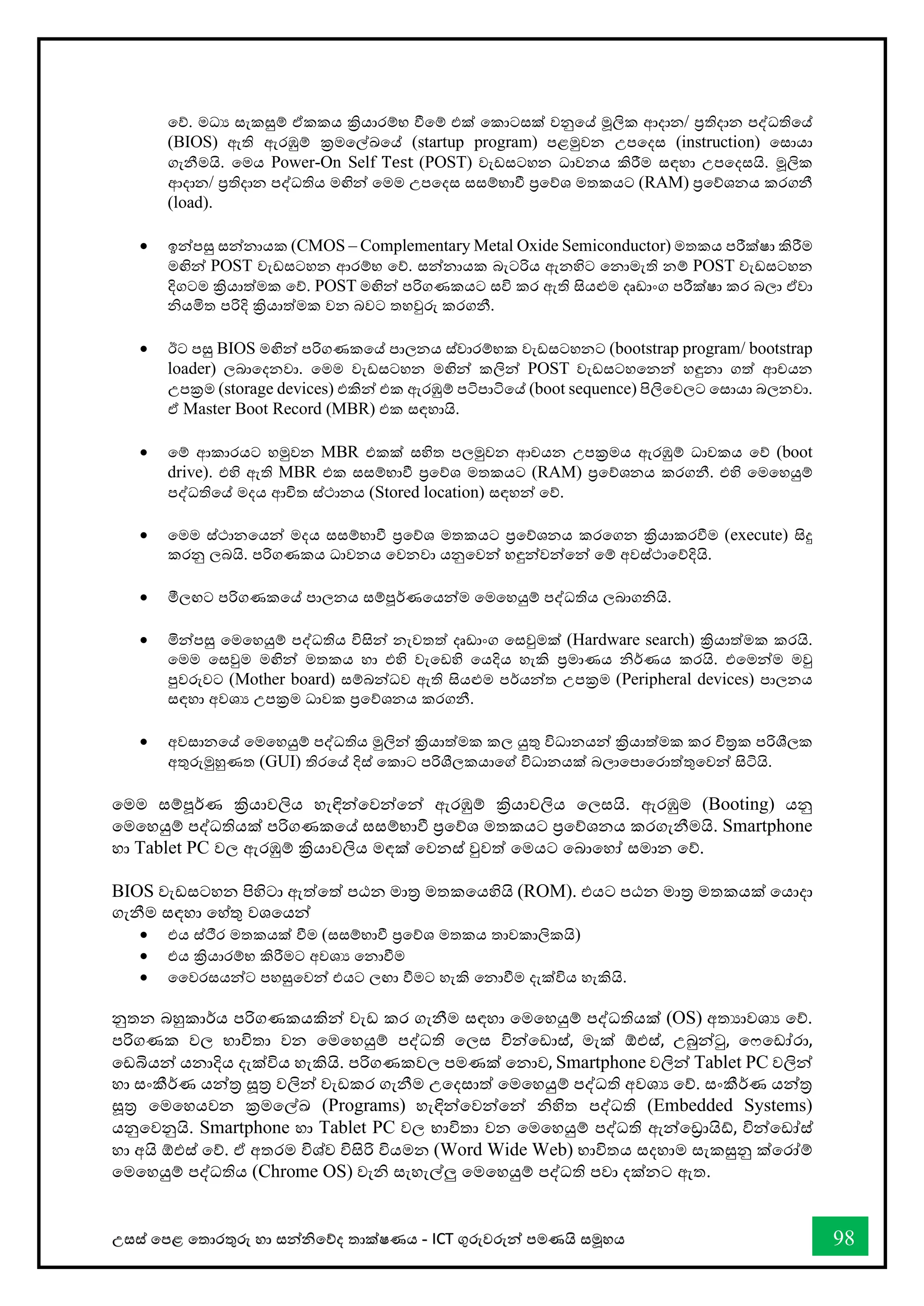 උසස් තපළ තතොරතුරු හො සන්නිතේද තොක්ෂණය - ICT ගුරුවරුන්න පමණයි සමූහය 98
තේ. මධය සැකසුම් ඒකකය ක්‍රියොරම්භ ීතම් එක් තකොටසක් වනුතේ මූලික ආදොන/ ප්‍රතිදොන පද්ධතිතේ
(BIOS) ඇති ඇරඹුම් ක්‍රමතල්ඛ්‍තේ (startup program) පළමුවන උපතදස (instruction) තසොයො
ගැනීමයි. තමය Power-On Self Test (POST) වැඩසටහන ධොවනය කිරීම සඳහො උපතදසයි. මූලික
ආදොන/ ප්‍රතිදොන පද්ධතිය මඟින්න තමම උපතදස සසම්භොී ප්‍රතේශ මතකයට (RAM) ප්‍රතේශනය කරගනී
(load).
• ඉන්නපසු සන්නනොයක (CMOS – Complementary Metal Oxide Semiconductor) මතකය පරීක්ෂො කිරීම
මඟින්න POST වැඩසටහන ආරම්භ තේ. සන්නනොයක බැටරිය ඇනහිට තනොමැති නම් POST වැඩසටහන
දිගටම ක්‍රියොත්මක තේ. POST මඟින්න පරිගණකයට සවි කර ඇති සියළුම දෘඩොංග පරීක්ෂො කර බලො ඒවො
ියමිත පරිදි ක්‍රියොත්මක වන බවට තහවුරු කරගනී.
• ඊට පසු BIOS මඟින්න පරිගණකතේ පොලනය ස්වොරම්භක වැඩසටහනට (bootstrap program/ bootstrap
loader) ලබොතදනවො. තමම වැඩසටහන මඟින්න කලින්න POST වැඩසටහතනන්න හඳුනො ගත් ආචයන
උපක්‍රම (storage devices) එකින්න එක ඇරඹුම් පටිපොටිතේ (boot sequence) පිලිතවලට තසොයො බලනවො.
ඒ Master Boot Record (MBR) එක සඳහොයි.
• තම් ආකොරයට හමුවන MBR එකක් සහිත පලමුවන ආචයන උපක්‍රමය ඇරඹුම් ධොවකය තේ (boot
drive). එහි ඇති MBR එක සසම්භොී ප්‍රතේශ මතකයට (RAM) ප්‍රතේශනය කරගනී. එහි තමතහයුම්
පද්ධතිතේ මදය ආිත ස්ථොනය (Stored location) සඳහන්න තේ.
• තමම ස්ථොනතයන්න මදය සසම්භොී ප්‍රතේශ මතකයට ප්‍රතේශනය කරතගන ක්‍රියොකරීම (execute) සිදු
කරනු ලබයි. පරිගණකය ධොවනය තවනවො යනුතවන්න හඳුන්නවන්නතන්න තම් අවස්ථොතේදියි.
• මීලඟට පරිගණකතේ පොලනය සම්පූර්ණතයන්නම තමතහයුම් පද්ධතිය ලබොගියි.
• මින්නපසු තමතහයුම් පද්ධතිය විසින්න නැවතත් දෘඩොංග තසවුමක් (Hardware search) ක්‍රියොත්මක කරයි.
තමම තසවුම මඟින්න මතකය හො එහි වැතඩහි තයදිය හැකි ප්‍රමොණය ිර්ණය කරයි. එතමන්නම මවු
පුවරුවට (Mother board) සම්බන්නධව ඇති සියළුම පර්යන්නත උපක්‍රම (Peripheral devices) පොලනය
සඳහො අවශය උපක්‍රම ධොවක ප්‍රතේශනය කරගනී.
• අවසොනතේ තමතහයුම් පද්ධතිය මුලින්න ක්‍රියොත්මක කල යුතු විධොනයන්න ක්‍රියොත්මක කර ිරක පරිශීලක
අතුරුමුහුණත (GUI) තිරතේ දිස් තකොට පරිශීලකයොතේ විධොනයක් බලොතපොතරොත්තුතවන්න සිටියි.
තමම සම්පූර්ණ ක්‍රියොවලිය හැඳින්නතවන්නතන්න ඇරඹුම් ක්‍රියොවලිය තලසයි. ඇරඹුම (Booting) යනු
තමතහයුම් පද්ධතියක් පරිගණකතේ සසම්භොී ප්‍රතේශ මතකයට ප්‍රතේශනය කරගැනීමයි. Smartphone
හො Tablet PC වල ඇරඹුම් ක්‍රියොවලිය මඳක් තවනස් වුවත් තමයට තබොතහෝ සමොන තේ.
BIOS වැඩසටහන පිහිටො ඇත්තත් පඨන මොර මතකතයහියි (ROM). එයට පඨන මොර මතකයක් තයොදො
ගැනීම සඳහො තහ්තු වශතයන්න
• එය ස්ීර මතකයක් ීම (සසම්භොී ප්‍රතේශ මතකය තොවකොලිකයි)
• එය ක්‍රියොරම්භ කිරීමට අවශය තනොීම
• වවරසයන්නට පහසුතවන්න එයට ලඟො ීමට හැකි තනොීම දැක්විය හැකියි.
නුතන බහුකොර්ය පරිගණකයකින්න වැඩ කර ගැනීම සඳහො තමතහයුම් පද්ධතියක් (OS) අතයොවශය තේ.
පරිගණක වල භොවිතො වන තමතහයුම් පද්ධති තලස වින්නතඩොස්, මැක් ඕඑස්, උබුන්නටු, ත තඩෝරො,
තඩබියන්න යනොදිය දැක්විය හැකියි. පරිගණකවල පමණක් තනොව, Smartphone වලින්න Tablet PC වලින්න
හො සංකීර්ණ යන්නර සූර වලින්න වැඩකර ගැනීම උතදසොත් තමතහයුම් පද්ධති අවශය තේ. සංකීර්ණ යන්නර
සූර තමතහයවන ක්‍රමතල්ඛ්‍ (Programs) හැඳින්නතවන්නතන්න ිහිත පද්ධති (Embedded Systems)
යනුතවනුයි. Smartphone හො Tablet PC වල භොවිතො වන තමතහයුම් පද්ධති ඇන්නතරොයි්, වින්නතඩෝස්
හො අයි ඕඑස් තේ. ඒ අතරම විශ්ව විසිරි වියමන (Word Wide Web) භොවිතය සදහොම සැකසුනු ක්තරෝම්
තමතහයුම් පද්ධතිය (Chrome OS) වැි සැහැල්ලු තමතහයුම් පද්ධති පවො දක්නට ඇත.
 
