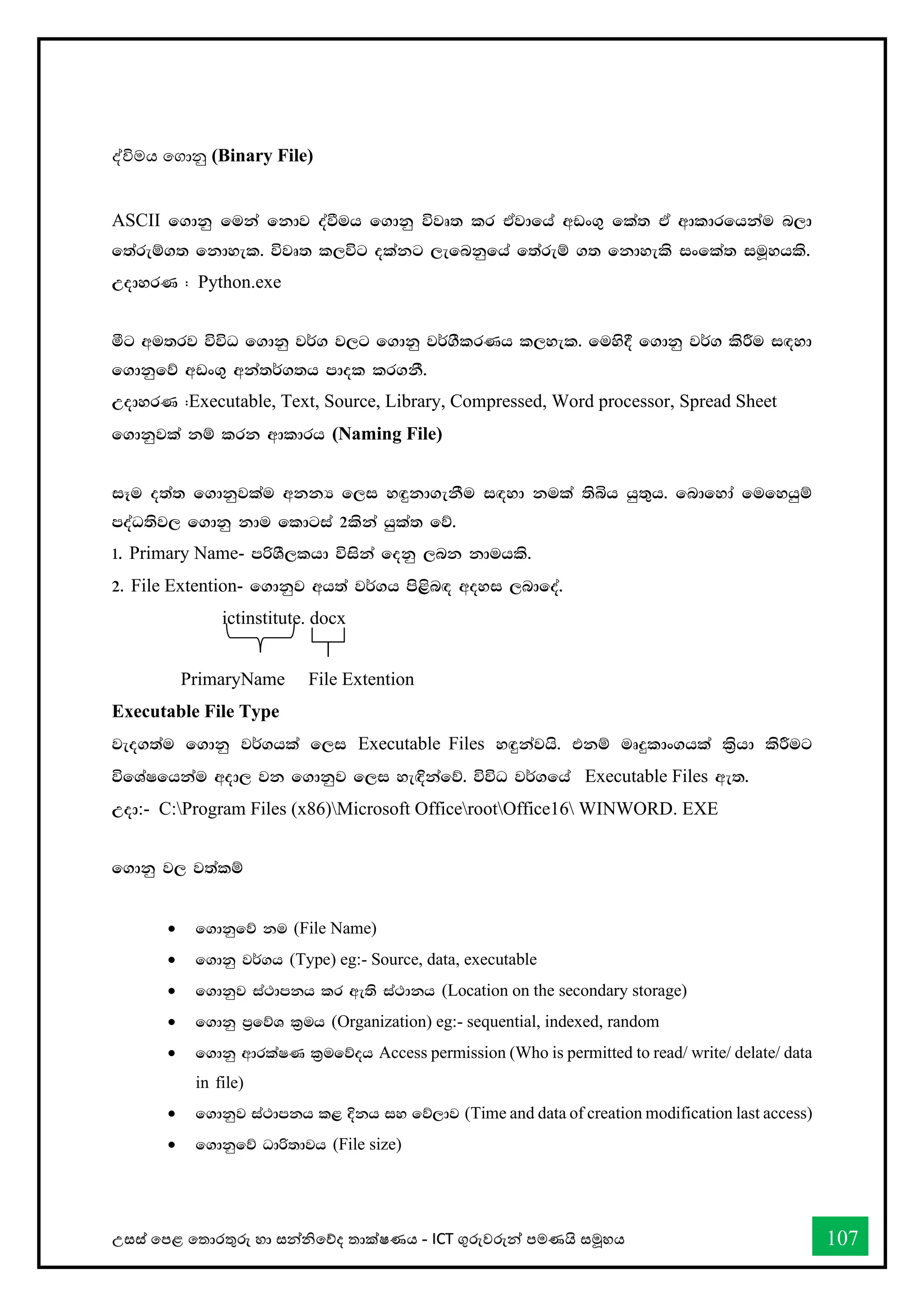 උසස් තපළ තතොරතුරු හො සන්නිතේද තොක්ෂණය - ICT ගුරුවරුන්න පමණයි සමූහය 107
ද්විමය තගොනු (Binary File)
ASCII f.dkq fuka fkdj oaùuh f.dkq újD; lr tAjdfha wvx.= fla; tA wdldrfhkau n,d
f;areï.; fkdyel' újD; l,úg olakg ,efnkqfha f;areï .; fkdyels ixfla; iuQyhls'
WodyrK ( Python.exe
óg wu;rj úúO f.dkq j¾. j,g f.dkq j¾.SlrKh l,yel' fuys§ f.dkq j¾. lsÍu i`oyd
f.dkqfõ wvx.= wka;¾.;h mdol lr.kS'
WodyrK (Executable, Text, Source, Library, Compressed, Word processor, Spread Sheet
f.dkqjla kï lrk wdldrh (Naming File)
iEu o;a; f.dkqjlau wkkH f,i y`ÿkd.ekSu i`oyd kula ;sìh hq;=h' fndfyda fufyhqï
moaO;sj, f.dkq kdu fldgia 2lska hqla; fõ'
1' Primary Name- mßYS,lhd úiska fokq ,nk kduhls'
2' File Extention- f.dkqj wh;a j¾.h ms<sn`o woyi ,ndfoa'
ictinstitute. docx
PrimaryName File Extention
Executable File Type
jeo.;au f.dkq j¾.hla f,i Executable Files y`ÿkajhs' tkï uDÿldx.hla l%shd lsÍug
úfYaIfhkau wod, jk f.dkqj f,i ye`Èkafõ' úúO j¾.fha Executable Files we;'
Wod:- C:Program Files (x86)Microsoft OfficerootOffice16 WINWORD. EXE
f.dkq j, j;alï
• f.dkqfõ ku (File Name)
• f.dkq j¾.h (Type) eg:- Source, data, executable
• f.dkqj ia:dmkh lr we;s ia:dkh (Location on the secondary storage)
• f.dkq m%fõY l%uh (Organization) eg:- sequential, indexed, random
• f.dkq wdrlaIK l%ufõoh Access permission (Who is permitted to read/ write/ delate/ data
in file)
• f.dkqj ia:dmkh l< Èkh iy fõ,dj (Time and data of creation modification last access)
• f.dkqfõ Odß;djh (File size)
 