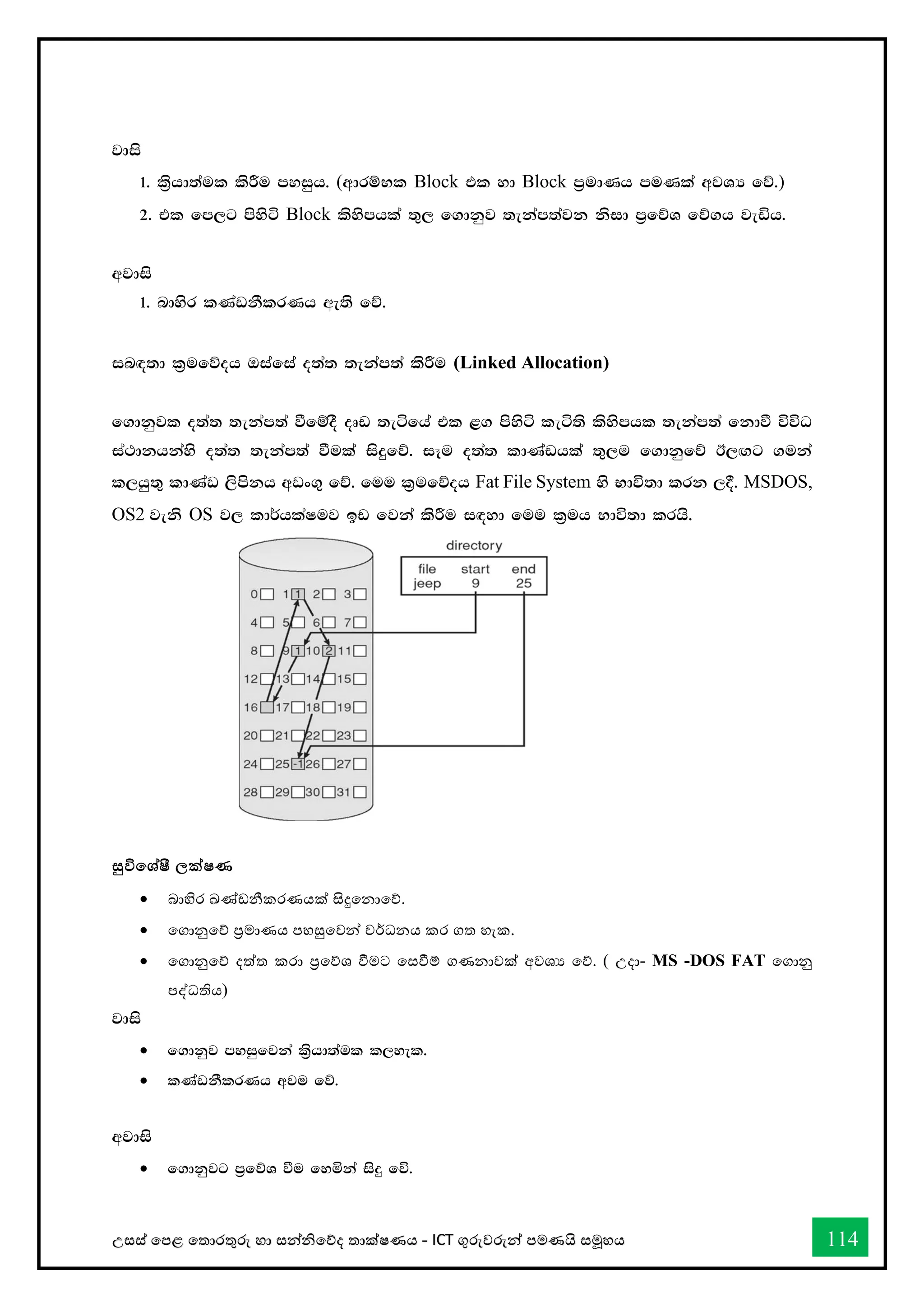 උසස් තපළ තතොරතුරු හො සන්නිතේද තොක්ෂණය - ICT ගුරුවරුන්න පමණයි සමූහය 114
jdis
1' l%shd;aul lsÍu myiqh' (wdrïNl Block tl yd Block m%udKh muKla wjYH fõ')
2' tl fm,g msysá Block lsysmhla ;=, f.dkqj ;ekam;ajk ksid m%fõY fõ.h jeäh'
wjdis
1' ndysr lKavkSlrKh we;s fõ'
in`o;d l%ufõoh Tiafia o;a; ;ekam;a lsÍu (Linked Allocation)
f.dkqjl o;a; ;ekam;a ùfïoS oDv ;eáfha tl <. msysá leá;s lsysmhl ;ekam;a fkdù úúO
ia:dkhkays o;a; ;ekam;a ùula isÿfõ' iEu o;a; ldKavhla ;=,u f.dkqfõ B,`.g .uka
l,hq;= ldKav ,smskh wvx.= fõ' fuu l%ufõoh Fat File System ys Ndú;d lrk ,§' MSDOS,
OS2 jeks OS j, ld¾hlaIuj bv fjka lsÍu i`oyd fuu l%uh Ndú;d lrhs'
සුවිතශ්ෂී ලක්ෂණ
• බොහිර ඛ්‍ේඩනීකරණයක් සිදුතනොතේ.
• තගොනුතේ ප්‍රමොණය පහසුතවන්න වර්ධනය කර ගත හැක.
• තගොනුතේ දත්ත කරො ප්‍රතේශ ීමට තසීම් ගණනොවක් අවශය තේ. ( උදො- MS -DOS FAT තගොනු
පද්ධතිය)
jdis
• f.dkqj myiqfjka l%shd;aul l,yel'
• lKavkSlrKh wju fõ'
wjdis
• f.dkqjg m%fõY ùu fyñka isÿ fú'
 