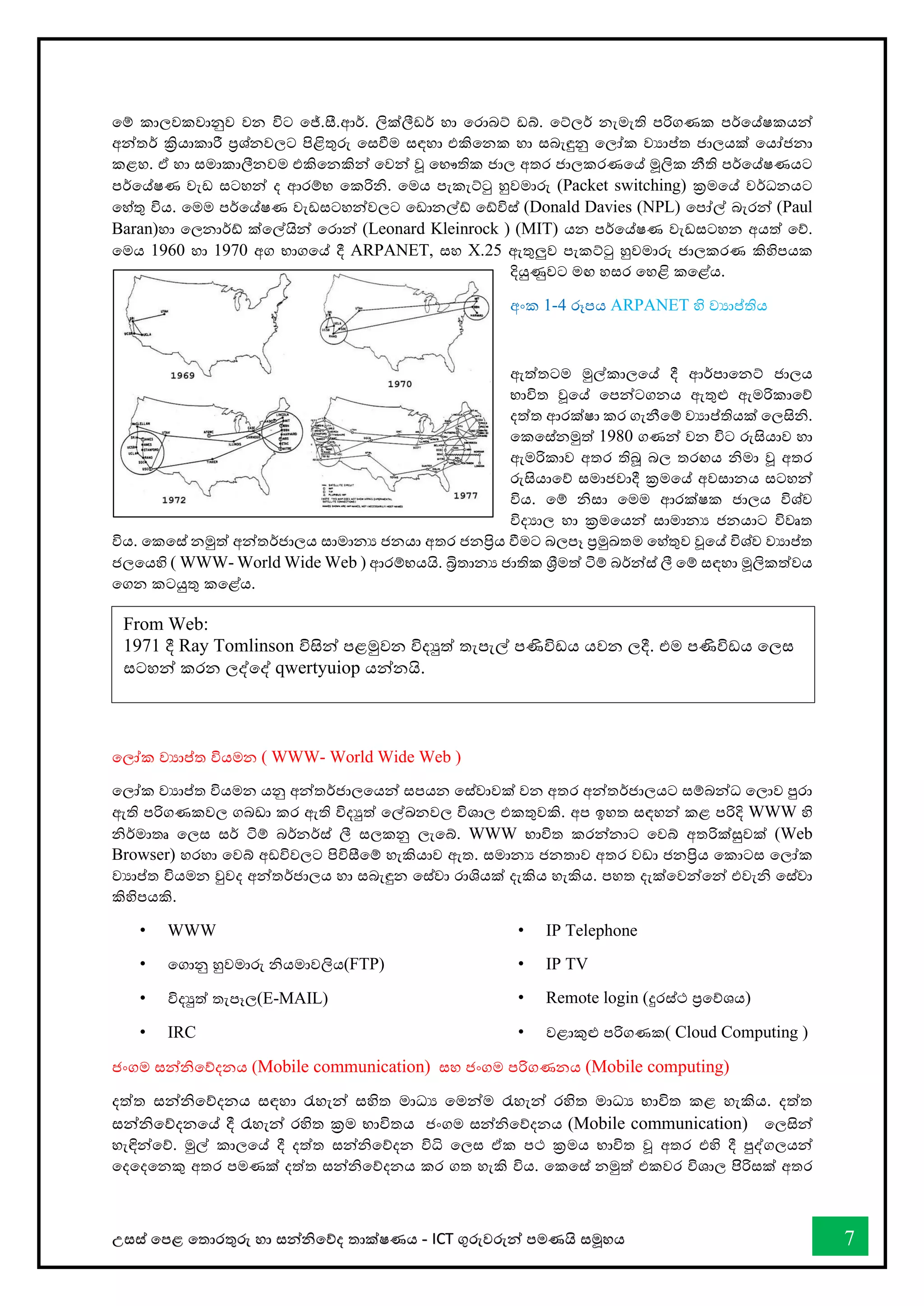 උසස් තපළ තතොරතුරු හො සන්නිතේද තොක්ෂණය - ICT ගුරුවරුන්න පමණයි සමූහය 7
තම් කොලවකවොනුව වන විට තේ.සී.ආර්. ලික්ලීඩර් හො තරොබට් ඩබ්. තට්ලර් නැමැති පරිගණක පර්තේෂකයන්න
අන්නතර් ක්‍රියොකොරී ප්‍රශ්නවලට පිළිතුරු තසීම සඳහො එකිතනක හො සබැඳුනු තලෝක වයොප්ත ජොලයක් තයෝජනො
කළහ. ඒ හො සමොකොලීනවම එකිතනකින්න තවන්න වූ තභෞතික ජොල අතර ජොලකරණතේ මූලික නීති පර්තේෂණයට
පර්තේෂණ වැඩ සටහන්න ද ආරම්භ තකරිි. තමය පැකැට්ටු හුවමොරු (Packet switching) ක්‍රමතේ වර්ධනයට
තහ්තු විය. තමම පර්තේෂණ වැඩසටහන්නවලට තඩොනල්් ත්විස් (Donald Davies (NPL) තපෝල් බැරන්න (Paul
Baran)හො තලනොර්් ක්තල්යින්න තරොන්න (Leonard Kleinrock ) (MIT) යන පර්තේෂණ වැඩසටහන අයත් තේ.
තමය 1960 හො 1970 අග භොගතේ දී ARPANET, සහ X.25 ඇතුලුව පැකට්ටු හුවමොරු ජොලකරණ කිහිපයක
දියුණුවට මඟ හසර තහළි කතළ්ය.
අංක 1-4 රූපය ARPANET හි වයොප්තිය
ඇත්තටම මුල්කොලතේ දී ආර්පොතනට් ජොලය
භොවිත වූතේ තපන්නටගනය ඇතුළු ඇමරිකොතේ
දත්ත ආරක්ෂො කර ගැනීතම් වයොප්තියක් තලසිි.
තකතස්නමුත් 1980 ගණන්න වන විට රුසියොව හො
ඇමරිකොව අතර තිබූ බල තරඟය ිමො වූ අතර
රුසියොතේ සමොජවොදී ක්‍රමතේ අවසොනය සටහන්න
විය. තම් ිසො තමම ආරක්ෂක ජොලය විශ්ව
විදයොල හො ක්‍රමතයන්න සොමොනය ජනයොට විවෘත
විය. තකතස් නමුත් අන්නතර්ජොලය සොමොනය ජනයො අතර ජනප්‍රිය ීමට බලපෑ ප්‍රමුඛ්‍තම තහ්තුව වූතේ විශ්ව වයොප්ත
ජලතයහි ( WWW- World Wide Web ) ආරම්භයයි. බ්‍රිතොනය ජොතික ශ්‍රීමත් ටිම් බර්න්නස් ලී තම් සඳහො මූලිකත්වය
තගන කටයුතු කතළ්ය.
තලෝක වයොප්ත වියමන ( WWW- World Wide Web )
තලෝක වයොප්ත වියමන යනු අන්නතර්ජොලතයන්න සපයන තස්වොවක් වන අතර අන්නතර්ජොලයට සම්බන්නධ තලොව පුරො
ඇති පරිගණකවල ගබඩො කර ඇති විදුත් තල්ඛ්‍නවල විශොල එකතුවකි. අප ඉහත සඳහන්න කළ පරිදි WWW හි
ිර්මොතෘ තලස සර් ටිම් බර්නර්ස් ලී සලකනු ලැතබ්. WWW භොවිත කරන්නනොට තවබ් අතරික්සුවක් (Web
Browser) හරහො තවබ් අඩවිවලට පිවිසීතම් හැකියොව ඇත. සමොනය ජනතොව අතර වඩො ජනප්‍රිය තකොටස තලෝක
වයොප්ත වියමන වුවද අන්නතර්ජොලය හො සබැඳුන තස්වො රොශියක් දැකිය හැකිය. පහත දැක්තවන්නතන්න එවැි තස්වො
කිහිපයකි.
• WWW
• තගොනු හුවමොරු ියමොවලිය(FTP)
• විදුත් තැපෑල(E-MAIL)
• IRC
• IP Telephone
• IP TV
• Remote login (දුරස්ථ ප්‍රතේශය)
• වළොකුළු පරිගණක( Cloud Computing )
ජංගම සන්නිතේදනය (Mobile communication) සහ ජංගම පරිගණනය (Mobile computing)
දත්ත සන්නිතේදනය සඳහො රැහැන්න සහිත මොධය තමන්නම රැහැන්න රහිත මොධය භොවිත කළ හැකිය. දත්ත
සන්නිතේදනතේ දී රැහැන්න රහිත ක්‍රම භොවිතය ජංගම සන්නිතේදනය (Mobile communication) තලසින්න
හැඳින්නතේ. මුල් කොලතේ දී දත්ත සන්නිතේදන විි තලස ඒක පථ ක්‍රමය භොවිත වූ අතර එහි දී පුද්ගලයන්න
තදතදතනකු අතර පමණක් දත්ත සන්නිතේදනය කර ගත හැකි විය. තකතස් නමුත් එකවර විශොල පිිිරිසක් අතර
From Web:
1971 දී Ray Tomlinson විසින්න පළමුවන විදුත් තැපැල් පණිවිඩය යවන ලදී. එම පණිවිඩය තලස
සටහන්න කරන ලද්තද් qwertyuiop යන්නනයි.
 
