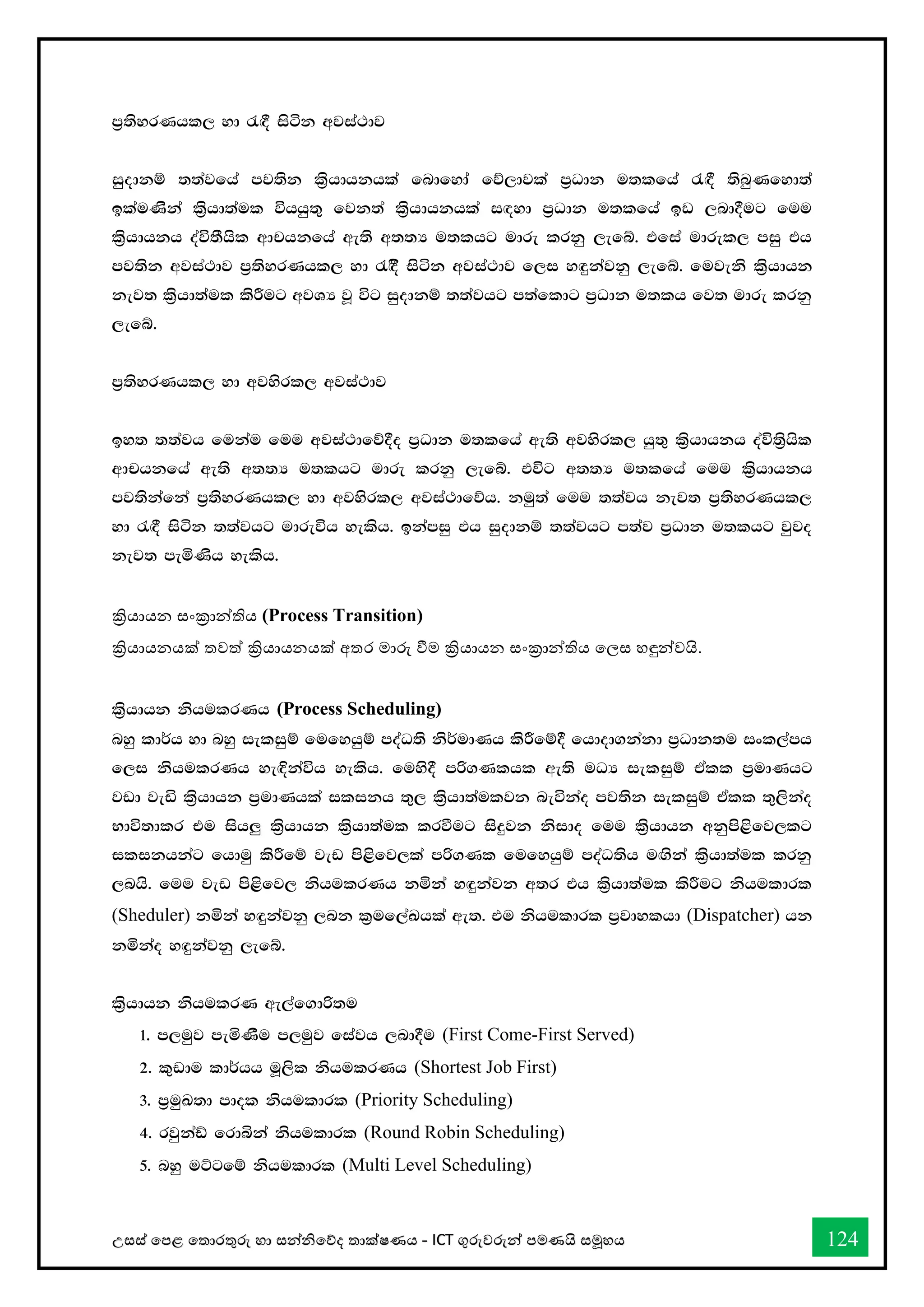 උසස් තපළ තතොරතුරු හො සන්නිතේද තොක්ෂණය - ICT ගුරුවරුන්න පමණයි සමූහය 124
m%;syrKhl, yd /`§ isák wjia:dj
iqodkï ;;ajfha mj;sk l%shdhkhla fndfyda fõ,djla m%Odk u;lfha /`§ ;snqKfyd;a
blauKska l%shd;aul úhhq;= fjk;a l%shdhkhla i`oyd m%Odk u;lfha bv ,nd§ug fuu
l%shdhkh oaú;Shsl wdphkfha we;s w;;H u;lhg udre lrkq ,efí' tfia udrel, miq th
mj;sk wjia:dj m%;syrKhl, yd /`§s isák wjia:dj f,i y`ÿkajkq ,efí' fujeks l%shdhk
kej; l%shd;aul lsÍug wjYH jQ úg iqodkï ;;ajhg m;afldg m%Odk u;lh fj; udre lrkq
,efí'
m%;syrKhl, yd wjysrl, wjia:dj
by; ;;ajh fukau fuu wjia:dfõ§o m%Odk u;lfha we;s wjysrl, hq;= l%shdhkh oaú;s%hsl
wdphkfha we;s w;;H u;lhg udre lrkq ,efí' túg w;;H u;lfha fuu l%shdhkh
mj;skafka m%;syrKhl, yd wjysrl, wjia:dfõh' kuq;a fuu ;;ajh kej; m%;syrKhl,
yd /`§ isák ;;ajhg udreúh yelsh' bkamiq th iqodkï ;;ajhg m;aj m%Odk u;lhg jqjo
kej; meñKsh yelsh'
ක්‍රියොයන සංක්‍රොන්නතිය (Process Transition)
ක්‍රියොයනයක් තවත් ක්‍රියොයනයක් අතර මොරු ීම ක්‍රියොයන සංක්‍රොන්නතිය තලස හඳුන්නවයි.
l%shdhk kshulrKh (Process Scheduling)
nyq ld¾h yd nyq ieliqï fufyhqï moaO;s ks¾udKh lsÍfï§ fhdod.kakd m%Odk;u ixl,amh
f,i kshulrKh ye`Èkaúh yelsh' fuys§ mß.Klhl we;s uOH ieliqï tAll m%udKhg
jvd jeä l%shdhk m%udKhla ilikh ;=, l%shd;auljk neúkao mj;sk ieliqï tAll ;=,skao
Ndú;dlr tu ish¨ l%shdhk l%shd;aul lrùug isÿjk ksido fuu l%shdhk wkqms<sfj,lg
ilikhkag fhduq lsÍfï jev ms<sfj,la mß.Kl fufyhqï moaO;sh u`.ska l%shd;aul lrkq
,nhs' fuu jev ms<sfj, kshulrKh kñka y`ÿkajk w;r th l%shd;aul lsÍug kshuldrl
(Sheduler) kñka y`ÿkajkq ,nk l%uf,aLhla we;' tu kshuldrl m%jdylhd (Dispatcher) hk
kñkao y`ÿkajkq ,efí'
l%shdhk kshulrK we,af.dß;u
1' m,uqj meñKSu m,uqj fiajh ,nd§u (First Come-First Served)
2' l=vdu ld¾hh uQ,sl kshulrKh (Shortest Job First)
3' m%uqL;d mdol kshuldrl (Priority Scheduling)
4' rjqkaâ frdìka kshuldrl (Round Robin Scheduling)
5' nyq uÜgfï kshuldrl (Multi Level Scheduling)
 