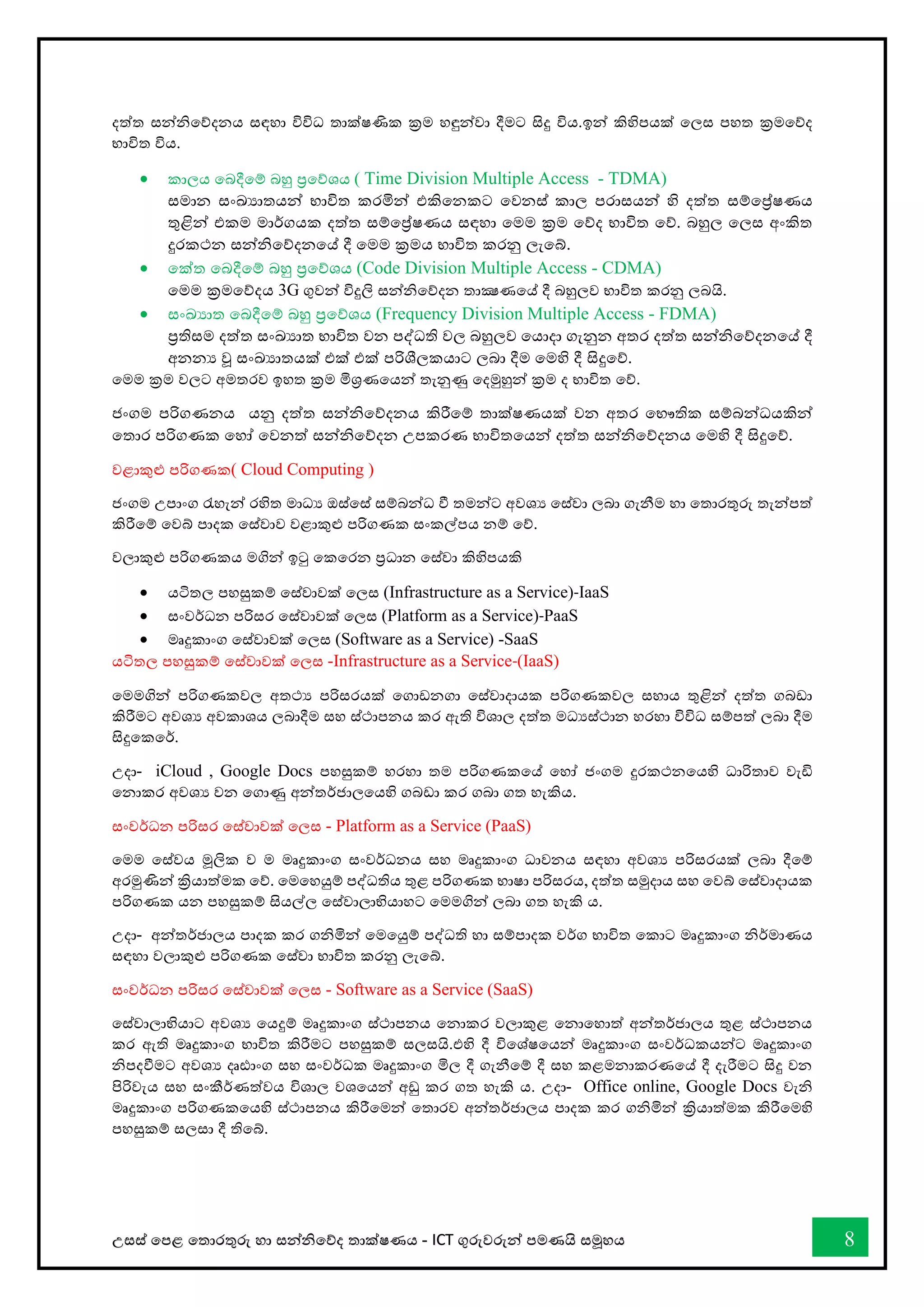 උසස් තපළ තතොරතුරු හො සන්නිතේද තොක්ෂණය - ICT ගුරුවරුන්න පමණයි සමූහය 8
දත්ත සන්නිතේදනය සඳහො විවිධ තොක්ෂණික ක්‍රම හඳුන්නවො දීමට සිදු විය.ඉන්න කිහිපයක් තලස පහත ක්‍රමතේද
භොවිත විය.
• කොලය තබදීතම් බහු ප්‍රතේශය ( Time Division Multiple Access - TDMA)
සමොන සංඛ්‍යොතයන්න භොවිත කරමින්න එකිතනකට තවනස් කොල පරොසයන්න හි දත්ත සම්තේෂණය
තුළින්න එකම මොර්ගයක දත්ත සම්තේෂණය සඳහො තමම ක්‍රම තේද භොවිත තේ. බහුල තලස අංකිත
දුරකථන සන්නිතේදනතේ දී තමම ක්‍රමය භොවිත කරනු ලැතබ්.
• තක්ත තබදීතම් බහු ප්‍රතේශය (Code Division Multiple Access - CDMA)
තමම ක්‍රමතේදය 3G ගුවන්න විදුලි සන්නිතේදන තොක්‍ෂණතේ දී බහුලව භොවිත කරනු ලබයි.
• සංඛ්‍යොත තබදීතම් බහු ප්‍රතේශය (Frequency Division Multiple Access - FDMA)
ප්‍රතිසම දත්ත සංඛ්‍යොත භොවිත වන පද්ධති වල බහුලව තයොදො ගැනුන අතර දත්ත සන්නිතේදනතේ දී
අනනය වූ සංඛ්‍යොතයක් එක් එක් පරිශීලකයොට ලබො දීම තමහි දී සිදුතේ.
තමම ක්‍රම වලට අමතරව ඉහත ක්‍රම මිශ්‍රණතයන්න තැනුණු තදමුහුන්න ක්‍රම ද භොවිත තේ.
ජංගම පරිගණනය යනු දත්ත සන්නිතේදනය කිරීතම් තොක්ෂණයක් වන අතර තභෞතික සම්බන්නධයකින්න
තතොර පරිගණක තහෝ තවනත් සන්නිතේදන උපකරණ භොවිතතයන්න දත්ත සන්නිතේදනය තමහි දී සිදුතේ.
වළොකුළු පරිගණක( Cloud Computing )
ජංගම උපොංග රැහැන්න රහිත මොධය ඔස්තස් සම්බන්නධ ී තමන්නට අවශය තස්වො ලබො ගැනීම හො තතොරතුරු තැන්නපත්
කිරීතම් තවබ් පොදක තස්වොව වළොකුළු පරිගණක සංකල්පය නම් තේ.
වලොකුළු පරිගණකය මගින්න ඉටු තකතරන ප්‍රධොන තස්වො කිහිපයකි
• යටිතල පහසුකම් තස්වොවක් තලස (Infrastructure as a Service)-IaaS
• සංවර්ධන පරිසර තස්වොවක් තලස (Platform as a Service)-PaaS
• මෘදුකොංග තස්වොවක් තලස (Software as a Service) -SaaS
යටිතල පහසුකම් තස්වොවක් තලස -Infrastructure as a Service-(IaaS)
තමමගින්න පරිගණකවල අතථය පරිසරයක් තගොඩනගො තස්වොදොයක පරිගණකවල සහොය තුළින්න දත්ත ගබඩො
කිරීමට අවශය අවකොශය ලබොදීම සහ ස්ථොපනය කර ඇති විශොල දත්ත මධයස්ථොන හරහො විවිධ සම්පත් ලබො දීම
සිදුතකතර්.
උදො- iCloud , Google Docs පහසුකම් හරහො තම පරිගණකතේ තහෝ ජංගම දුරකථනතයහි ධොරිතොව වැඩි
තනොකර අවශය වන තගොණු අන්නතර්ජොලතයහි ගබඩො කර ගබො ගත හැකිය.
සංවර්ධන පරිසර තස්වොවක් තලස - Platform as a Service (PaaS)
තමම තස්වය මූලික ව ම මෘදුකොංග සංවර්ධනය සහ මෘදුකොංග ධොවනය සඳහො අවශය පරිසරයක් ලබො දීතම්
අරමුණින්න ක්‍රියොත්මක තේ. තමතහයුම් පද්ධතිය තුළ පරිගණක භොෂො පරිසරය, දත්ත සමුදොය සහ තවබ් තස්වොදොයක
පරිගණක යන පහසුකම් සියල්ල තස්වොලොභියොහට තමමගින්න ලබො ගත හැකි ය.
උදො- අන්නතර්ජොලය පොදක කර ගිමින්න තමතයුම් පද්ධති හො සම්පොදක වර්ග භොවිත තකොට මෘදුකොංග ිර්මොණය
සඳහො වලොකුළු පරිගණක තස්වො භොවිත කරනු ලැතබ්.
සංවර්ධන පරිසර තස්වොවක් තලස - Software as a Service (SaaS)
තස්වොලොභියොට අවශය තයදුම් මෘදුකොංග ස්ථොපනය තනොකර වලොකුළ තනොතහොත් අන්නතර්ජොලය තුළ ස්ථොපනය
කර ඇති මෘදුකොංග භොවිත කිරීමට පහසුකම් සලසයි.එහි දී විතශ්ෂතයන්න මෘදුකොංග සංවර්ධකයන්නට මෘදුකොංග
ිපදීමට අවශය දෘඪොංග සහ සංවර්ධක මෘදුකොංග මිල දී ගැනීතම් දී සහ කළමනොකරණතේ දී දැරීමට සිදු වන
පිරිවැය සහ සංකීර්ණත්වය විශොල වශතයන්න අඩු කර ගත හැකි ය. උදො- Office online, Google Docs වැි
මෘදුකොංග පරිගණකතයහි ස්ථොපනය කිරීතමන්න තතොරව අන්නතර්ජොලය පොදක කර ගිමින්න ක්‍රියොත්මක කිරීතමහි
පහසුකම් සලසො දී තිතබ්.
 