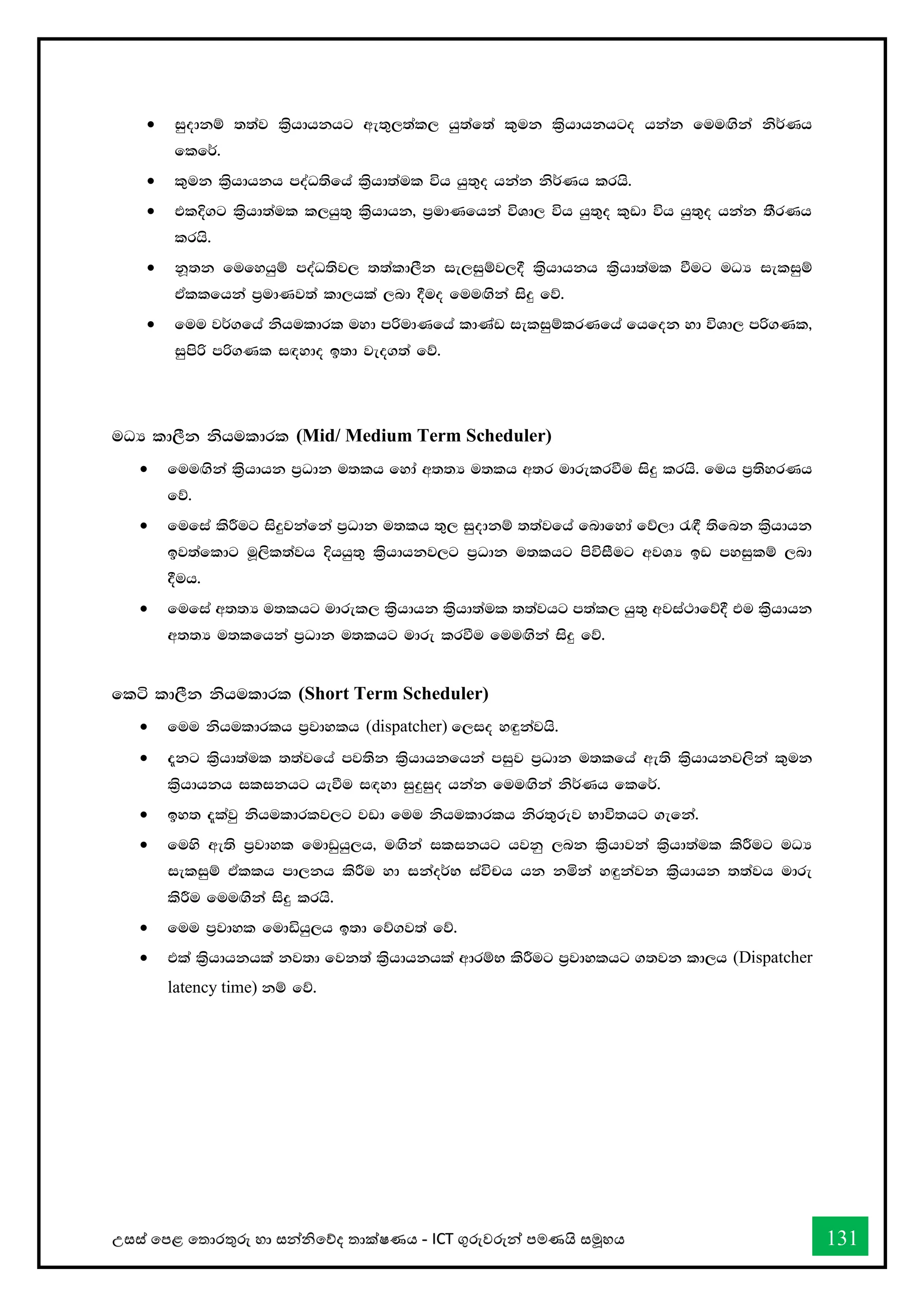 උසස් තපළ තතොරතුරු හො සන්නිතේද තොක්ෂණය - ICT ගුරුවරුන්න පමණයි සමූහය 131
• iqodkï ;;aj l%shdhkhg we;=,;al, hq;af;a l=uk l%shdhkhgo hkak fuu`.ska ks¾Kh
flf¾'
• l=uk l%shdhkh moaO;sfha l%shd;aul úh hq;=o hkak ks¾Kh lrhs'
• tlÈ.g l%shd;aul l,hq;= l%shdhk" m%udKfhka úYd, úh hq;=o l=vd úh hq;=o hkak ;SrKh
lrhs'
• kQ;k fufyhqï moaO;sj, ;;ald,Sk ie,iqïj,§ l%shdhkh l%shd;aul ùug uOH ieliqï
tAllfhka m%udKj;a ld,hla ,nd §uo fuu`.ska isÿ fõ'
• fuu j¾.fha kshuldrl uyd mßudKfha ldKav ieliqïlrKfha fhfok yd úYd, mß.Kl"
iqmsß mß.Kl i`oydo b;d jeo.;a fõ'
uOH ld,Sk kshuldrl (Mid/ Medium Term Scheduler)
• fuu`.ska l%shdhk m%Odk u;lh fyda w;;H u;lh w;r udrelrùu isÿ lrhs' fuh m%;syrKh
fõ'
• fufia lsÍug isÿjkafka m%Odk u;lh ;=, iqodkï ;;ajfha fndfyda fõ,d /`§ ;sfnk l%shdhk
bj;afldg uQ,sl;ajh Èhhq;= l%shdhkj,g m%Odk u;lhg msúiSug wjYH bv myiqlï ,nd
§uh'
• fufia w;;H u;lhg udrel, l%shdhk l%shd;aul ;;ajhg m;al, hq;= wjia:dfõ§ tu l%shdhk
w;;H u;lfhka m%Odk u;lhg udre lrùu fuu`.ska isÿ fõ'
flá ld,Sk kshuldrl (Short Term Scheduler)
• fuu kshuldrlh m%jdylh (dispatcher) f,io y`ÿkajhs'
• ±kg l%shd;aul ;;ajfha mj;sk l%shdhkfhka miqj m%Odk u;lfha we;s l%shdhkj,ska l=uk
l%shdhkh ilikhg heùu i`oyd iqÿiqo hkak fuu`.ska ks¾Kh flf¾'
• by; ±lajq kshuldrlj,g jvd fuu kshuldrlh ksr;=rej Ndú;hg .efka'
• fuys we;s m%jdyl fudvqhq,h" u`.ska ilikhg hjkq ,nk l%shdjka l%shd;aul lsÍug uOH
ieliqï tAllh md,kh lsÍu yd ikao¾N iaúph hk kñka y`ÿkajk l%shdhk ;;ajh udre
lsÍu fuu`.ska isÿ lrhs'
• fuu m%jdyl fudähq,h b;d fõ.j;a fõ'
• tla l%shdhkhla kj;d fjk;a l%shdhkhla wdrïN lsÍug m%jdylhg .;jk ld,h (Dispatcher
latency time) kï fõ'
 