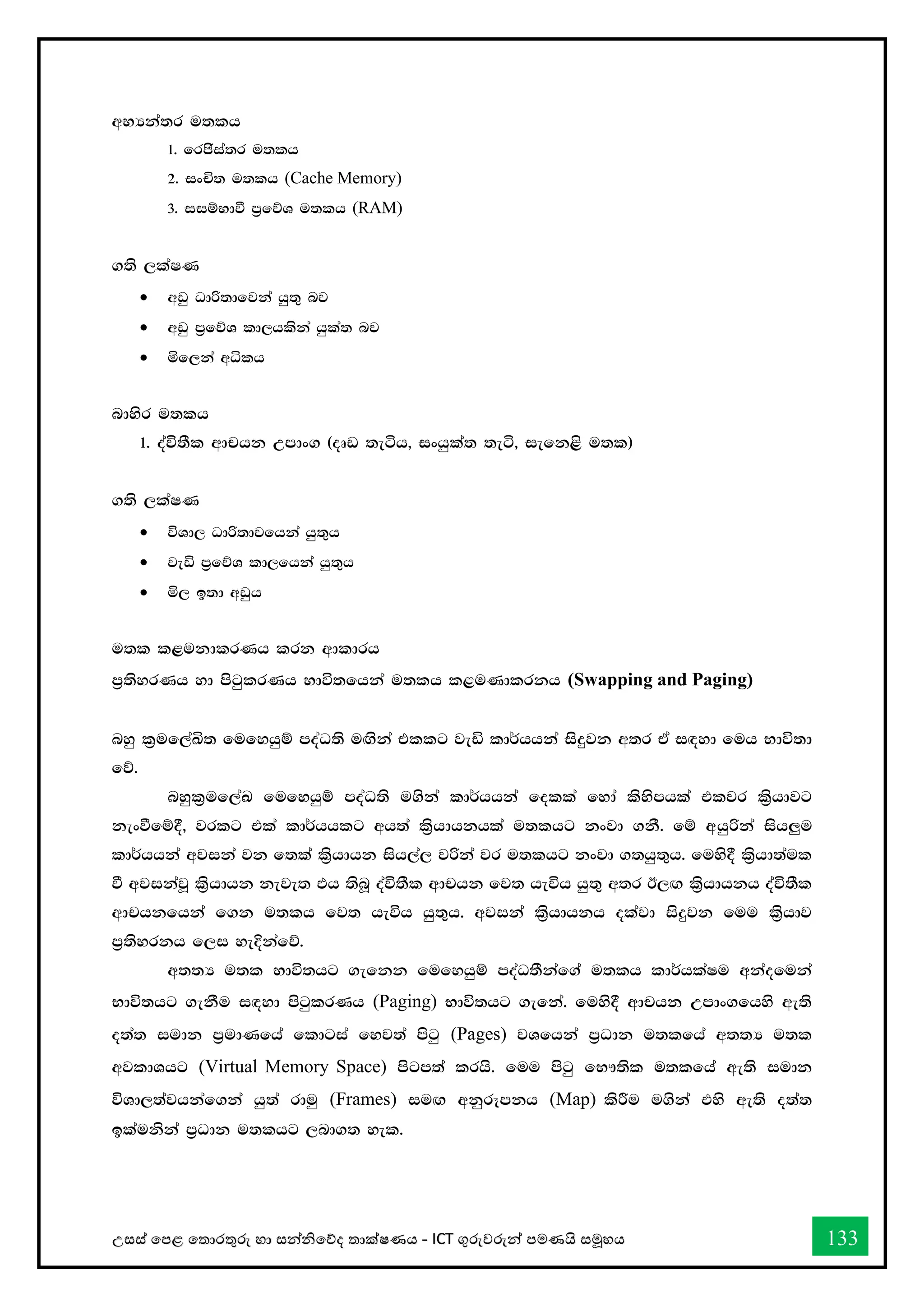 උසස් තපළ තතොරතුරු හො සන්නිතේද තොක්ෂණය - ICT ගුරුවරුන්න පමණයි සමූහය 133
wNHka;r u;lh
1' frcsia;r u;lh
2' ixÑ; u;lh (Cache Memory)
3' iiïNdù m%fõY u;lh (RAM)
.;s ,laIK
• wvq Odß;dfjka hq;= nj
• wvq m%fõY ld,hlska hqla; nj
• ñf,ka wêlh
ndysr u;lh
1' oaú;Sl wdphk Wmdx. ^oDv ;eáh" ixhqla; ;eá" iefk<s u;l&
.;s ,laIK
• úYd, Odß;djfhka hq;=h
• jeä m%fõY ld,fhka hq;=h
• ñ, b;d wvqh
u;l l<ukdlrKh lrk wdldrh
m%;syrKh yd msgqlrKh Ndú;fhka u;lh l<uKdlrkh (Swapping and Paging)
nyq l%uf,aÅ; fufyhqï moaO;s u`.ska tllg jeä ld¾hhka isÿjk w;r tA i`oyd fuh Ndú;d
fõ'
nyql%uf,aL fufyhqï moaO;s u.ska ld¾hhka folla fyda lsysmhla tljr ls%hdjg
kexùfï§" jrlg tla ld¾hhlg wh;a ls%hdhkhla u;lhg kxjd .kS' fï whqßka ish¨u
ld¾hhka wjika jk f;la ls%hdhk ish,a, jßka jr u;lhg kxjd .;hq;=h' fuys§ ls%hd;aul
ù wjikajQ ls%hdhk keje; th ;snQ oaú;Sl wdphk fj; heúh hq;= w;r B,`. ls%hdhkh oaú;Sl
wdphkfhka f.k u;lh fj; heúh hq;=h' wjika ls%hdhkh olajd isÿjk fuu ls%hdj
m%;syrkh f,i yeÈkafõ'
w;;H u;l Ndú;hg .efkk fufyhqï moaO;Skaf.a u;lh ld¾hlaIu wkaofuka
Ndú;hg .ekSu i`oyd msgqlrKh (Paging) Ndú;hg .efka' fuys§ wdphk Wmdx.fhys we;s
o;a; iudk m%udKfha fldgia fyj;a msgq (Pages) jYfhka m%Odk u;lfha w;;H u;l
wjldYhg (Virtual Memory Space) msgm;a lrhs' fuu msgq fN!;sl u;lfha we;s iudk
úYd,;ajhkaf.ka hq;a rduq (Frames) iu`. wkqrEmkh (Map) lsÍu u.ska tys we;s o;a;
blaukska m%Odk u;lhg ,nd.; yel'
 