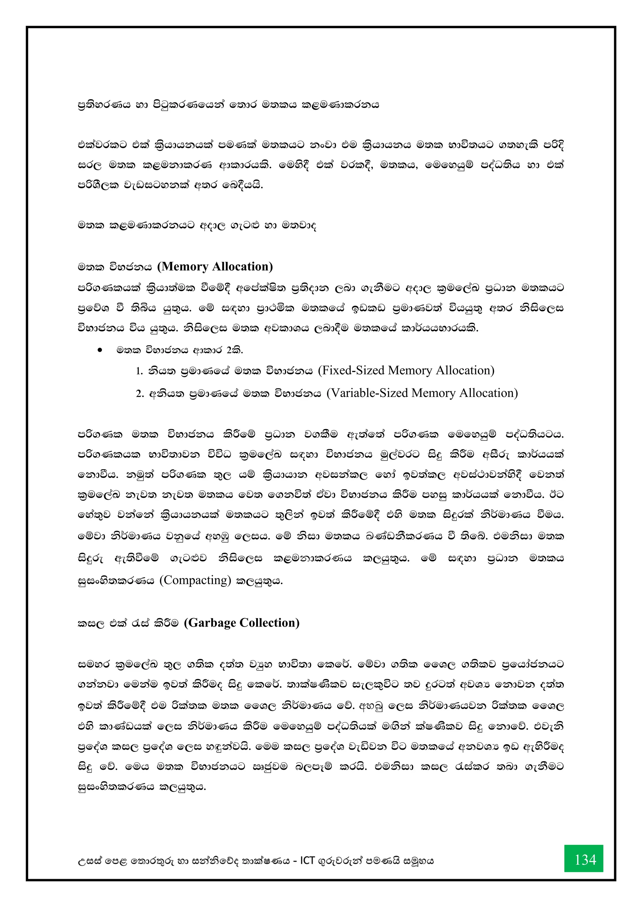 උසස් තපළ තතොරතුරු හො සන්නිතේද තොක්ෂණය - ICT ගුරුවරුන්න පමණයි සමූහය 134
m%;syrKh yd msgqlrKfhka f;dr u;lh l<uKdlrkh
tlajrlg tla l%shdhkhla muKla u;lhg kxjd tu l%shdhkh u;l Ndú;hg .;yels mßÈ
ir, u;l l<ukdlrK wdldrhls' fuys§ tla jrl§" u;lh" fufyhqï moaO;sh yd tla
mßYS,l jevigykla w;r fn§hhs'
u;l l<uKdlrkhg wod, .eg`M yd u;jdo
u;l úNckh (Memory Allocation)
mß.Klhla l%shd;aul ùfï§ wfmalaIs; m%;sodk ,nd .ekSug wod, l%uf,aL m%Odk u;lhg
m%fõY ù ;sìh hq;=h' fï i`oyd m%d:ñl u;lfha bvlv m%udKj;a úhhq;= w;r ksisf,i
úNdckh úh hq;=h' ksisf,i u;l wjldYh ,nd§u u;lfha ld¾hhNdrhls'
• u;l úNdckh wdldr 2ls'
1' ksh; m%udKfha u;l úNdckh (Fixed-Sized Memory Allocation)
2' wksh; m%udKfha u;l úNdckh (Variable-Sized Memory Allocation)
mß.Kl u;l úNdckh lsÍfï m%Odk j.lSu we;af;a mß.Kl fufyhqï moaO;shgh'
mß.Klhl Ndú;djk úúO l%uf,aL i`oyd úNdckh uq,ajrg isÿ lsÍu wiSre ld¾hhla
fkdùh' kuq;a mß.Kl ;=, hï l%shdhdk wjikal, fyda bj;al, wjia:djkays§ fjk;a
l%uf,aL kej; kej; u;lh fj; f.kú;a tAjd úNdckh lsÍu myiq ld¾hhla fkdùh' Bg
fya;=j jkafka l%shdhkhla u;lhg ;=,ska bj;a lsÍfï§ tys u;l isÿrla ks¾udKh ùuh'
fïjd ks¾udKh jkqfha wyUq f,ih' fï ksid u;lh ඛ්‍KavkSlrKh ù ;sfí' tuksid u;l
isÿre we;sùfï .eg`Mj ksisf,i l<uනdlrණh l,hq;=h' fï i`oyd m%Odk u;lh
iqixys;lrKh (Compacting) l,hq;=h'
li, tla /ia lsÍu (Garbage Collection)
iuyr l%uf,aL ;=, .;sl o;a; jHqy Ndú;d flf¾' fïjd .;sl ffY, .;slj m%fhdackhg
.kakjd fukau bj;a lsÍuo isÿ flf¾' ;dlaIKslj ie,l=úg ;j ÿrg;a wjYH fkdjk o;a;
bj;a lsÍfï§ tu ßla;l u;l ffY, ks¾udKh fõ' අහබු f,i ks¾udKhjk ßla;l ffY,
tys ldKavhla f,i ks¾udKh lsÍu fufyhqï moaO;shla u`.ska laIKslj isÿ fkdfõ' tjeks
m%foaY li, m%foaY f,i y`ÿkajhs' fuu li, m%foaY jeäjk úg u;lfha wkjYH bv weysÍuo
isÿ fõ' fuh u;l úNdckhg Rcqju n,mEï lrhs' tuksid li, /ialr ;nd .ekSug
iqixys;lrKh l,hq;=h'
 