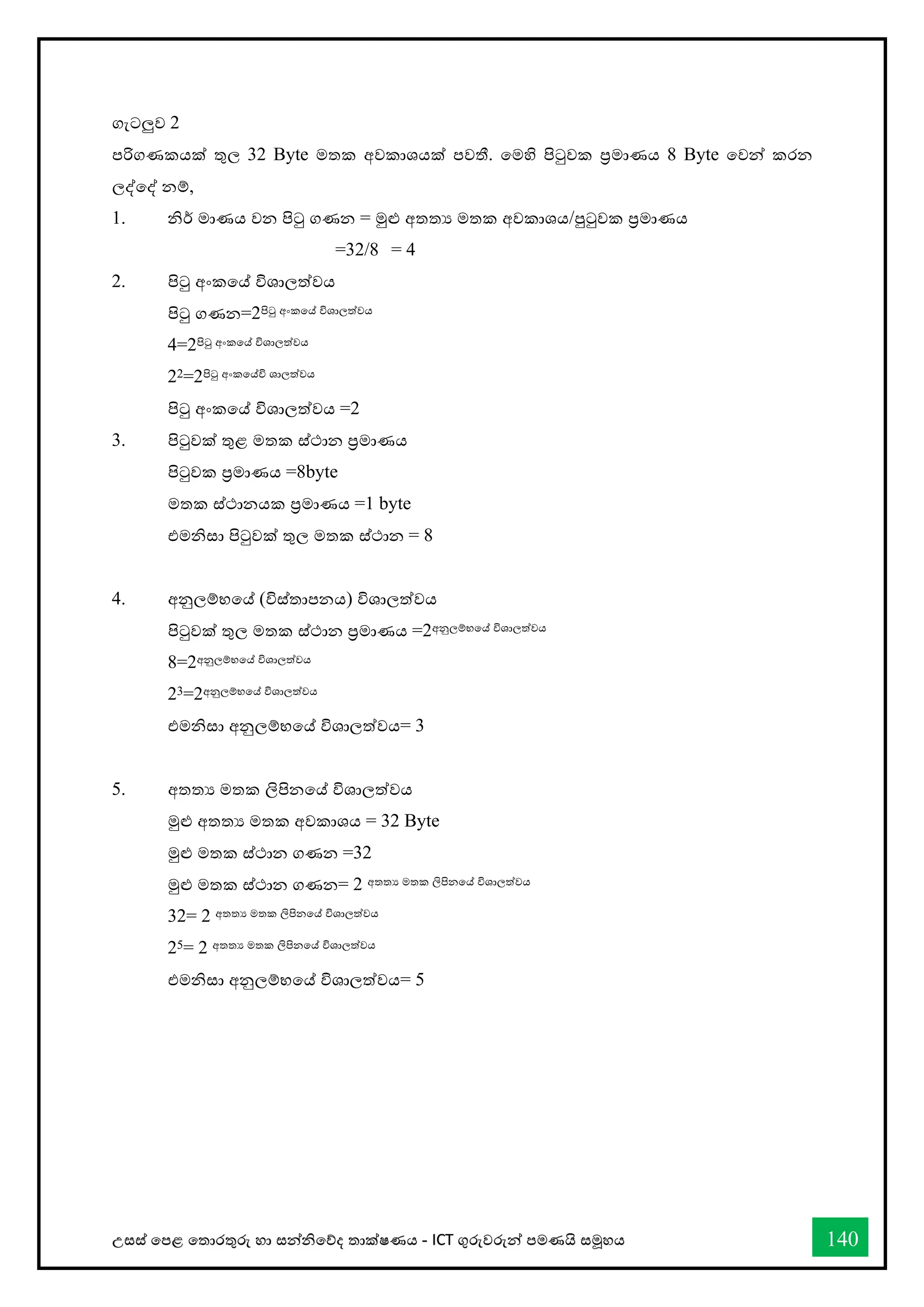 උසස් තපළ තතොරතුරු හො සන්නිතේද තොක්ෂණය - ICT ගුරුවරුන්න පමණයි සමූහය 140
ගැටලුව 2
පරිගණකයක් තුල 32 Byte මතක අවකොශයක් පවතී. තමහි පිටුවක ප්‍රමොණය 8 Byte තවන්න කරන
ලද්තද් නම්,
1. ිර් මොණය වන පිටු ගණන = මුළු අතතය මතක අවකොශය/පුටුවක ප්‍රමොණය
=32/8 = 4
2. පිටු අංකතේ විශොලත්වය
පිටු ගණන=2පිටු අංකතේ විශොලත්වය
4=2පිටු අංකතේ විශොලත්වය
22=2පිටු අංකතේවි ශොලත්වය
පිටු අංකතේ විශොලත්වය =2
3. පිටුවක් තුළ මතක ස්ථොන ප්‍රමොණය
පිටුවක ප්‍රමොණය =8byte
මතක ස්ථොනයක ප්‍රමොණය =1 byte
එමිසො පිටුවක් තුල මතක ස්ථොන = 8
4. අනුලම්භතේ (විස්තොපනය) විශොලත්වය
පිටුවක් තුල මතක ස්ථොන ප්‍රමොණය =2අනුලම්භතේ විශොලත්වය
8=2අනුලම්භතේ විශොලත්වය
23=2අනුලම්භතේ විශොලත්වය
එමිසො අනුලම්භතේ විශොලත්වය= 3
5. අතතය මතක ලිපිනතේ විශොලත්වය
මුළු අතතය මතක අවකොශය = 32 Byte
මුළු මතක ස්ථොන ගණන =32
මුළු මතක ස්ථොන ගණන= 2 අතතය මතක ලිපිනතේ විශොලත්වය
32= 2 අතතය මතක ලිපිනතේ විශොලත්වය
25= 2 අතතය මතක ලිපිනතේ විශොලත්වය
එමිසො අනුලම්භතේ විශොලත්වය= 5
 