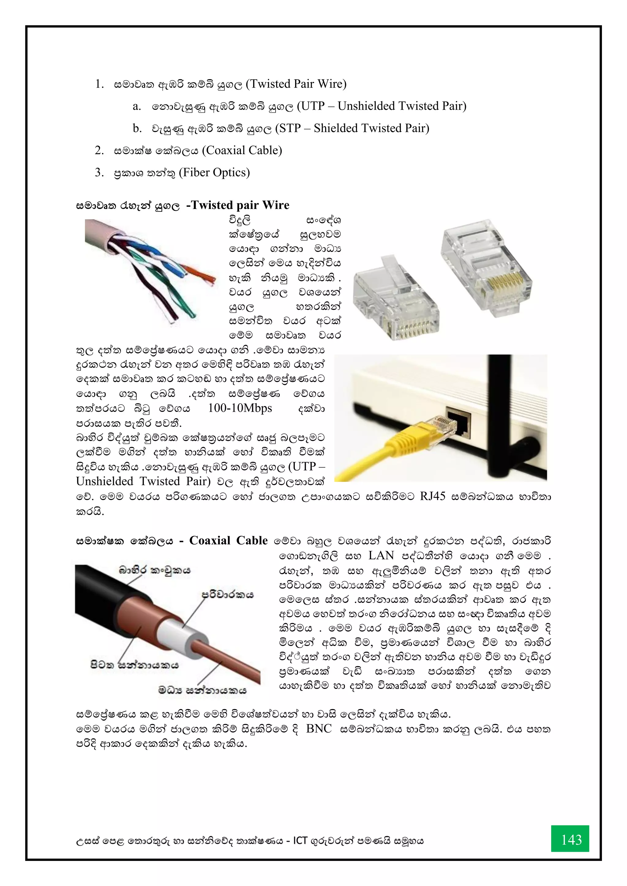 උසස් තපළ තතොරතුරු හො සන්නිතේද තොක්ෂණය - ICT ගුරුවරුන්න පමණයි සමූහය 143
1. සමොවෘත ඇඹරි කම්බි යුගල (Twisted Pair Wire)
a. තනොවැසුණු ඇඹරි කම්බි යුගල (UTP – Unshielded Twisted Pair)
b. වැසුණු ඇඹරි කම්බි යුගල (STP – Shielded Twisted Pair)
2. සමොක්ෂ තක්බලය (Coaxial Cable)
3. ප්‍රකොශ තන්නතු (Fiber Optics)
සමාවෘත රැහැන්න යුගල -Twisted pair Wire
විදුලි සංතඳ්ශ
ක්තෂ්රතේ සුලහවම
තයොඳො ගන්නනො මොධය
තලසින්න තමය හැදින්නවිය
හැකි ියමු මොධයකි .
වයර යුගල වශතයන්න
යුගල හතරකින්න
සමන්නවිත වයර අටක්
තම්ම සමොවෘත වයර
තුල දත්ත සම්තේෂණයට තයොදො ගි .තම්වො සොමනය
දුරකථන රැහැන්න වන අතර තමහිඳි පරිවෘත තඹ රැහැන්න
තදකක් සමොවෘත කර කටහඬ හො දත්ත සම්තේෂණයට
තයොඳො ගනු ලබයි .දත්ත සම්තේෂණ තේගය
තත්පරයට බිටු තේගය 10
-
100 Mbps දක්වො
පරොසයක පැතිර පවතී.
බොහිර විද්යුත් චුම්බක තක්ෂරයන්නතේ සෘජු බලපෑමට
ලක්ීම මගින්න දත්ත හොියක් තහෝ විකෘති ීමක්
සිදුවිය හැකිය .තනොවැසුණු ඇඹරි කම්බි යුගල )UTP –
Unshielded Twisted Pair) වල ඇති දුර්වලතොවක්
තේ. තමම වයරය පරිගණකයට තහෝ ජොලගත උපොංගයකට සවිකිරිමට RJ45 සම්බන්නධකය භොවිතො
කරයි.
සමාක්ෂක තක්බලය - Coaxial Cable තම්වො බහුල වශතයන්න රැහැන්න දුරකථන පද්ධති, රොජකොරි
තගොඞනැගිලි සහ LAN පද්ධතීන්නහි තයොදො ගනී .
තමම
රැහැන්න, තඹ සහ ඇලුමිියම් වලින්න තනො ඇති අතර
පරිවොරක මොධයයකින්න පරිවරණය කර ඇත .
පසුව එය
සන්නනොයක ස්තරයකින්න ආවෘත කර ඇත
.
තමතලස ස්තර
අවමය තහවත් තරංග ිතරෝධනය සහ සංඥො විකෘතිය අවම
කිරිමය . තමම වයර ඇඹරිකම්බි යුගල හො සැසදීතම් දි
මිතලන්න අික විම, ප්‍රමොණතයන්න විශොල ීම හො බොහිර
විද් ්යුත් තරංග වලින්න ඇතිවන හොිය අවම ීම හො වැඩිදුර
ප්‍රමොණයක් වැඩි සංඛ්‍යොත පරොසකින්න දත්ත තගන
යොහැකිීම හො දත්ත විකෘතියක් තහෝ හොියක් තනොමැතිව
සම්තේෂණය කළ හැකිීම තමහි විතශ්ෂත්වයන්න හො වොසි තලසින්න දැක්විය හැකිය.
තමම වයරය මගින්න ජොලගත කිරිම් සිදුකිරිතම් දි BNC සම්බන්නධකය භොවිතො කරනු ලබයි. එය පහත
පරිදි ආකොර තදකකින්න දැකිය හැකිය.
 