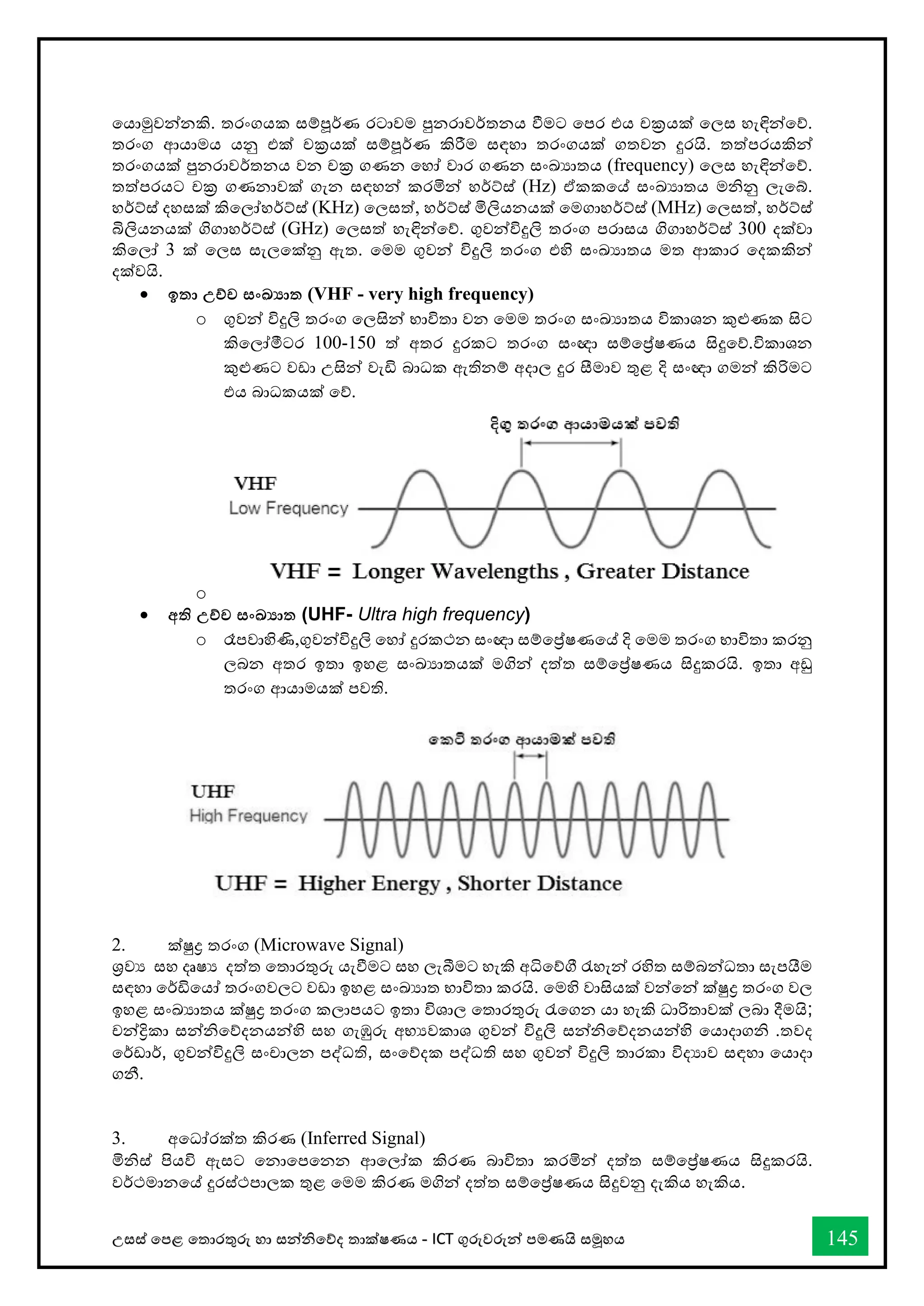 උසස් තපළ තතොරතුරු හො සන්නිතේද තොක්ෂණය - ICT ගුරුවරුන්න පමණයි සමූහය 145
තයොමුවන්නනකි. තරංගයක සම්පූර්ණ රටොවම පුනරොවර්තනය ීමට තපර එය චක්‍රයක් තලස හැඳින්නතේ.
තරංග ආයොමය යනු එක් චක්‍රයක් සම්පූර්ණ කිරීම සඳහො තරංගයක් ගතවන දුරයි. තත්පරයකින්න
තරංගයක් පුනරොවර්තනය වන චක්‍ර ගණන තහෝ වොර ගණන සංඛ්‍යොතය (frequency) තලස හැඳින්නතේ.
තත්පරයට චක්‍ර ගණනොවක් ගැන සඳහන්න කරමින්න හර්ට්ස් (Hz) ඒකකතේ සංඛ්‍යොතය මිනු ලැතබ්.
හර්ට්ස් දහසක් කිතලෝහර්ට්ස් (KHz) තලසත්, හර්ට්ස් මිලියනයක් තමගොහර්ට්ස් )
MHz
( තලසත්, හර්ට්ස්
බිලියනයක් ගිගොහර්ට්ස් (GHz) තලසත් හැඳින්නතේ. ගුවන්නවිදුලි තරංග පරොසය ගිගොහර්ට්ස් 300 දක්වො
කිතලෝ 3 ක් තලස සැලතක්නු ඇත. තමම ගුවන්න විදුලි තරංග එහි සංඛ්‍යොතය මත ආකොර තදකකින්න
දක්වයි.
• ඉතා උච්ච සංඛ්‍ාත (VHF - very high frequency)
o ගුවන්න විදුලි තරංග තලසින්න භොවිතො වන තමම තරංග සංඛ්‍යොතය විකොශන කුළුණක සිට
කිතලෝමීටර 100-150 ත් අතර දුරකට තරංග සංඥො සම්තේෂණය සිදුතේ.විකොශන
කුළුණට වඩො උසින්න වැඩි බොධක ඇතිනම් අදොල දුර සීමොව තුළ දි සංඥො ගමන්න කිරිමට
එය බොධකයක් තේ.
o
• අති උච්ච සංඛ්‍ාත (UHF- Ultra high frequency)
o රෑපවොහිණි,ගුවන්නවිදුලි තහෝ දුරකථන සංඥො සම්තේෂණතේ දි තමම තරංග භොවිතො කරනු
ලබන අතර ඉතො ඉහළ සංඛ්‍යොතයක් මගින්න දත්ත සම්තේෂණය සිදුකරයි. ඉතො අඩු
තරංග ආයොමයක් පවති.
2. ක්ුද්‍ර තරංග (Microwave Signal)
ශ්‍රවය සහ දෘෂය දත්ත තතොරතුරු යැීමට සහ ලැබීමට හැකි අිතේී රැහැන්න රහිත සම්බන්නධතො සැපයීම
සඳහො තර්ඩිතයෝ තරංගවලට වඩො ඉහළ සංඛ්‍යොත භොවිතො කරයි. තමහි වොසියක් වන්නතන්න ක්ුද්‍ර තරංග වල
ඉහළ සංඛ්‍යොතය ක්ුද්‍ර තරංග කලොපයට ඉතො විශොල තතොරතුරු රැතගන යො හැකි ධොරිතොවක් ලබො දීමයි;
චන්නිකො සන්නිතේදනයන්නහි සහ ගැඹුරු අභයවකොශ ගුවන්න විදුලි සන්නිතේදනයන්නහි තයොදොගි .තවද
තර්ඩොර්, ගුවන්නවිදුලි සංචොලන පද්ධති, සංතේදක පද්ධති සහ ගුවන්න විදුලි තොරකො විදයොව සඳහො තයොදො
ගනී.
3. අතධෝරක්ත කිරණ (Inferred Signal)
මිිස් පියවි ඇසට තනොතපතනන ආතලෝක කිරණ බොවිතො කරමින්න දත්ත සම්තේෂණය සිදුකරයි.
වර්ථමොනතේ දුරස්ථපොලක තුළ තමම කිරණ මගින්න දත්ත සම්තේෂණය සිදුවනු දැකිය හැකිය.
 