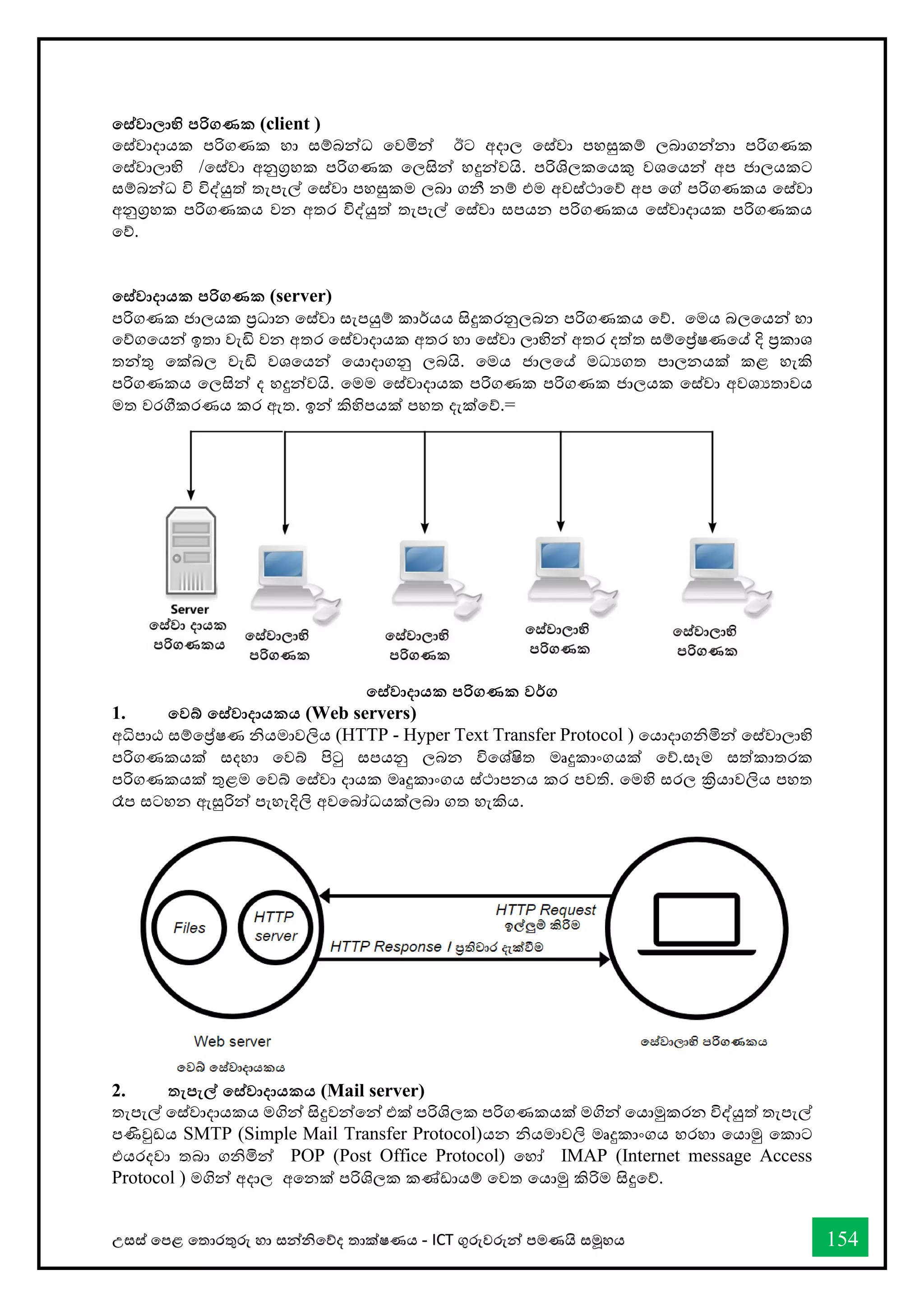 උසස් තපළ තතොරතුරු හො සන්නිතේද තොක්ෂණය - ICT ගුරුවරුන්න පමණයි සමූහය 154
තස්වාලාභි පරිගණක (client )
තස්වොදොයක පරිගණක හො සම්බන්නධ තවමින්න ඊට අදොල තස්වො පහසුකම් ලබොගන්නනො පරිගණක
තස්වොලොභි /තස්වො අනුග්‍රහක පරිගණක තලසින්න හදුන්නවයි. පරිශිලකතයකු වශතයන්න අප ජොලයකට
සම්බන්නධ වි විද්යුත් තැපැල් තස්වො පහසුකම ලබො ගනී නම් එම අවස්ථොතේ අප තේ පරිගණකය තස්වො
අනුග්‍රහක පරිගණකය වන අතර විද්යුත් තැපැල් තස්වො සපයන පරිගණකය තස්වොදොයක පරිගණකය
තේ.
තස්වාදායක පරිගණක (server)
පරිගණක ජොලයක ප්‍රධොන තස්වො සැපයුම් කොර්යය සිදුකරනුලබන පරිගණකය තේ. තමය බලතයන්න හො
තේගතයන්න ඉතො වැඩි වන අතර තස්වොදොයක අතර හො තස්වො ලොභින්න අතර දත්ත සම්තේෂණතේ දි ප්‍රකොශ
තන්නතු තක්බල වැඩි වශතයන්න තයොදොගනු ලබයි. තමය ජොලතේ මධයගත පොලනයක් කළ හැකි
පරිගණකය තලසින්න ද හදුන්නවයි. තමම තස්වොදොයක පරිගණක පරිගණක ජොලයක තස්වො අවශයතොවය
මත වරීකරණය කර ඇත. ඉන්න කිහිපයක් පහත දැක්තේ.=
තස්වාදායක පරිගණක වර්ග
1. තවබ් තස්වාදායකය (Web servers)
අිපොඨ සම්තේෂණ ියමොවලිය (HTTP - Hyper Text Transfer Protocol ) තයොදොගිමින්න තස්වොලොභි
පරිගණකයක් සදහො තවබ් පිටු සපයනු ලබන විතශ්ෂිත මෘදුකොංගයක් තේ.සෑම සත්කොතරක
පරිගණකයක් තුළම තවබ් තස්වො දොයක මෘදුකොංගය ස්ථොපනය කර පවති. තමහි සරල ක්‍රියොවලිය පහත
රෑප සටහන ඇසුරින්න පැහැදිලි අවතබෝධයක්ලබො ගත හැකිය.
2. තැපැල් තස්වාදායකය (Mail server)
තැපැල් තස්වොදොයකය මගින්න සිදුවන්නතන්න එක් පරිශිලක පරිගණකයක් මගින්න තයොමුකරන විද්යුත් තැපැල්
පණිවුඩය SMTP (Simple Mail Transfer Protocol)යන ියමොවලි මෘදුකොංගය හරහො තයොමු තකොට
එයරදවො තබො ගිමින්න POP (Post Office Protocol) තහෝ IMAP (Internet message Access
Protocol ) මගින්න අදොල අතනක් පරිශිලක කේඩොයම් තවත තයොමු කිරිම සිදුතේ.
 