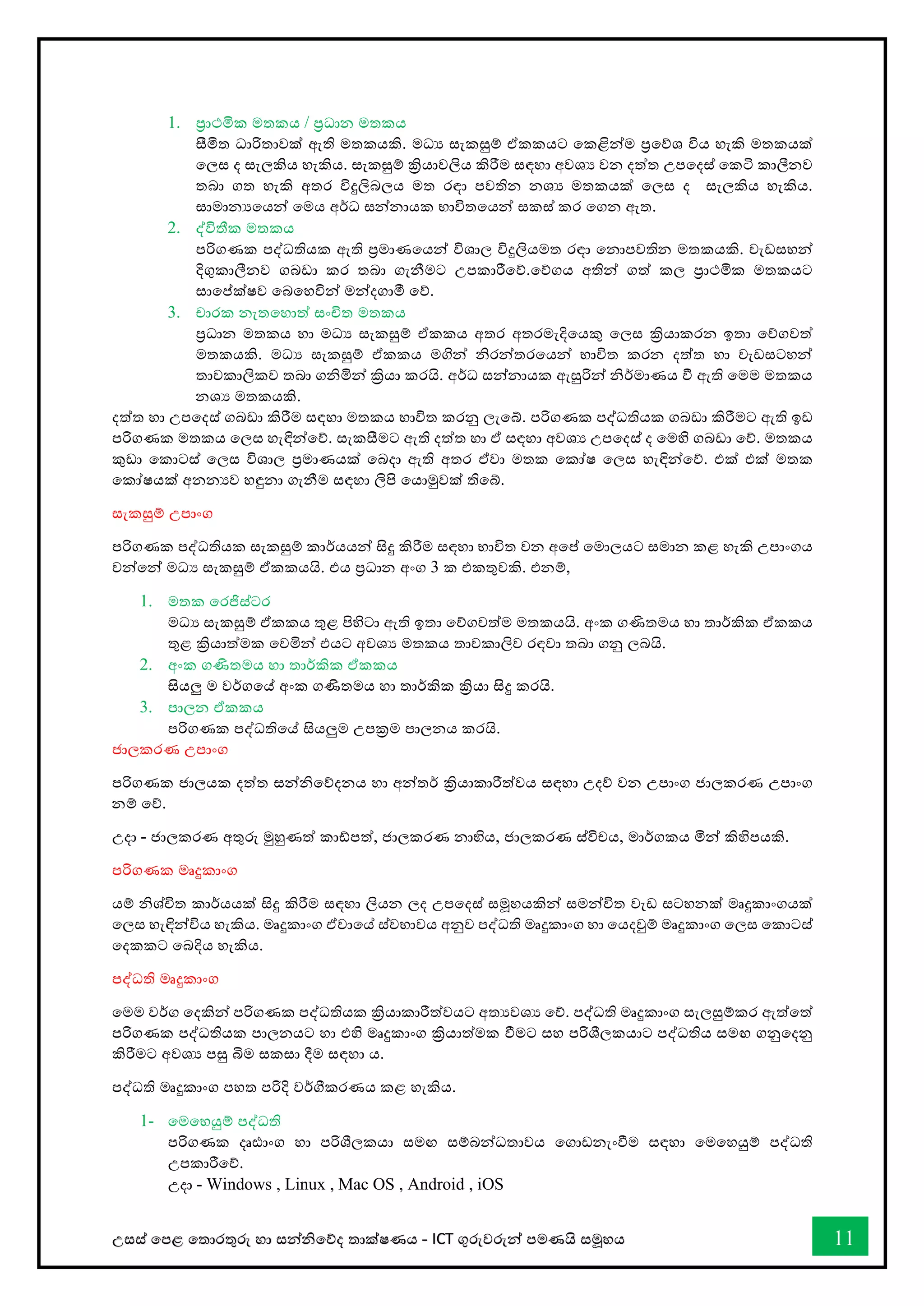 උසස් තපළ තතොරතුරු හො සන්නිතේද තොක්ෂණය - ICT ගුරුවරුන්න පමණයි සමූහය 11
1. ප්‍රොථමික මතකය / ප්‍රධොන මතකය
සීමිත ධොරිතොවක් ඇති මතකයකි. මධය සැකසුම් ඒකකයට තකළින්නම ප්‍රතේශ විය හැකි මතකයක්
තලස ද සැලකිය හැකිය. සැකසුම් ක්‍රියොවලිය කිරීම සඳහො අවශය වන දත්ත උපතදස් තකටි කොලීනව
තබො ගත හැකි අතර විදුලිබලය මත රඳො පවතින නශය මතකයක් තලස ද සැලකිය හැකිය.
සොමොනයතයන්න තමය අර්ධ සන්නනොයක භොවිතතයන්න සකස් කර තගන ඇත.
2. ද්විතීක මතකය
පරිගණක පද්ධතියක ඇති ප්‍රමොණතයන්න විශොල විදුලියමත රඳො තනොපවතින මතකයකි. වැඩසහන්න
දිගුකොලීනව ගබඩො කර තබො ගැනීමට උපකොරීතේ.තේගය අතින්න ගත් කල ප්‍රොථමික මතකයට
සොතප්ක්ෂව තබතහවින්න මන්නදගොමී තේ.
3. චොරක නැතතහොත් සංිත මතකය
ප්‍රධොන මතකය හො මධය සැකසුම් ඒකකය අතර අතරමැදිතයකු තලස ක්‍රියොකරන ඉතො තේගවත්
මතකයකි. මධය සැකසුම් ඒකකය මගින්න ිරන්නතරතයන්න භොවිත කරන දත්ත හො වැඩසටහන්න
තොවකොලිකව තබො ගිමින්න ක්‍රියො කරයි. අර්ධ සන්නනොයක ඇසුරින්න ිර්මොණය ී ඇති තමම මතකය
නශය මතකයකි.
දත්ත හො උපතදස් ගබඩො කිරීම සඳහො මතකය භොවිත කරනු ලැතබ්. පරිගණක පද්ධතියක ගබඩො කිරීමට ඇති ඉඩ
පරිගණක මතකය තලස හැඳින්නතේ. සැකසීමට ඇති දත්ත හො ඒ සඳහො අවශය උපතදස් ද තමහි ගබඩො තේ. මතකය
කුඩො තකොටස් තලස විශොල ප්‍රමොණයක් තබදො ඇති අතර ඒවො මතක තකෝෂ තලස හැඳින්නතේ. එක් එක් මතක
තකෝෂයක් අනනයව හඳුනො ගැනීම සඳහො ලිපි තයොමුවක් තිතබ්.
සැකසුම් උපොංග
පරිගණක පද්ධතියක සැකසුම් කොර්යයන්න සිදු කිරීම සඳහො භොවිත වන අතප් තමොලයට සමොන කළ හැකි උපොංගය
වන්නතන්න මධය සැකසුම් ඒකකයයි. එය ප්‍රධොන අංග 3 ක එකතුවකි. එනම්,
1. මතක තරජිස්ටර
මධය සැකසුම් ඒකකය තුළ පිහිටො ඇති ඉතො තේගවත්ම මතකයයි. අංක ගණිතමය හො තොර්කික ඒකකය
තුළ ක්‍රියොත්මක තවමින්න එයට අවශය මතකය තොවකොලිව රඳවො තබො ගනු ලබයි.
2. අංක ගණිතමය හො තොර්කික ඒකකය
සියලු ම වර්ගතේ අංක ගණිතමය හො තොර්කික ක්‍රියො සිදු කරයි.
3. පොලන ඒකකය
පරිගණක පද්ධතිතේ සියලුම උපක්‍රම පොලනය කරයි.
ජොලකරණ උපොංග
පරිගණක ජොලයක දත්ත සන්නිතේදනය හො අන්නතර් ක්‍රියොකොරීත්වය සඳහො උදේ වන උපොංග ජොලකරණ උපොංග
නම් තේ.
උදො - ජොලකරණ අතුරු මුහුණත් කෝපත්, ජොලකරණ නොභිය, ජොලකරණ ස්විචය, මොර්ගකය මින්න කිහිපයකි.
පරිගණක මෘදුකොංග
යම් ිශ්ිත කොර්යයක් සිදු කිරීම සඳහො ලියන ලද උපතදස් සමූහයකින්න සමන්නවිත වැඩ සටහනක් මෘදුකොංගයක්
තලස හැඳින්නවිය හැකිය. මෘදුකොංග ඒවොතේ ස්වභොවය අනුව පද්ධති මෘදුකොංග හො තයදවුම් මෘදුකොංග තලස තකොටස්
තදකකට තබදිය හැකිය.
පද්ධති මෘදුකොංග
තමම වර්ග තදකින්න පරිගණක පද්ධතියක ක්‍රියොකොරීත්වයට අතයවශය තේ. පද්ධති මෘදුකොංග සැලසුම්කර ඇත්තත්
පරිගණක පද්ධතියක පොලනයට හො එහි මෘදුකොංග ක්‍රියොත්මක ීමට සහ පරිශීලකයොට පද්ධතිය සමඟ ගනුතදනු
කිරීමට අවශය පසු බිම සකසො දීම සඳහො ය.
පද්ධති මෘදුකොංග පහත පරිදි වර්ීකරණය කළ හැකිය.
1- තමතහයුම් පද්ධති
පරිගණක දෘඪොංග හො පරිශීලකයො සමඟ සම්බන්නධතොවය තගොඩනැංීම සඳහො තමතහයුම් පද්ධති
උපකොරීතේ.
උදො - Windows , Linux , Mac OS , Android , iOS
 