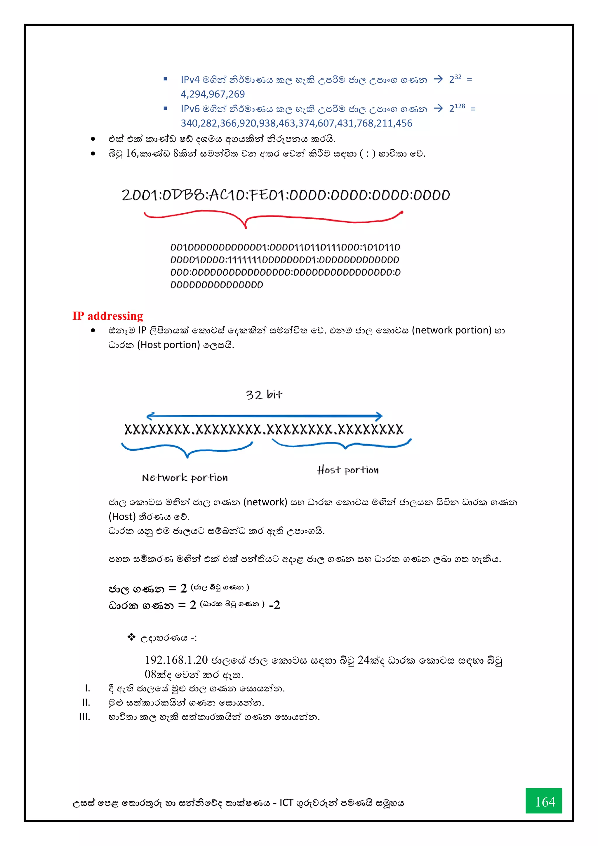 උසස් තපළ තතොරතුරු හො සන්නිතේද තොක්ෂණය - ICT ගුරුවරුන්න පමණයි සමූහය 164
▪ IPv4 මගින්න ිර්මොණය කල හැකි උපරිම ජොල උපොංග ගණන → 232
=
4,294,967,269
▪ IPv6 මගින්න ිර්මොණය කල හැකි උපරිම ජොල උපොංග ගණන → 2128
=
340,282,366,920,938,463,374,607,431,768,211,456
• එක් එක් කොේඩ ෂ් දශමය අගයකින්න ිරුපනය කරයි.
• බිටු 16,කොේඩ 8කින්න සමන්නවිත වන අතර තවන්න කිරීම සඳහො ( : ) භොවිතො තේ.
IP addressing
• ඕනෑම IP ලිපිනයක් තකොටස් තදකකින්න සමන්නවිත තේ. එනම් ජොල තකොටස (network portion) හො
ධොරක (Host portion) තලසයි.
ජොල තකොටස මඟින්න ජොල ගණන (network) සහ ධොරක තකොටස මඟින්න ජොලයක සිටින ධොරක ගණන
(Host) තීරණය තේ.
ධොරක යනු එම ජොලයට සම්බන්නධ කර ඇති උපොංගයි.
පහත සමීකරණ මඟින්න එක් එක් පන්නතියට අදොළ ජොල ගණන සහ ධොරක ගණන ලබො ගත හැකිය.
ජාල ගණන = 2 (ජාල බිටු ගණන )
ධාරක ගණන = 2 (ධාරක බිටු ගණන ) -2
❖ උදොහරණය -:
192.168.1.20 ජොලතේ ජොල තකොටස සඳහො බිටු 24ක්ද ධොරක තකොටස සඳහො බිටු
08ක්ද තවන්න කර ඇත.
I. දී ඇති ජොලතේ මුළු ජොල ගණන තසොයන්නන.
II. මුළු සත්කොරකයින්න ගණන තසොයන්නන.
III. භොවිතො කල හැකි සත්කොරකයින්න ගණන තසොයන්නන.
 
