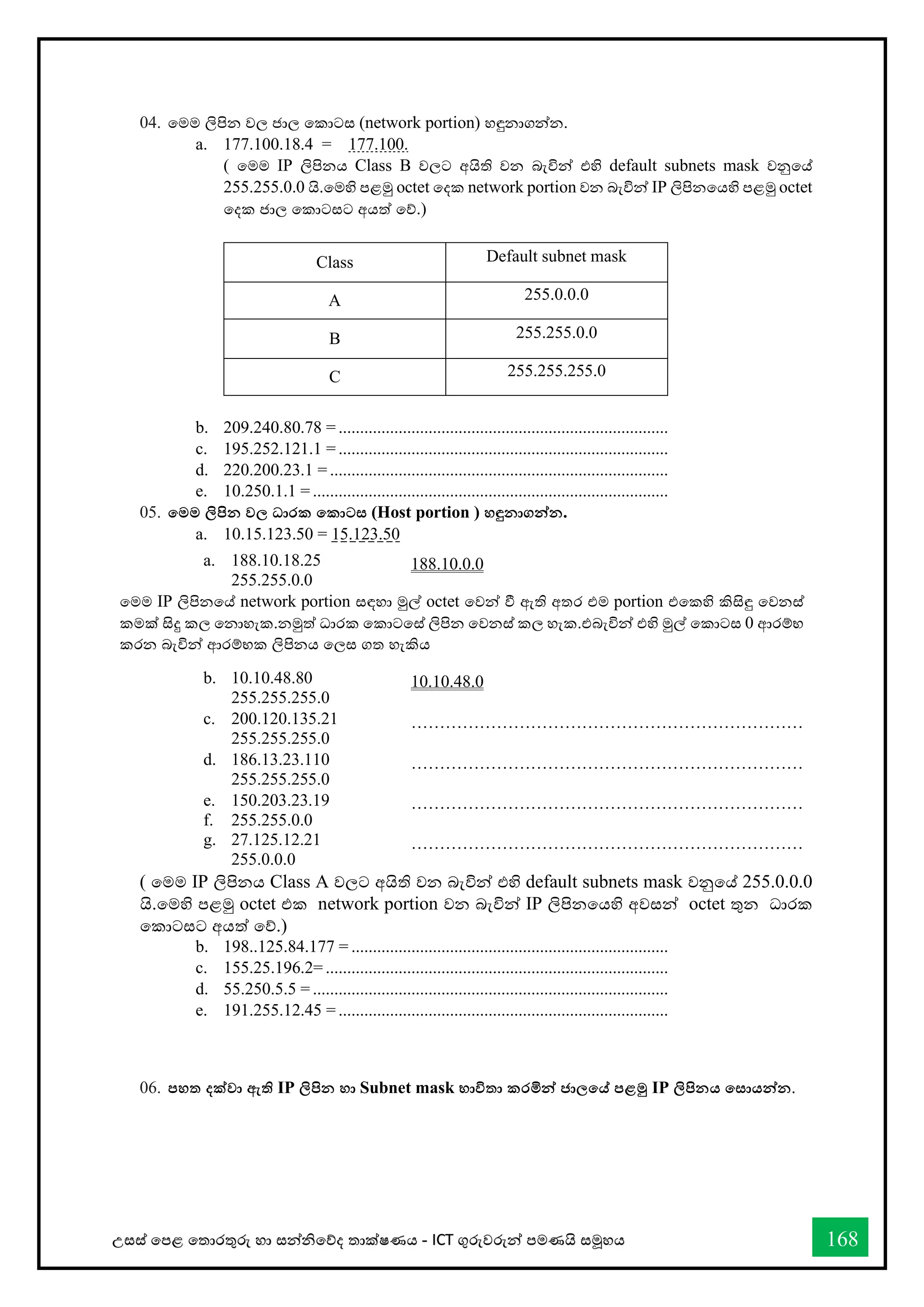 උසස් තපළ තතොරතුරු හො සන්නිතේද තොක්ෂණය - ICT ගුරුවරුන්න පමණයි සමූහය 168
04. තමම ලිපින වල ජොල තකොටස (network portion) හඳුනොගන්නන.
a. 177.100.18.4 = 177.100.
( තමම IP ලිපිනය Class B වලට අයිති වන බැවින්න එහි default subnets mask වනුතේ
255.255.0.0 යි.තමහි පළමු octet තදක network portion වන බැවින්න IP ලිපිනතයහි පළමු octet
තදක ජොල තකොටසට අයත් තේ.)
Class Default subnet mask
A 255.0.0.0
B 255.255.0.0
C 255.255.255.0
b. 209.240.80.78 = .............................................................................
c. 195.252.121.1 = .............................................................................
d. 220.200.23.1 = ...............................................................................
e. 10.250.1.1 = ...................................................................................
05. තමම ලිපින වල ධාරක තකාටස (Host portion ) හඳුනාගන්නන.
a. 10.15.123.50 = 15.123.50
( තමම IP ලිපිනය Class A වලට අයිති වන බැවින්න එහි default subnets mask වනුතේ 255.0.0.0
යි.තමහි පළමු octet එක network portion වන බැවින්න IP ලිපිනතයහි අවසන්න octet තුන ධොරක
තකොටසට අයත් තේ.)
b. 198..125.84.177 = ..........................................................................
c. 155.25.196.2= ................................................................................
d. 55.250.5.5 = ...................................................................................
e. 191.255.12.45 = .............................................................................
06. පහත දක්වා ඇති IP ලිපින හා Subnet mask භාවිතා කරමින්න ජාලතේ පළමු IP ලිපිනය තසායන්නන.
a. 188.10.18.25
255.255.0.0
188.10.0.0
තමම IP ලිපිනතේ network portion සඳහො මුල් octet තවන්න ී ඇති අතර එම portion එතකහි කිසිඳු තවනස්
කමක් සිදු කල තනොහැක.නමුත් ධොරක තකොටතස් ලිපින තවනස් කල හැක.එබැවින්න එහි මුල් තකොටස 0 ආරම්භ
කරන බැවින්න ආරම්භක ලිපිනය තලස ගත හැකිය
b. 10.10.48.80
255.255.255.0
10.10.48.0
c. 200.120.135.21
255.255.255.0
……………………………………………………………
d. 186.13.23.110
255.255.255.0
……………………………………………………………
e. 150.203.23.19
f. 255.255.0.0
……………………………………………………………
g. 27.125.12.21
255.0.0.0
……………………………………………………………
 