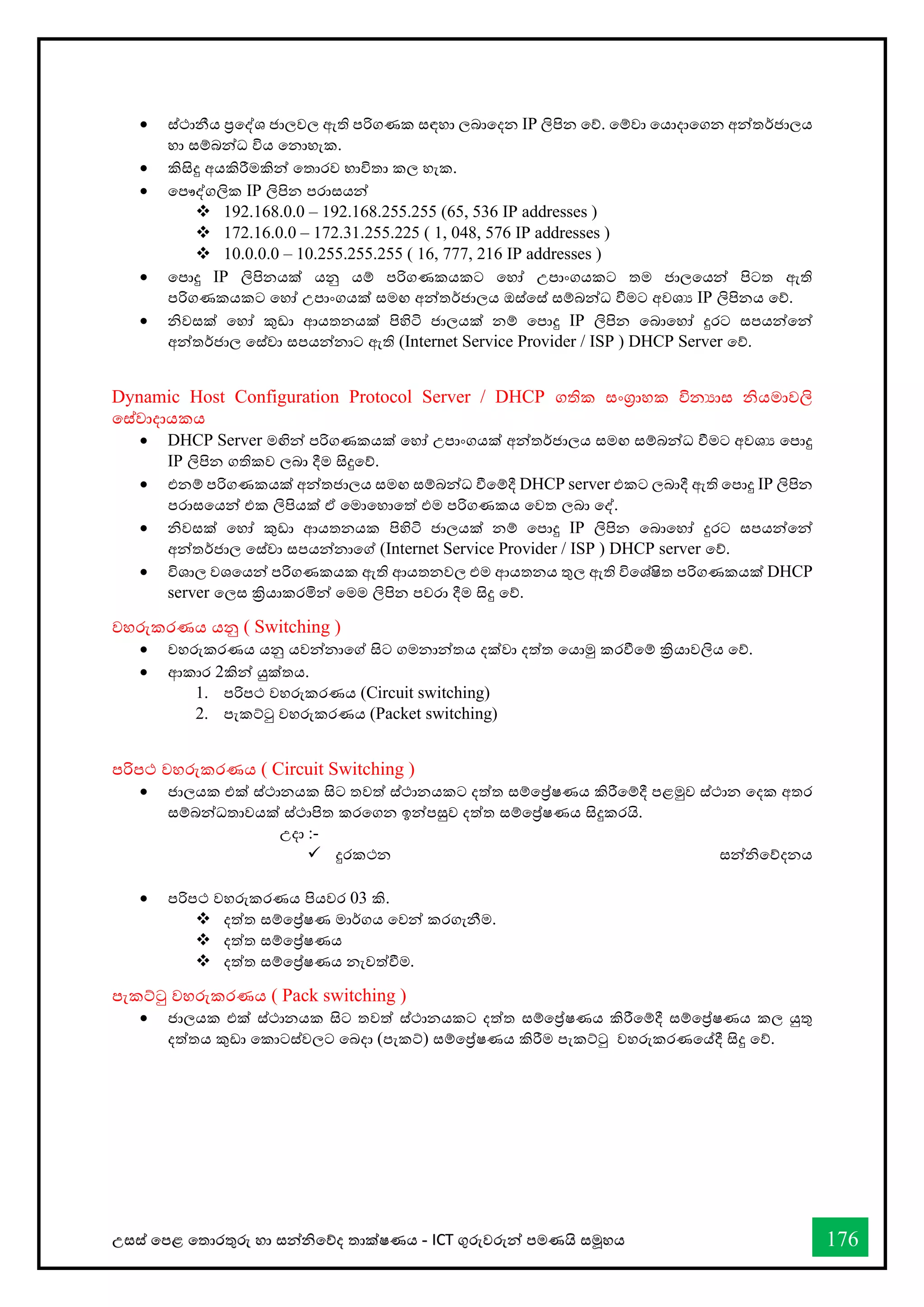 උසස් තපළ තතොරතුරු හො සන්නිතේද තොක්ෂණය - ICT ගුරුවරුන්න පමණයි සමූහය 176
• ස්ථොනීය ප්‍රතද්ශ ජොලවල ඇති පරිගණක සඳහො ලබොතදන IP ලිපින තේ. තම්වො තයොදොතගන අන්නතර්ජොලය
හො සම්බන්නධ විය තනොහැක.
• කිසිදු අයකිරීමකින්න තතොරව භොවිතො කල හැක.
• තපෞද්ගලික IP ලිපින පරොසයන්න
❖ 192.168.0.0 – 192.168.255.255 (65, 536 IP addresses )
❖ 172.16.0.0 – 172.31.255.225 ( 1, 048, 576 IP addresses )
❖ 10.0.0.0 – 10.255.255.255 ( 16, 777, 216 IP addresses )
• තපොදු IP ලිපිනයක් යනු යම් පරිගණකයකට තහෝ උපොංගයකට තම ජොලතයන්න පිටත ඇති
පරිගණකයකට තහෝ උපොංගයක් සමඟ අන්නතර්ජොලය ඔස්තස් සම්බන්නධ ීමට අවශය IP ලිපිනය තේ.
• ිවසක් තහෝ කුඩො ආයතනයක් පිහිටි ජොලයක් නම් තපොදු IP ලිපින තබොතහෝ දුරට සපයන්නතන්න
අන්නතර්ජොල තස්වො සපයන්නනොට ඇති (Internet Service Provider / ISP ) DHCP Server තේ.
Dynamic Host Configuration Protocol Server / DHCP ගතික සංග්‍රොහක විනයොස ියමොවලි
තස්වොදොයකය
• DHCP Server මඟින්න පරිගණකයක් තහෝ උපොංගයක් අන්නතර්ජොලය සමඟ සම්බන්නධ ීමට අවශය තපොදු
IP ලිපින ගතිකව ලබො දීම සිදුතේ.
• එනම් පරිගණකයක් අන්නතජොලය සමඟ සම්බන්නධ ීතම්දී DHCP server එකට ලබොදී ඇති තපොදු IP ලිපින
පරොසතයන්න එක ලිපියක් ඒ තමොතහොතත් එම පරිගණකය තවත ලබො තද්.
• ිවසක් තහෝ කුඩො ආයතනයක පිහිටි ජොලයක් නම් තපොදු IP ලිපින තබොතහෝ දුරට සපයන්නතන්න
අන්නතර්ජොල තස්වො සපයන්නනොතේ (Internet Service Provider / ISP ) DHCP server තේ.
• විශොල වශතයන්න පරිගණකයක ඇති ආයතනවල එම ආයතනය තුල ඇති විතශ්ෂිත පරිගණකයක් DHCP
server තලස ක්‍රියොකරමින්න තමම ලිපින පවරො දීම සිදු තේ.
වහරුකරණය යනු ( Switching )
• වහරුකරණය යනු යවන්නනොතේ සිට ගමනොන්නතය දක්වො දත්ත තයොමු කරීතම් ක්‍රියොවලිය තේ.
• ආකොර 2කින්න යුක්තය.
1. පරිපථ වහරුකරණය (Circuit switching)
2. පැකට්ටු වහරුකරණය (Packet switching)
පරිපථ වහරුකරණය ( Circuit Switching )
• ජොලයක එක් ස්ථොනයක සිට තවත් ස්ථොනයකට දත්ත සම්තේෂණය කිරීතම්දී පළමුව ස්ථොන තදක අතර
සම්බන්නධතොවයක් ස්ථොපිත කරතගන ඉන්නපසුව දත්ත සම්තේෂණය සිදුකරයි.
උදො :-
✓ දුරකථන සන්නිතේදනය
• පරිපථ වහරුකරණය පියවර 03 කි.
❖ දත්ත සම්තේෂණ මොර්ගය තවන්න කරගැනීම.
❖ දත්ත සම්තේෂණය
❖ දත්ත සම්තේෂණය නැවත්ීම.
පැකට්ටු වහරුකරණය ( Pack switching )
• ජොලයක එක් ස්ථොනයක සිට තවත් ස්ථොනයකට දත්ත සම්තේෂණය කිරීතම්දී සම්තේෂණය කල යුතු
දත්තය කුඩො තකොටස්වලට තබදො (පැකට්) සම්තේෂණය කිරීම පැකට්ටු වහරුකරණතේදී සිදු තේ.
 