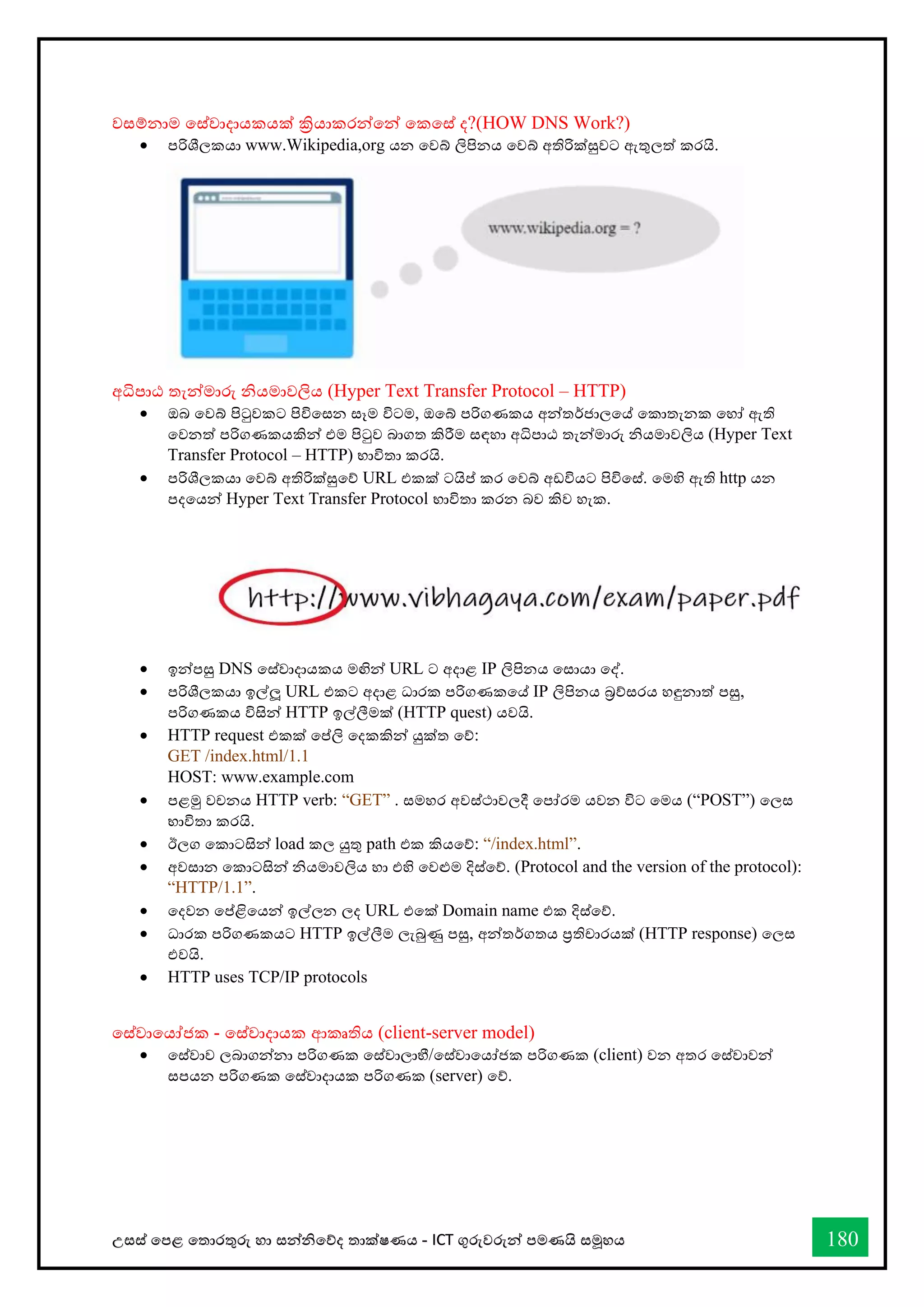 උසස් තපළ තතොරතුරු හො සන්නිතේද තොක්ෂණය - ICT ගුරුවරුන්න පමණයි සමූහය 180
වසම්නොම තස්වොදොයකයක් ක්‍රියොකරන්නතන්න තකතස් ද?(HOW DNS Work?)
• පරිශීලකයො www.Wikipedia,org යන තවබ් ලිපිනය තවබ් අතිරික්සුවට ඇතුලත් කරයි.
අිපොඨ තැන්නමොරු ියමොවලිය (Hyper Text Transfer Protocol – HTTP)
• ඔබ තවබ් පිටුවකට පිවිතසන සෑම විටම, ඔතබ් පරිගණකය අන්නතර්ජොලතේ තකොතැනක තහෝ ඇති
තවනත් පරිගණකයකින්න එම පිටුව බොගත කිරීම සඳහො අිපොඨ තැන්නමොරු ියමොවලිය (Hyper Text
Transfer Protocol – HTTP) භොවිතො කරයි.
• පරිශීලකයො තවබ් අතිරික්සුතේ URL එකක් ටයිප් කර තවබ් අඩවියට පිවිතස්. තමහි ඇති http යන
පදතයන්න Hyper Text Transfer Protocol භොවිතො කරන බව කිව හැක.
• ඉන්නපසු DNS තස්වොදොයකය මඟින්න URL ට අදොළ IP ලිපිනය තසොයො තද්.
• පරිශීලකයො ඉල්ලූ URL එකට අදොළ ධොරක පරිගණකතේ IP ලිපිනය බ්‍රේසරය හඳුනොත් පසු,
පරිගණකය විසින්න HTTP ඉල්ලීමක් (HTTP quest) යවයි.
• HTTP request එකක් තප්ලි තදකකින්න යුක්ත තේ:
GET /index.html/1.1
HOST: www.example.com
• පළමු වචනය HTTP verb: “GET” . සමහර අවස්ථොවලදී තපෝරම යවන විට තමය (“POST”) තලස
භොවිතො කරයි.
• ඊලග තකොටසින්න load කල යුතු path එක කියතේ: “/index.html”.
• අවසොන තකොටසින්න ියමොවලිය හො එහි තවළුම දිස්තේ. (Protocol and the version of the protocol):
“HTTP/1.1”.
• තදවන තප්ළිතයන්න ඉල්ලන ලද URL එතක් Domain name එක දිස්තේ.
• ධොරක පරිගණකයට HTTP ඉල්ලීම ලැබුණු පසු, අන්නතර්ගතය ප්‍රතිචොරයක් (HTTP response) තලස
එවයි.
• HTTP uses TCP/IP protocols
තස්වොතයෝජක - තස්වොදොයක ආකෘතිය (client-server model)
• තස්වොව ලබොගන්නනො පරිගණක තස්වොලොභී/තස්වොතයෝජක පරිගණක (client) වන අතර තස්වොවන්න
සපයන පරිගණක තස්වොදොයක පරිගණක (server) තේ.
 