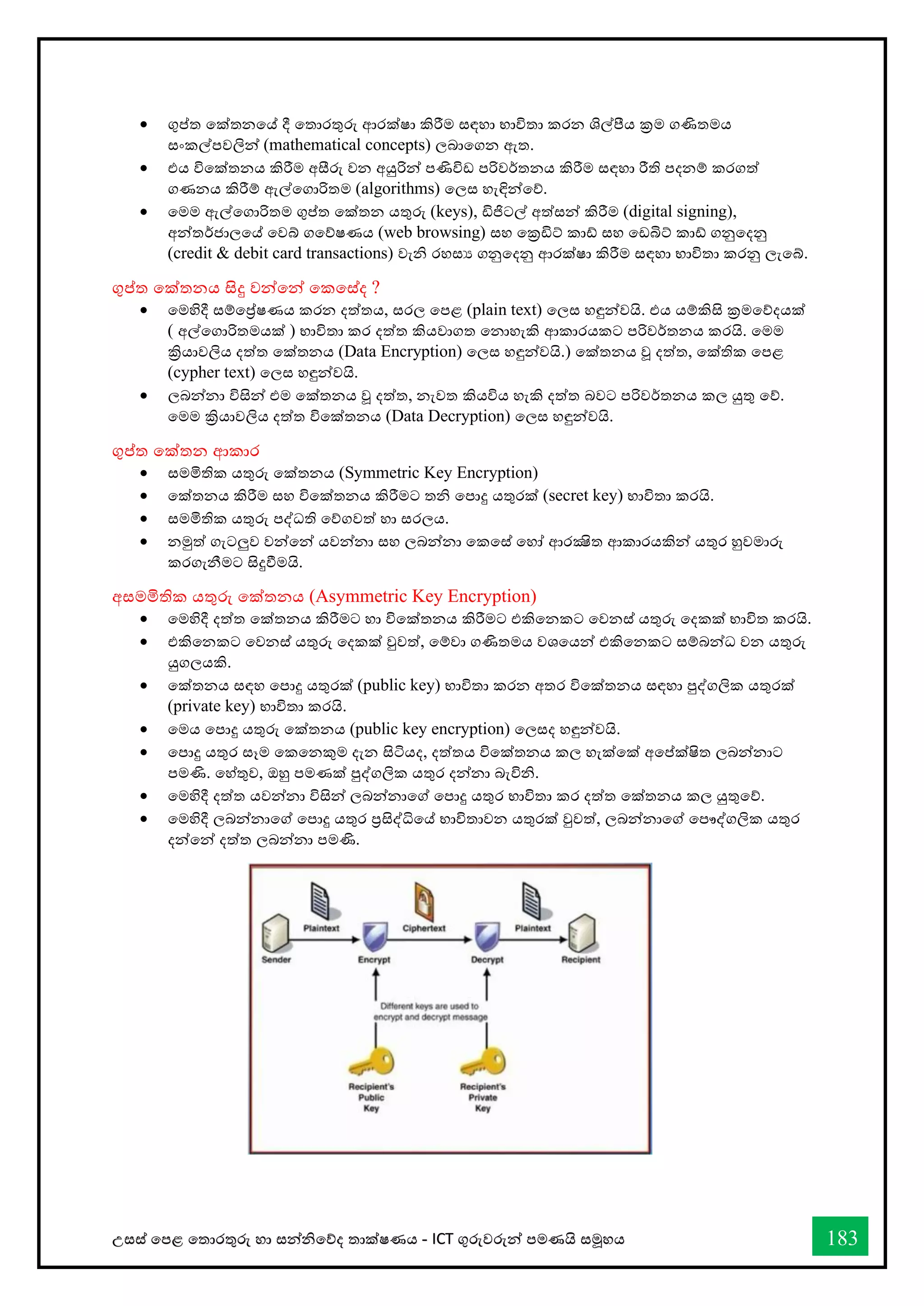 උසස් තපළ තතොරතුරු හො සන්නිතේද තොක්ෂණය - ICT ගුරුවරුන්න පමණයි සමූහය 183
• ගුප්ත තක්තනතේ දී තතොරතුරු ආරක්ෂො කිරීම සඳහො භොවිතො කරන ශිල්ීය ක්‍රම ගණිතමය
සංකල්පවලින්න (mathematical concepts) ලබොතගන ඇත.
• එය විතක්තනය කිරීම අසීරු වන අයුරින්න පණිවිඩ පරිවර්තනය කිරීම සඳහො රීති පදනම් කරගත්
ගණනය කිරීම් ඇල්තගොරිතම (algorithms) තලස හැඳින්නතේ.
• තමම ඇල්තගොරිතම ගුප්ත තක්තන යතුරු (keys), ඩිජිටල් අත්සන්න කිරීම (digital signing),
අන්නතර්ජොලතේ තවබ් ගතේෂණය (web browsing) සහ තක්‍රඩිට් කෝ සහ තඩබිට් කෝ ගනුතදනු
(credit & debit card transactions) වැි රහසය ගනුතදනු ආරක්ෂො කිරීම සඳහො භොවිතො කරනු ලැතබ්.
ගුප්ත තක්තනය සිදු වන්නතන්න තකතස්ද ?
• තමහිදී සම්තේෂණය කරන දත්තය, සරල තපළ (plain text) තලස හඳුන්නවයි. එය යම්කිසි ක්‍රමතේදයක්
( අල්තගොරිතමයක් ) භොවිතො කර දත්ත කියවොගත තනොහැකි ආකොරයකට පරිවර්තනය කරයි. තමම
ක්‍රියොවලිය දත්ත තක්තනය (Data Encryption) තලස හඳුන්නවයි.) තක්තනය වූ දත්ත, තක්තික තපළ
(cypher text) තලස හඳුන්නවයි.
• ලබන්නනො විසින්න එම තක්තනය වූ දත්ත, නැවත කියවිය හැකි දත්ත බවට පරිවර්තනය කල යුතු තේ.
තමම ක්‍රියොවලිය දත්ත විතක්තනය (Data Decryption) තලස හඳුන්නවයි.
ගුප්ත තක්තන ආකොර
• සමමිතික යතුරු තක්තනය (Symmetric Key Encryption)
• තක්තනය කිරීම සහ විතක්තනය කිරීමට ති තපොදු යතුරක් (secret key) භොවිතො කරයි.
• සමමිතික යතුරු පද්ධති තේගවත් හො සරලය.
• නමුත් ගැටලුව වන්නතන්න යවන්නනො සහ ලබන්නනො තකතස් තහෝ ආරක්‍ෂිත ආකොරයකින්න යතුර හුවමොරු
කරගැනීමට සිදුීමයි.
අසමමිතික යතුරු තක්තනය (Asymmetric Key Encryption)
• තමහිදී දත්ත තක්තනය කිරීමට හො විතක්තනය කිරීමට එකිතනකට තවනස් යතුරු තදකක් භොවිත කරයි.
• එකිතනකට තවනස් යතුරු තදකක් වුවත්, තම්වො ගණිතමය වශතයන්න එකිතනකට සම්බන්නධ වන යතුරු
යුගලයකි.
• තක්තනය සඳහ තපොදු යතුරක් (public key) භොවිතො කරන අතර විතක්තනය සඳහො පුද්ගලික යතුරක්
(private key) භොවිතො කරයි.
• තමය තපොදු යතුරු තක්තනය (public key encryption) තලසද හඳුන්නවයි.
• තපොදු යතුර සෑම තකතනකුම දැන සිටියද, දත්තය විතක්තනය කල හැක්තක් අතප්ක්ෂිත ලබන්නනොට
පමණි. තහ්තුව, ඔහු පමණක් පුද්ගලික යතුර දන්නනො බැවිි.
• තමහිදී දත්ත යවන්නනො විසින්න ලබන්නනොතේ තපොදු යතුර භොවිතො කර දත්ත තක්තනය කල යුතුතේ.
• තමහිදී ලබන්නනොතේ තපොදු යතුර ප්‍රසිද්ිතේ භොවිතොවන යතුරක් වුවත්, ලබන්නනොතේ තපෞද්ගලික යතුර
දන්නතන්න දත්ත ලබන්නනො පමණි.
 