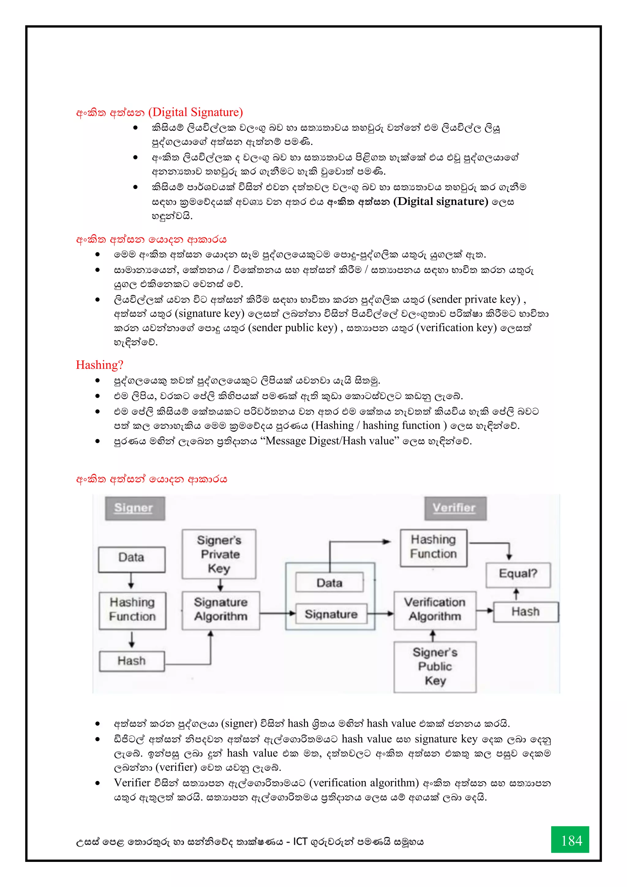 උසස් තපළ තතොරතුරු හො සන්නිතේද තොක්ෂණය - ICT ගුරුවරුන්න පමණයි සමූහය 184
අංකිත අත්සන (Digital Signature)
• කිසියම් ලියවිල්ලක වලංගු බව හො සතයතොවය තහවුරු වන්නතන්න එම ලියවිල්ල ලියූ
පුද්ගලයොතේ අත්සන ඇත්නම් පමණි.
• අංකිත ලියවිල්ලක ද වලංගු බව හො සතයතොවය පිළිගත හැක්තක් එය එවූ පුද්ගලයොතේ
අනනයතොව තහවුරු කර ගැනීමට හැකි වුතවොත් පමණි.
• කිසියම් පොර්ශවයක් විසින්න එවන දත්තවල වලංගු බව හො සතයතොවය තහවුරු කර ගැනීම
සඳහො ක්‍රමතේදයක් අවශය වන අතර එය අංකිත අත්සන (Digital signature) තලස
හඳුන්නවයි.
අංකිත අත්සන තයොදන ආකොරය
• තමම අංකිත අත්සන තයොදන සෑම පුද්ගලතයකුටම තපොදු-පුද්ගලික යතුරු යුගලක් ඇත.
• සොමොනයතයන්න, තක්තනය / විතක්තනය සහ අත්සන්න කිරීම / සතයොපනය සඳහො භොවිත කරන යතුරු
යුගල එකිතනකට තවනස් තේ.
• ලියවිල්ලක් යවන විට අත්සන්න කිරීම සඳහො භොවිතො කරන පුද්ගලික යතුර (sender private key) ,
අත්සන්න යතුර (signature key) තලසත් ලබන්නනො විසින්න පියවිල්තල් වලංගුතොව පරික්ෂො කිරීමට භොවිතො
කරන යවන්නනොතේ තපොදු යතුර (sender public key) , සතයොපන යතුර (verification key) තලසත්
හැඳින්නතේ.
Hashing?
• පුද්ගලතයකු තවත් පුද්ගලතයකුට ලිපියක් යවනවො යැයි සිතමු.
• එම ලිපිය, වරකට තප්ලි කිහිපයක් පමණක් ඇති කුඩො තකොටස්වලට කඩනු ලැතබ්.
• එම තප්ලි කිසියම් තක්තයකට පරිවර්තනය වන අතර එම තක්තය නැවතත් කියවිය හැකි තප්ලි බවට
පත් කල තනොහැකිය තමම ක්‍රමතේදය පුරණය (Hashing / hashing function ) තලස හැඳින්නතේ.
• පුරණය මඟින්න ලැතබන ප්‍රතිදොනය “Message Digest/Hash value” තලස හැඳින්නතේ.
අංකිත අත්සන්න තයොදන ආකොරය
• අත්සන්න කරන පුද්ගලයො (signer) විසින්න hash ශ්‍රිතය මඟින්න hash value එකක් ජනනය කරයි.
• ඩිජිටල් අත්සන්න ිපදවන අත්සන්න ඇල්තගොරිතමයට hash value සහ signature key තදක ලබො තදනු
ලැතබ්. ඉන්නපසු ලබො දුන්න hash value එක මත, දත්තවලට අංකිත අත්සන එකතු කල පසුව තදකම
ලබන්නනො (verifier) තවත යවනු ලැතබ්.
• Verifier විසින්න සතයොපන ඇල්තගොරිතොමයට (verification algorithm) අංකිත අත්සන සහ සතයොපන
යතුර ඇතුලත් කරයි. සතයොපන ඇල්තගොරිතමය ප්‍රතිදොනය තලස යම් අගයක් ලබො තදයි.
 
