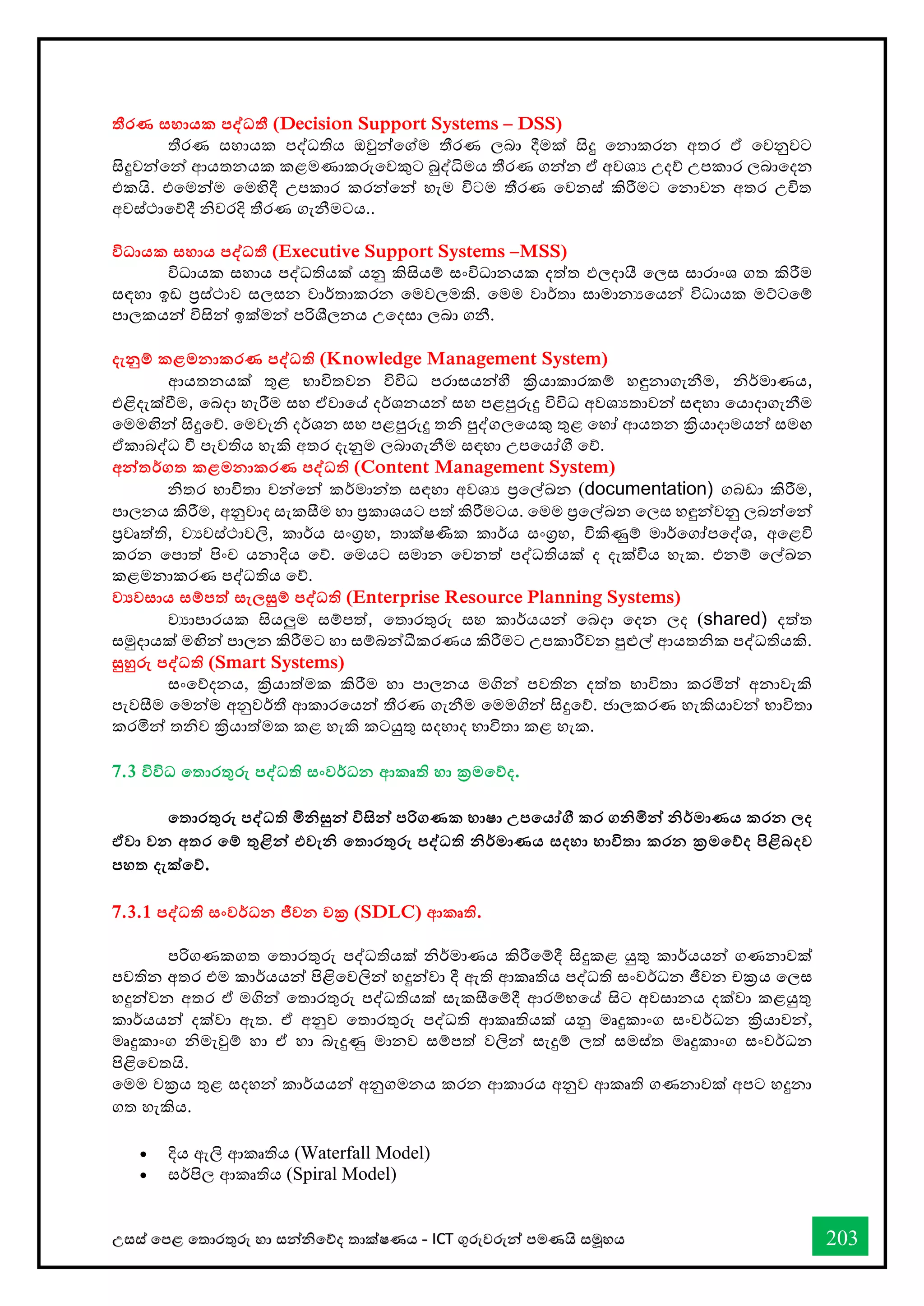 උසස් තපළ තතොරතුරු හො සන්නිතේද තොක්ෂණය - ICT ගුරුවරුන්න පමණයි සමූහය 203
තීරණ සහායක පද්වධතී (Decision Support Systems – DSS)
තීරණ සහොයක පද්ධතිය ඔවුන්නතේම තීරණ ලබො දීමක් සිදු තනොකරන අතර ඒ තවනුවට
සිදුවන්නතන්න ආයතනයක කළමණොකරුතවකුට බුද්ිමය තීරණ ගන්නන ඒ අවශය උදේ උපකොර ලබොතදන
එකයි. එතමන්නම තමහිදී උපකොර කරන්නතන්න හැම විටම තීරණ තවනස් කිරීමට තනොවන අතර උිත
අවස්ථොතේදී ිවරදි තීරණ ගැනීමටය..
විධායක සහාය පද්වධතී (Executive Support Systems –MSS)
විධොයක සහොය පද්ධතියක් යනු කිසියම් සංවිධොනයක දත්ත ඵලදොයී තලස සොරොංශ ගත කිරීම
සඳහො ඉඩ ප්‍රස්ථොව සලසන වොර්තොකරන තමවලමකි. තමම වොර්තො සොමොනයතයන්න විධොයක මට්ටතම්
පොලකයන්න විසින්න ඉක්මන්න පරිශීලනය උතදසො ලබො ගනී.
දැනුම් කළමනාකරණ පද්වධති (Knowledge Management System)
ආයතනයක් තුළ භොවිතවන විවිධ පරොසයන්නහී ක්‍රියොකොරකම් හඳුනොගැනීම, ිර්මොණය,
එළිදැක්ීම, තබදො හැරීම සහ ඒවොතේ දර්ශනයන්න සහ පළපුරුදු විවිධ අවශයතොවන්න සඳහො තයොදොගැනීම
තමමඟින්න සිදුතේ. තමවැි දර්ශන සහ පළපුරුදු ති පුද්ගලතයකු තුළ තහෝ ආයතන ක්‍රියොදොමයන්න සමඟ
ඒකොබද්ධ ී පැවතිය හැකි අතර දැනුම ලබොගැනීම සඳහො උපතයෝී තේ.
අන්නතර්ගත කළමනාකරණ පද්වධති (Content Management System)
ිතර භොවිතො වන්නතන්න කර්මොන්නත සඳහො අවශය ප්‍රතල්ඛ්‍න (documentation) ගබඩො කිරීම,
පොලනය කිරීම, අනුවොද සැකසීම හො ප්‍රකොශයට පත් කිරීමටය. තමම ප්‍රතල්ඛ්‍න තලස හඳුන්නවනු ලබන්නතන්න
ප්‍රවෘත්ති, වයවස්ථොවලි, කොර්ය සංග්‍රහ, තොක්ෂණික කොර්ය සංග්‍රහ, විකිණුම් මොර්තගෝපතද්ශ, අතළවි
කරන තපොත් පිංච යනොදිය තේ. තමයට සමොන තවනත් පද්ධතියක් ද දැක්විය හැක. එනම් තල්ඛ්‍න
කළමනොකරණ පද්ධතිය තේ.
ව‍වසාය සම්පත් සැලසුම් පද්වධති (Enterprise Resource Planning Systems)
වයොපොරයක සියලුම සම්පත්, තතොරතුරු සහ කොර්යයන්න තබදො තදන ලද (shared) දත්ත
සමුදොයක් මඟින්න පොලන කිරීමට හො සම්බන්නධීකරණය කිරීමට උපකොරීවන පුළුල් ආයතික පද්ධතියකි.
සුහුරු පද්වධති (Smart Systems)
සංතේදනය, ක්‍රියොත්මක කිරීම හො පොලනය මගින්න පවතින දත්ත භොවිතො කරමින්න අනොවැකි
පැවසීම තමන්නම අනුවර්තී ආකොරතයන්න තීරණ ගැනීම තමමගින්න සිදුතේ. ජොලකරණ හැකියොවන්න භොවිතො
කරමින්න තිව ක්‍රියොත්මක කළ හැකි කටයුතු සදහොද භොවිතො කළ හැක.
7.3 විවිධ තතාරතුරු පද්වධති සංවර්ධන ආකෘති හා ක්‍රමතේද.
තතාරතුරු පද්වධති මිනිසුන්න විසින්න පරිගණක භාෂා උපතයෝගී කර ගනිමින්න නිර්මාණය කරන ලද
ඒවා වන අතර තම් තුළින්න එවැනි තතාරතුරු පද්වධති නිර්මාණය සදහා භාවිතා කරන ක්‍රමතේද පිළිබදව
පහත දැක්තේ.
7.3.1 පද්වධති සංවර්ධන ජීවන චක්‍ර (SDLC) ආකෘති.
පරිගණකගත තතොරතුරු පද්ධතියක් ිර්මොණය කිරීතම්දී සිදුකළ යුතු කොර්යයන්න ගණනොවක්
පවතින අතර එම කොර්යයන්න පිළිතවලින්න හදුන්නවො දී ඇති ආකෘතිය පද්ධති සංවර්ධන ජීවන චක්‍රය තලස
හදුන්නවන අතර එ් මගින්න තතොරතුරු පද්ධතියක් සැකසීතම්දී ආරම්භතේ සිට අවසොනය දක්වො කළයුතු
කොර්යයන්න දක්වො ඇත. ඒ අනුව තතොරතුරු පද්ධති ආකෘතියක් යනු මෘදුකොංග සංවර්ධන ක්‍රියොවන්න,
මෘදුකොංග ිමැවුම් හො ඒ හො බැදුණු මොනව සම්පත් වලින්න සැදුම් ලත් සමස්ත මෘදුකොංග සංවර්ධන
පිළිතවතයි.
තමම චක්‍රය තුළ සදහන්න කොර්යයන්න අනුගමනය කරන ආකොරය අනුව ආකෘති ගණනොවක් අපට හදුනො
ගත හැකිය.
• දිය ඇලි ආකෘතිය (Waterfall Model)
• සර්පිල ආකෘතිය (Spiral Model)
 