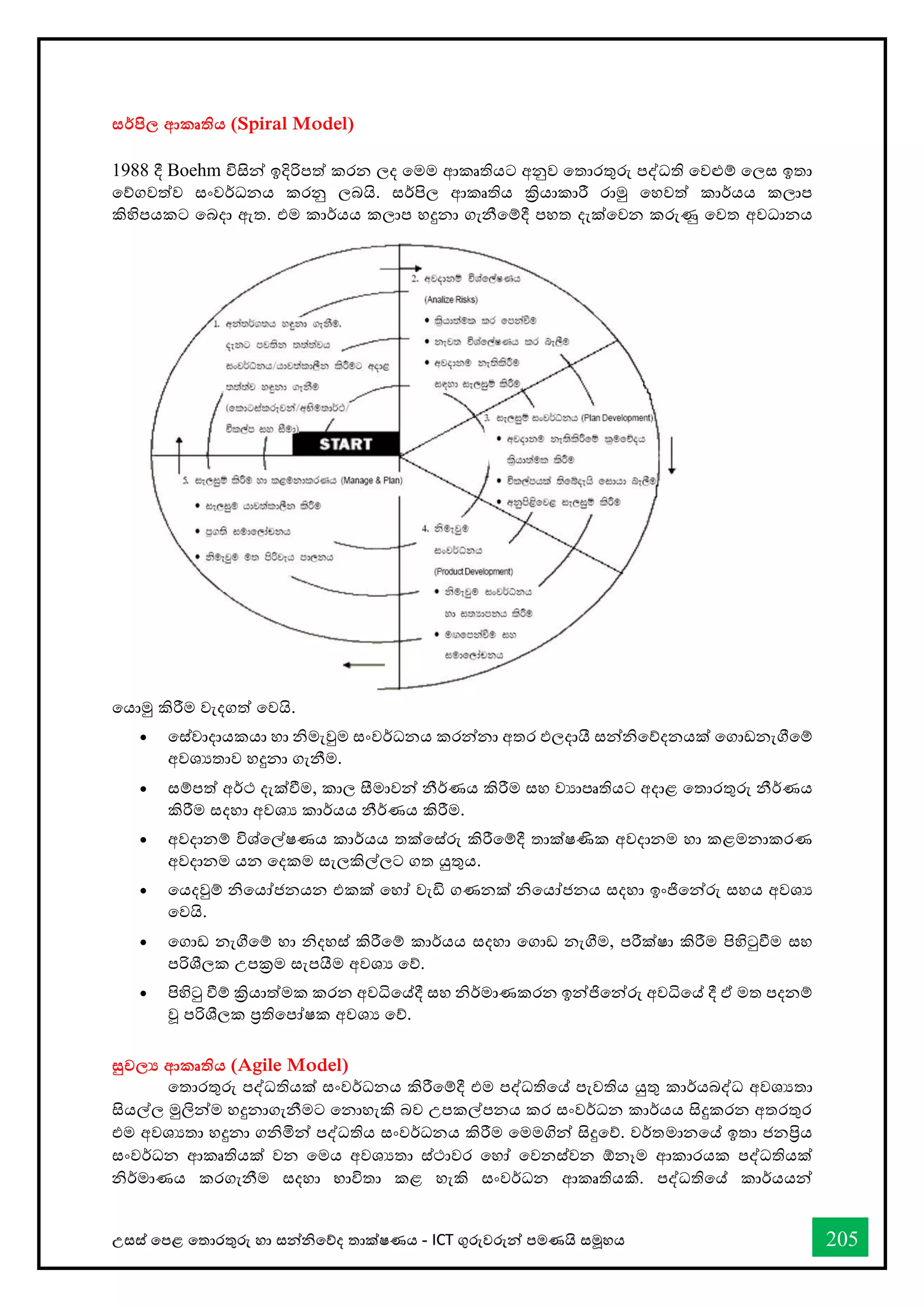 උසස් තපළ තතොරතුරු හො සන්නිතේද තොක්ෂණය - ICT ගුරුවරුන්න පමණයි සමූහය 205
සර්පිල ආකෘතිය (Spiral Model)
1988 දී Boehm විසින්න ඉදිරිපත් කරන ලද තමම ආකෘතියට අනුව තතොරතුරු පද්ධති තවළුම් තලස ඉතො
තේගවත්ව සංවර්ධනය කරනු ලබයි. සර්පිල ආකෘතිය ක්‍රියොකොරී රොමු තහවත් කොර්යය කලොප
කිහිපයකට තබදො ඇත. එම කොර්යය කලොප හදුනො ගැනීතම්දී පහත දැක්තවන කරුණු තවත අවධොනය
තයොමු කිරීම වැදගත් තවයි.
• තස්වොදොයකයො හො ිමැවුම සංවර්ධනය කරන්නනො අතර ඵලදොයී සන්නිතේදනයක් තගොඩනැීතම්
අවශයතොව හදුනො ගැනීම.
• සම්පත් අර්ථ දැක්ීම, කොල සීමොවන්න නීර්ණය කිරීම සහ වයොපෘතියට අදොළ තතොරතුරු නීර්ණය
කිරීම සදහො අවශය කොර්යය නීර්ණය කිරීම.
• අවදොනම් විශ්තල්ෂණය කොර්යය තක්තස්රු කිරීතම්දී තොක්ෂණික අවදොනම හො කළමනොකරණ
අවදොනම යන තදකම සැලකිල්ලට ගත යුතුය.
• තයදවුම් ිතයෝජනයන එකක් තහෝ වැඩි ගණනක් ිතයෝජනය සදහො ඉංජිතන්නරු සහය අවශය
තවයි.
• තගොඩ නැීතම් හො ිදහස් කිරීතම් කොර්යය සදහො තගොඩ නැීම, පරීක්ෂො කිරීම පිහිටුීම සහ
පරිශීලක උපක්‍රම සැපයීම අවශය තේ.
• පිහිටු ීම් ක්‍රියොත්මක කරන අවිතේදී සහ ිර්මොණකරන ඉන්නජිතන්නරු අවිතේ දී ඒ මත පදනම්
වූ පරිශීලක ප්‍රතිතපෝෂක අවශය තේ.
සුචල‍ ආකෘතිය (Agile Model)
තතොරතුරු පද්ධතියක් සංවර්ධනය කිරීතම්දී එම පද්ධතිතේ පැවතිය යුතු කොර්යබද්ධ අවශයතො
සියල්ල මුලින්නම හදුනොගැනීමට තනොහැකි බව උපකල්පනය කර සංවර්ධන කොර්යය සිදුකරන අතරතුර
එම අවශයතො හදුනො ගිමින්න පද්ධතිය සංවර්ධනය කිරීම තමමගින්න සිදුතේ. වර්තමොනතේ ඉතො ජනප්‍රිය
සංවර්ධන ආකෘතියක් වන තමය අවශයතො ස්ථොවර තහෝ තවනස්වන ඕනෑම ආකොරයක පද්ධතියක්
ිර්මොණය කරගැනීම සදහො භොවිතො කළ හැකි සංවර්ධන ආකෘතියකි. පද්ධතිතේ කොර්යයන්න
 
