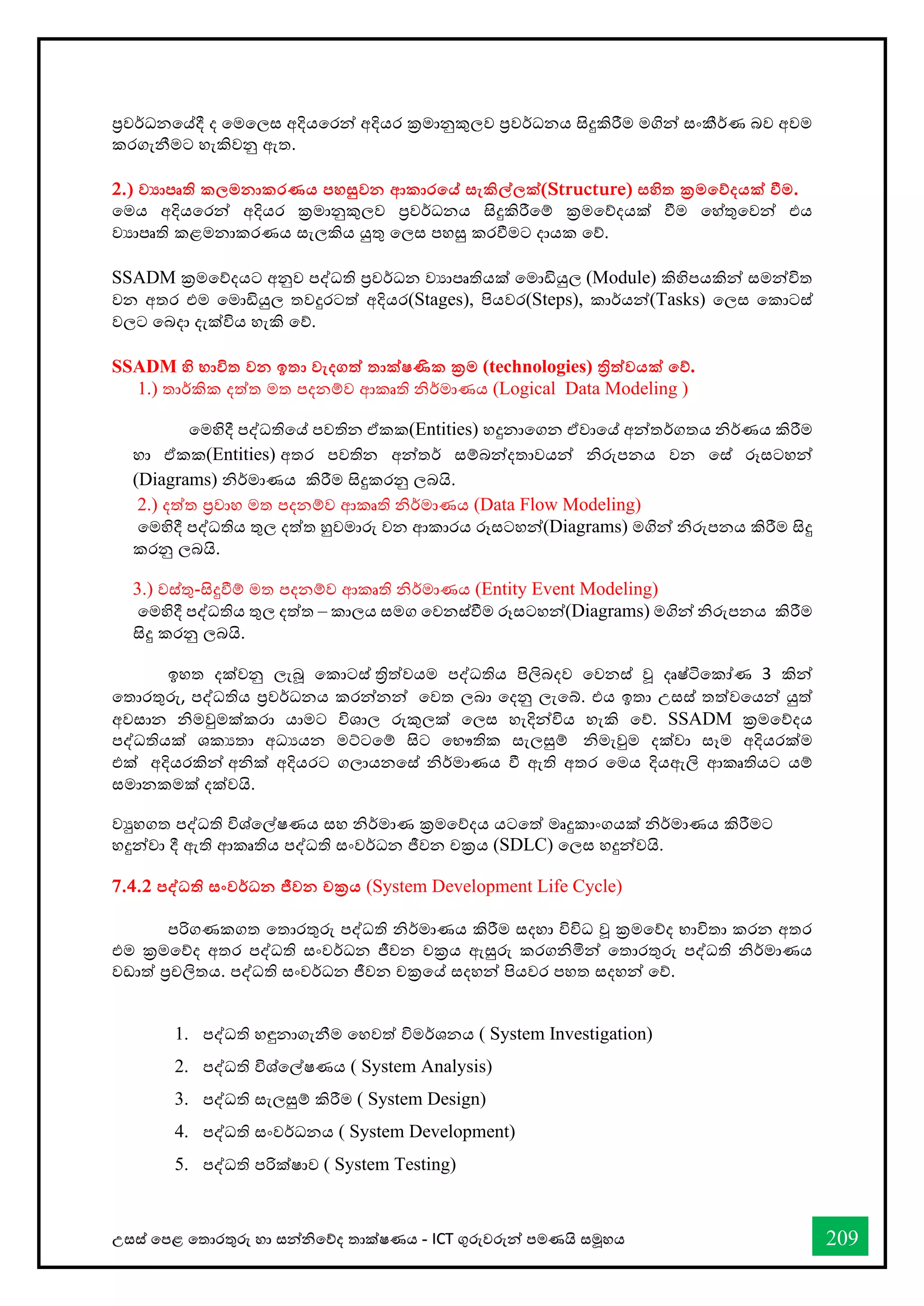 උසස් තපළ තතොරතුරු හො සන්නිතේද තොක්ෂණය - ICT ගුරුවරුන්න පමණයි සමූහය 209
ප්‍රවර්ධනතේදී ද තමතලස අදියතරන්න අදියර ක්‍රමොනුකුලව ප්‍රවර්ධනය සිදුකිරීම මගින්න සංකීර්ණ බව අවම
කරගැනීමට හැකිවනු ඇත.
2.) ව‍ාපෘති කලමනාකරණය පහසුවන ආකාරතේ සැකිල්ලක්(Structure) සහිත ක්‍රමතේදයක් වීම.
තමය අදියතරන්න අදියර ක්‍රමොනුකුලව ප්‍රවර්ධනය සිදුකිරීතම් ක්‍රමතේදයක් ීම තහ්තුතවන්න එය
වයොපෘති කළමනොකරණය සැලකිය යුතු තලස පහසු කරීමට දොයක තේ.
SSADM ක්‍රමතේදයට අනුව පද්ධති ප්‍රවර්ධන වයොපෘතියක් තමොඩියුල (Module) කිහිපයකින්න සමන්නවිත
වන අතර එම තමොඩියුල තවදුරටත් අදියර(Stages), පියවර(Steps), කොර්යන්න(Tasks) තලස තකොටස්
වලට තබදො දැක්විය හැකි තේ.
SSADM හි භාවිත වන ඉතා වැදගත් තාක්ෂණික ක්‍රම (technologies) ිත්වයක් තේ.
1.) තොර්කික දත්ත මත පදනම්ව ආකෘති ිර්මොණය (Logical Data Modeling )
තමහිදී පද්ධතිතේ පවතින ඒකක(Entities) හදුනොතගන ඒවොතේ අන්නතර්ගතය ිර්ණය කිරීම
හො ඒකක(Entities) අතර පවතින අන්නතර් සම්බන්නදතොවයන්න ිරුපනය වන තස් රූසටහන්න
(Diagrams) ිර්මොණය කිරීම සිදුකරනු ලබයි.
2.) දත්ත ප්‍රවොහ මත පදනම්ව ආකෘති ිර්මොණය (Data Flow Modeling)
තමහිදී පද්ධතිය තුල දත්ත හුවමොරු වන ආකොරය රූසටහන්න(Diagrams) මගින්න ිරුපනය කිරීම සිදු
කරනු ලබයි.
3.) වස්තු-සිදුීම් මත පදනම්ව ආකෘති ිර්මොණය (Entity Event Modeling)
තමහිදී පද්ධතිය තුල දත්ත – කොලය සමග තවනස්ීම රූසටහන්න(Diagrams) මගින්න ිරුපනය කිරීම
සිදු කරනු ලබයි.
ඉහත දක්වනු ලැබූ තකොටස් ත්‍රිත්වයම පද්ධතිය පිලිබදව තවනස් වූ දෘෂ්ටිතකෝණ 3 කින්න
තතොරතුරු, පද්ධතිය ප්‍රවර්ධනය කරන්නනන්න තවත ලබො තදනු ලැතබ්. එය ඉතො උසස් තත්වතයන්න යුත්
අවසොන ිමවුමක්කරො යොමට විශොල රුකුලක් තලස හැදින්නවිය හැකි තේ. SSADM ක්‍රමතේදය
පද්ධතියක් ශකයතො අධයයන මට්ටතම් සිට තභෞතික සැලසුම් ිමැවුම දක්වො සෑම අදියරක්ම
එක් අදියරකින්න අික් අදියරට ගලොයනතස් ිර්මොණය ී ඇති අතර තමය දියඇලි ආකෘතියට යම්
සමොනකමක් දක්වයි.
වුහගත පද්ධති විශ්තල්ෂණය සහ ිර්මොණ ක්‍රමතේදය යටතත් මෘදුකොංගයක් ිර්මොණය කිරීමට
හදුන්නවො දී ඇති ආකෘතිය පද්ධති සංවර්ධන ජීවන චක්‍රය (SDLC) තලස හදුන්නවයි.
7.4.2 පද්වධති සංවර්ධන ජීවන චක්‍රය (System Development Life Cycle)
පරිගණකගත තතොරතුරු පද්ධති ිර්මොණය කිරීම සදහො විවිධ වූ ක්‍රමතේද භොවිතො කරන අතර
එම ක්‍රමතේද අතර පද්ධති සංවර්ධන ජීවන චක්‍රය ඇසුරු කරගිමින්න තතොරතුරු පද්ධති ිර්මොණය
වඩොත් ප්‍රචලිතය. පද්ධති සංවර්ධන ජීවන චක්‍රතේ සදහන්න පියවර පහත සදහන්න තේ.
1. පද්ධති හඳුනොගැනීම තහවත් විමර්ශනය ( System Investigation)
2. පද්ධති විශ්තල්ෂණය ( System Analysis)
3. පද්ධති සැලසුම් කිරීම ( System Design)
4. පද්ධති සංවර්ධනය ( System Development)
5. පද්ධති පරික්ෂොව ( System Testing)
 