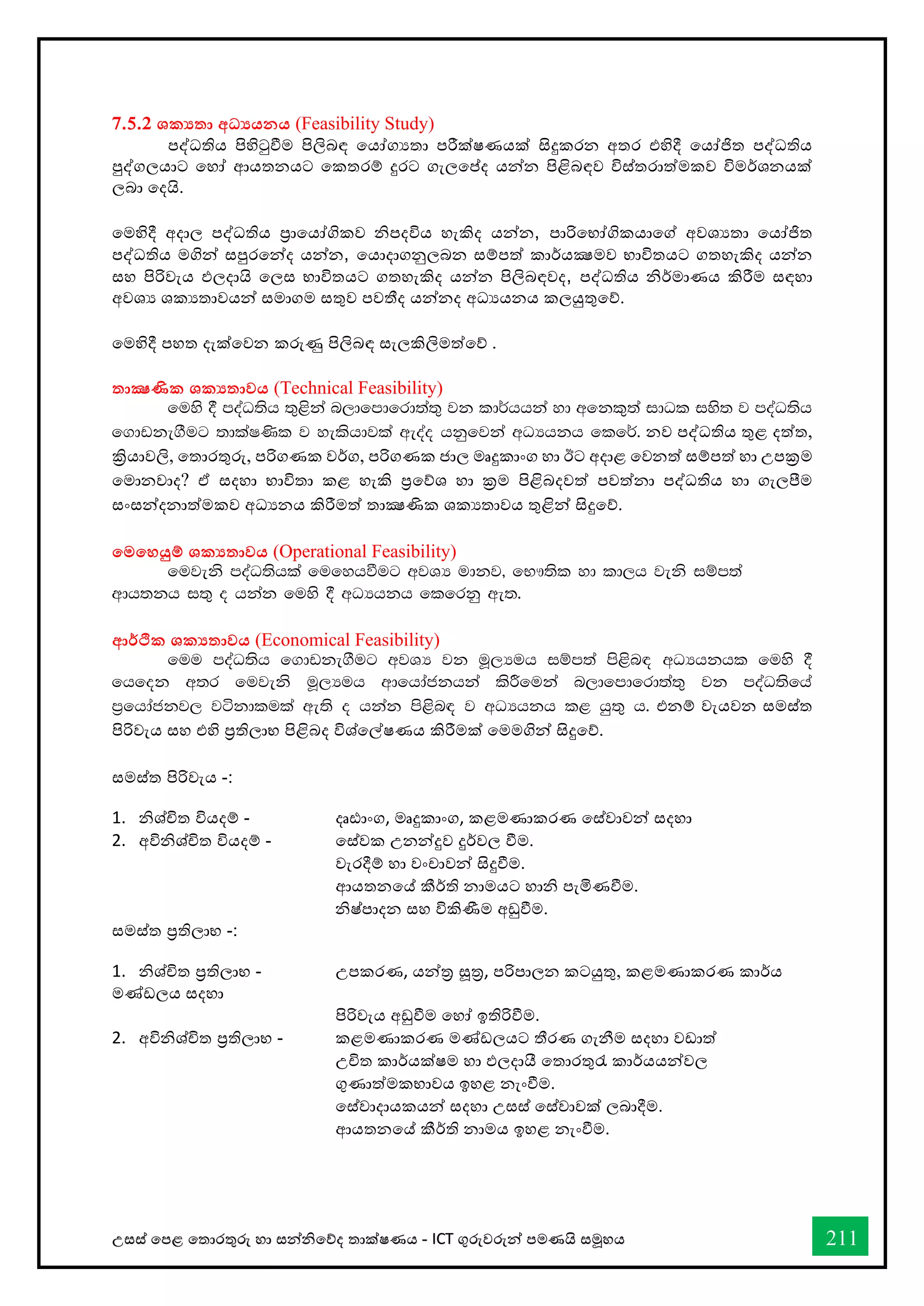 උසස් තපළ තතොරතුරු හො සන්නිතේද තොක්ෂණය - ICT ගුරුවරුන්න පමණයි සමූහය 211
7.5.2 ශක‍තා අධ‍යනය (Feasibility Study)
පද්ධතිය පිහිටුීම පිලිබඳ තයෝගයතො පරීක්ෂණයක් සිදුකරන අතර එහිදී තයෝජිත පද්ධතිය
පුද්ගලයොට තහෝ ආයතනයට තකතරම් දුරට ගැලතප්ද යන්නන පිළිබඳව විස්තරොත්මකව විමර්ශනයක්
ලබො තදයි.
තමහිදී අදොල පද්ධතිය ප්‍රොතයෝගිකව ිපදවිය හැකිද යන්නන, පොරිතභෝගිකයොතේ අවශයතො තයෝජිත
පද්ධතිය මගින්න සපුරතන්නද යන්නන, තයොදොගනුලබන සම්පත් කොර්යක්‍ෂමව භොවිතයට ගතහැකිද යන්නන
සහ පිරිවැය ඵලදොයි තලස භොවිතයට ගතහැකිද යන්නන පිලිබඳවද, පද්ධතිය ිර්මොණය කිරීම සඳහො
අවශය ශකයතොවයන්න සමොගම සතුව පවතීද යන්නනද අධයයනය කලයුතුතේ.
තමහිදී පහත දැක්තවන කරුණු පිලිබඳ සැලකිලිමත්තේ .
තාක්‍ෂණික ශක‍තාවය (Technical Feasibility)
fuys § moaO;sh ;=<ska n,dfmdfrd;a;= jk ld¾hhka yd wfkl=;a idOl iys; j moaO;sh
f.dvke.Sug ;dlaI‚l j yelshdjla weoao hkqfjka wOHhkh flf¾' නව පද්ධතිය තුළ දත්ත,
ක්‍රියොවලි, තතොරතුරු, පරිගණක වර්ග, පරිගණක ජොල මෘදුකොංග හො ඊට අදොළ තවනත් සම්පත් හො උපක්‍රම
තමොනවොද? ඒ සදහො භොවිතො කළ හැකි ප්‍රතේශ හො ක්‍රම පිළිබදවත් පවත්නො පද්ධතිය හො ගැලීම
සංසන්නදනොත්මකව අධයනය කිරීමත් තොක්‍ෂණික ශකයතොවය තුළින්න සිදුතේ.
තමතහයුම් ශක‍තාවය (Operational Feasibility)
fujeks moaO;shla fufyhùug wjYH udkj" fN!;sl yd ld,h jeks iïm;a
wdh;kh i;= o hkak fuys § wOHhkh flfrkq we;'
ආර්ික ශක‍තාවය (Economical Feasibility)
fuu moaO;sh f.dvke.Sug wjYH jk uQ,Huh iïm;a ms<sn| wOHhkhl fuys §
fhfok w;r fujeks uQ,Huh wdfhdackhka lsÍfuka n,dfmdfrd;a;= jk moaO;sfha
m%fhdackj, jákdlula we;s o hkak ms<sn| j wOHhkh l< hq;= h' එනම් වැයවන සමස්ත
පිරිවැය සහ එහි ප්‍රතිලොභ පිළිබද විශ්තල්ෂණය කිරීමක් තමමගින්න සිදුතේ.
සමස්ත පිරිවැය -:
1. ිශ්ිත වියදම් - දෘඪොංග, මෘදුකොංග, කළමණොකරණ තස්වොවන්න සදහො
2. අවිිශ්ිත වියදම් - තස්වක උනන්නදුව දුර්වල ීම.
වැරදීම් හො වංචොවන්න සිදුීම.
ආයතනතේ කීර්ති නොමයට හොි පැමිණීම.
ිෂ්පොදන සහ විකිණීම අඩුීම.
සමස්ත ප්‍රතිලොභ -:
1. ිශ්ිත ප්‍රතිලොභ - උපකරණ, යන්නර සූර, පරිපොලන කටයුතු, කළමණොකරණ කොර්ය
මේඩලය සදහො
පිරිවැය අඩුීම තහෝ ඉතිරිීම.
2. අවිිශ්ිත ප්‍රතිලොභ - කළමණොකරණ මේඩලයට තීරණ ගැනීම සදහො වඩොත්
උිත කොර්යක්ෂම හො ඵලදොයී තතොරතුරැ කොර්යයන්නවල
ගුණොත්මකභොවය ඉහළ නැංීම.
තස්වොදොයකයන්න සදහො උසස් තස්වොවක් ලබොදීම.
ආයතනතේ කීර්ති නොමය ඉහළ නැංීම.
 