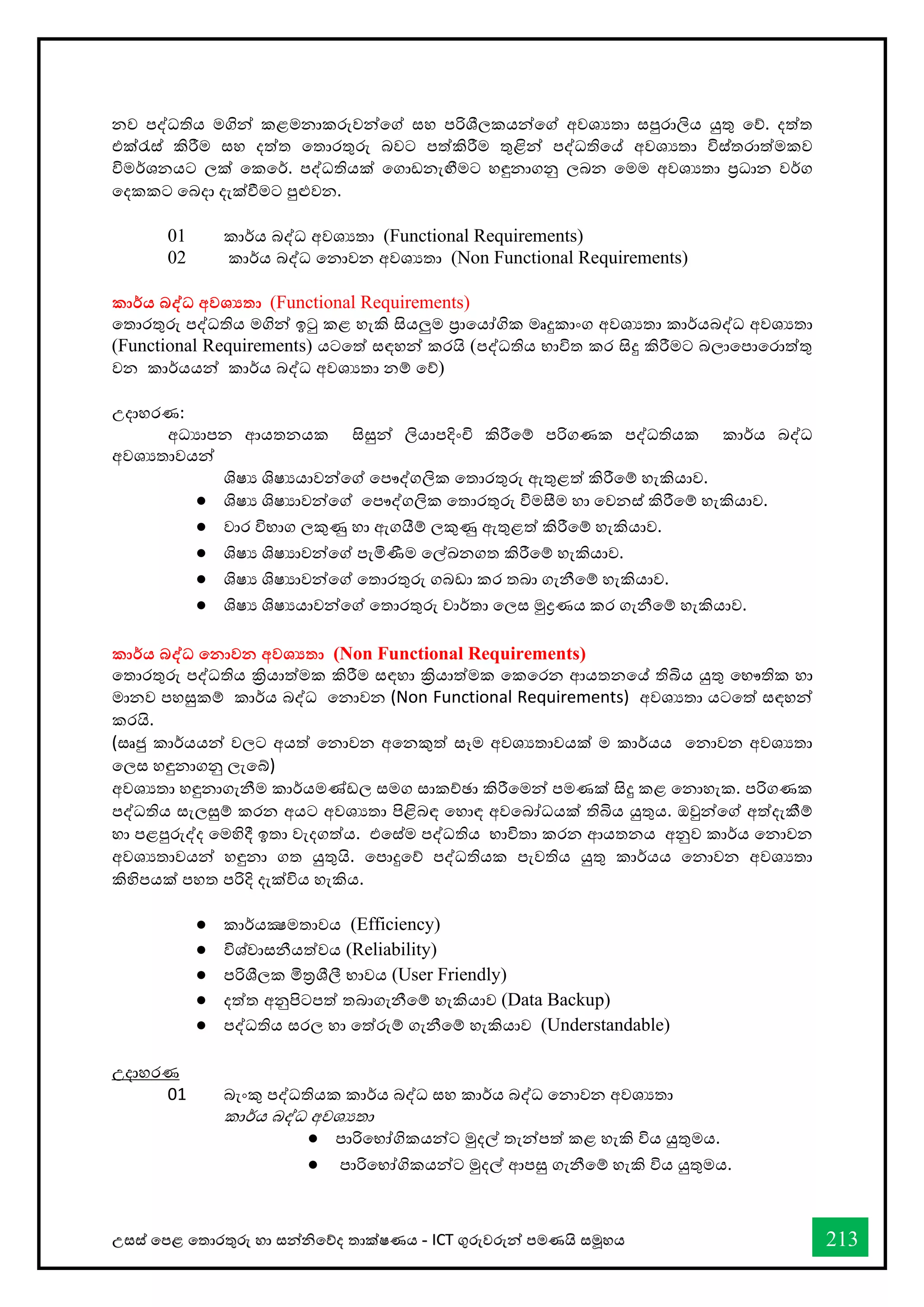 උසස් තපළ තතොරතුරු හො සන්නිතේද තොක්ෂණය - ICT ගුරුවරුන්න පමණයි සමූහය 213
නව පද්ධතිය මගින් කළමනාකරුවන්වේ ස්තහ පරිශීලකයන්වේ අවශයතා ස්තපුරාලිය යුතු වේ. දත්ත
එක්රැස්ත් කිරීම ස්තහ දත්ත වතාරතුරු බවට පත්කිරීම තුළින් පද්ධතිවේ අවශයතා විස්ත්තරාත්මකව
විමර්කශනයට ලක් වකවර්ක. පද්ධතියක් වගාඩනැඟීමට හඳුනාගනු ලබන වමම අවශයතා ප්‍රධාන වර්කග
වදකකට වබදා දැක්ීමට පුළුවන.
01 කාර්කය බද්ධ අවශයතා (Functional Requirements)
02 කාර්කය බද්ධ වනාවන අවශයතා (Non Functional Requirements)
කාර්තය බද්ධ අවශයතා (Functional Requirements)
වතාරතුරු පද්ධතිය මගින් ඉටු කළ හැකි සියලුම ප්‍රාවයෝගික මෘදුකාංග අවශයතා කාර්කයබද්ධ අවශයතා
(Functional Requirements) යටවත් ස්තඳහන් කරයි (පද්ධතිය භ්‍ාවිත කර සිදු කිරීමට බලාවපාවරාත්තු
වන කාර්කයයන් කාර්කය බද්ධ අවශයතා නම් වේ)
උදාහරණ:
අධයාපන ආයතනයක සිසුන් ලියාපදිංචි කිරීවම් පරිගණක පද්ධතියක කාර්කය බද්ධ
අවශයතාවයන්
ශිෂය ශිෂයයාවන්වේ වපෞද්ගලික වතාරතුරු ඇතුළත් කිරීවම් හැකියාව.
● ශිෂය ශිෂයාවන්වේ වපෞද්ගලික වතාරතුරු විමසීම හා වවනස්ත් කිරීවම් හැකියාව.
● වාර විභ්‍ාග ලකුණු හා ඇගයීම් ලකුණු ඇතුළත් කිරීවම් හැකියාව.
● ශිෂය ශිෂයාවන්වේ පැමිණීම වල්ඛනගත කිරීවම් හැකියාව.
● ශිෂය ශිෂයාවන්වේ වතාරතුරු ගබඩා කර තබා ගැනීවම් හැකියාව.
● ශිෂය ශිෂයයාවන්වේ වතාරතුරු වාර්කතා වලස්ත මුද්‍රණය කර ගැනීවම් හැකියාව.
කාර්තය බද්ධ කනාවන අවශයතා (Non Functional Requirements)
වතාරතුරු පද්ධතිය ක්‍රියාත්මක කිරීම ස්තඳහා ක්‍රියාත්මක වකවරන ආයතනවේ තිබිය යුතු වභ්‍ෞතික හා
මානව පහසුකම් කාර්කය බද්ධ වනාවන (Non Functional Requirements) අවශයතා යටවත් ස්තඳහන්
කරයි.
(ස්තෘජු කාර්කයයන් වලට අයත් වනාවන අවනකුත් ස්තෑම අවශයතාවයක් ම කාර්කයය වනාවන අවශයතා
වලස්ත හඳුනාගනු ලැවේ)
අවශයතා හඳුනාගැනීම කාර්කයමණ්ඩල ස්තමග ස්තාකච්ඡා කිරීවමන් පමණක් සිදු කළ වනාහැක. පරිගණක
පද්ධතිය ස්තැලසුම් කරන අයට අවශයතා පිළිබඳ වහාඳ අවවබෝධයක් තිබිය යුතුය. ඔවුන්වේ අත්දැකීම්
හා පළපුරුද්ද වමහිදී ඉතා වැදගත්ය. එවස්ත්ම පද්ධතිය භ්‍ාවිතා කරන ආයතනය අනුව කාර්කය වනාවන
අවශයතාවයන් හඳුනා ගත යුතුයි. වපාදුවේ පද්ධතියක පැවතිය යුතු කාර්කයය වනාවන අවශයතා
කිහිපයක් පහත පරිදි දැක්විය හැකිය.
● කාර්කයක්‍ෂමතාවය (Efficiency)
● විශ්වාස්තනීයත්වය (Reliability)
● පරිශීලක මිත්‍රශීලී භ්‍ාවය (User Friendly)
● දත්ත අනුපිටපත් තබාගැනීවම් හැකියාව (Data Backup)
● පද්ධතිය ස්තරල හා වත්රුම් ගැනීවම් හැකියාව (Understandable)
උදාහරණ
01 බැංකු පද්ධතියක කාර්කය බද්ධ ස්තහ කාර්කය බද්ධ වනාවන අවශයතා
කාර්කය බද්ධ අවශයතා
● පාරිවභ්‍ෝගිකයන්ට මුදල් තැන්පත් කළ හැකි විය යුතුමය.
● පාරිවභ්‍ෝගිකයන්ට මුදල් ආපසු ගැනීවම් හැකි විය යුතුමය.
 