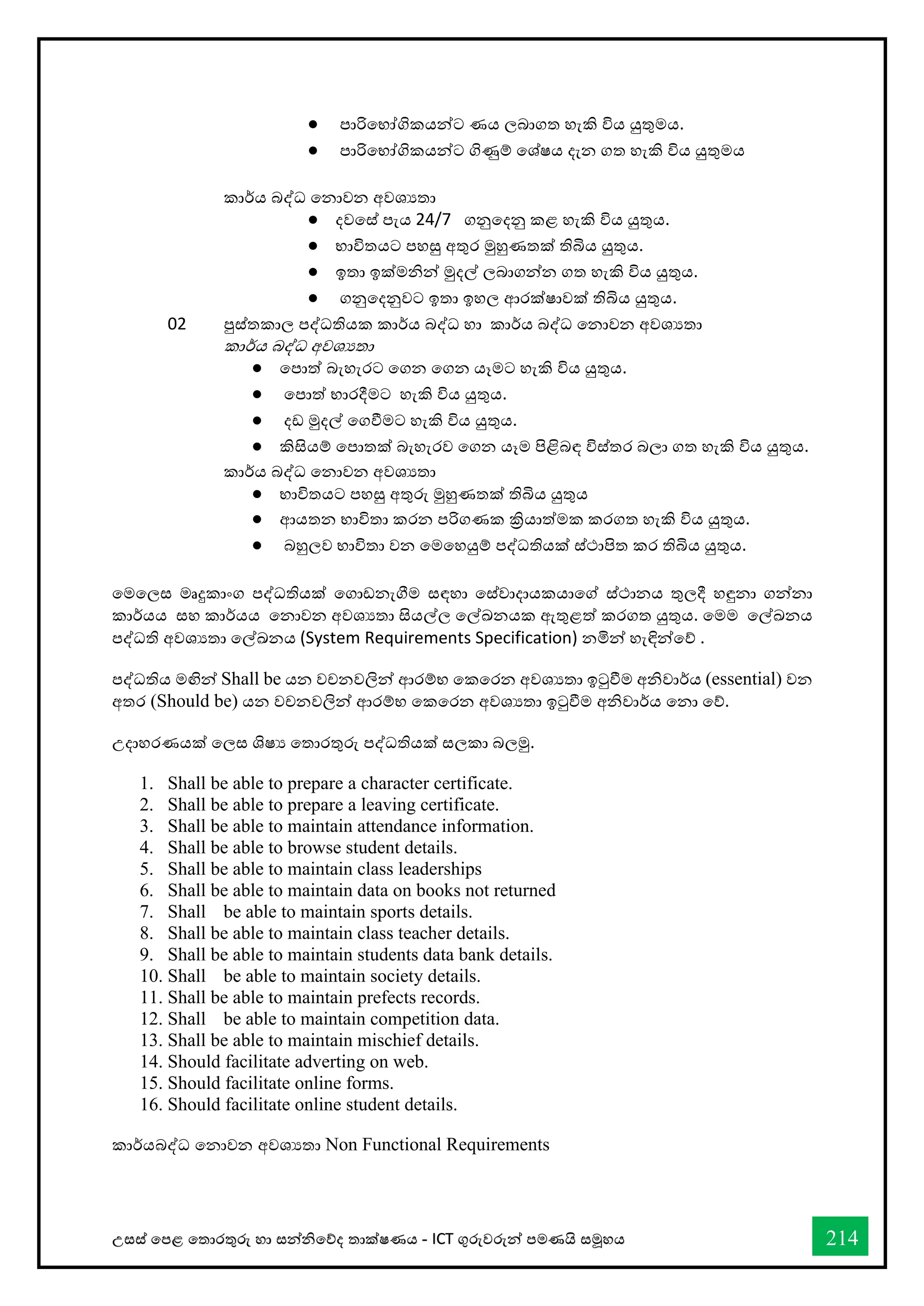 උසස් තපළ තතොරතුරු හො සන්නිතේද තොක්ෂණය - ICT ගුරුවරුන්න පමණයි සමූහය 214
● පාරිවභ්‍ෝගිකයන්ට ණය ලබාගත හැකි විය යුතුමය.
● පාරිවභ්‍ෝගිකයන්ට ගිණුම් වශ්ෂය දැන ගත හැකි විය යුතුමය
කාර්කය බද්ධ වනාවන අවශයතා
● දවවස්ත් පැය 24/7 ගනුවදනු කළ හැකි විය යුතුය.
● භ්‍ාවිතයට පහසු අතුර මුහුණතක් තිබිය යුතුය.
● ඉතා ඉක්මනින් මුදල් ලබාගන්න ගත හැකි විය යුතුය.
● ගනුවදනුවට ඉතා ඉහල ආරක්ෂාවක් තිබිය යුතුය.
02 පුස්ත්තකාල පද්ධතියක කාර්කය බද්ධ හා කාර්කය බද්ධ වනාවන අවශයතා
කාර්කය බද්ධ අවශයතා
● වපාත් බැහැරට වගන වගන යෑමට හැකි විය යුතුය.
● වපාත් භ්‍ාරදීමට හැකි විය යුතුය.
● දඩ මුදල් වගීමට හැකි විය යුතුය.
● කිසියම් වපාතක් බැහැරව වගන යෑම පිළිබඳ විස්ත්තර බලා ගත හැකි විය යුතුය.
කාර්කය බද්ධ වනාවන අවශයතා
● භ්‍ාවිතයට පහසු අතුරු මුහුණතක් තිබිය යුතුය
● ආයතන භ්‍ාවිතා කරන පරිගණක ක්‍රියාත්මක කරගත හැකි විය යුතුය.
● බහුලව භ්‍ාවිතා වන වමවහයුම් පද්ධතියක් ස්ත්ථාපිත කර තිබිය යුතුය.
වමවලස්ත මෘදුකාංග පද්ධතියක් වගාඩනැගීම ස්තඳහා වස්ත්වාදායකයාවේ ස්ත්ථානය තුලදී හඳුනා ගන්නා
කාර්කයය ස්තහ කාර්කයය වනාවන අවශයතා සියල්ල වල්ඛනයක ඇතුළත් කරගත යුතුය. වමම වල්ඛනය
පද්ධති අවශයතා වල්ඛනය (System Requirements Specification) නමින් හැඳින්වේ .
පද්ධතිය මඟින් Shall be යන වචනවලින් ආරම්භ්‍ වකවරන අවශයතා ඉටුීම අනිවාර්කය (essential) වන
අතර (Should be) යන වචනවලින් ආරම්භ්‍ වකවරන අවශයතා ඉටුීම අනිවාර්කය වනා වේ.
උදාහරණයක් වලස්ත ශිෂය වතාරතුරු පද්ධතියක් ස්තලකා බලමු.
1. Shall be able to prepare a character certificate.
2. Shall be able to prepare a leaving certificate.
3. Shall be able to maintain attendance information.
4. Shall be able to browse student details.
5. Shall be able to maintain class leaderships
6. Shall be able to maintain data on books not returned
7. Shall be able to maintain sports details.
8. Shall be able to maintain class teacher details.
9. Shall be able to maintain students data bank details.
10. Shall be able to maintain society details.
11. Shall be able to maintain prefects records.
12. Shall be able to maintain competition data.
13. Shall be able to maintain mischief details.
14. Should facilitate adverting on web.
15. Should facilitate online forms.
16. Should facilitate online student details.
කාර්කයබද්ධ වනාවන අවශයතා Non Functional Requirements
 
