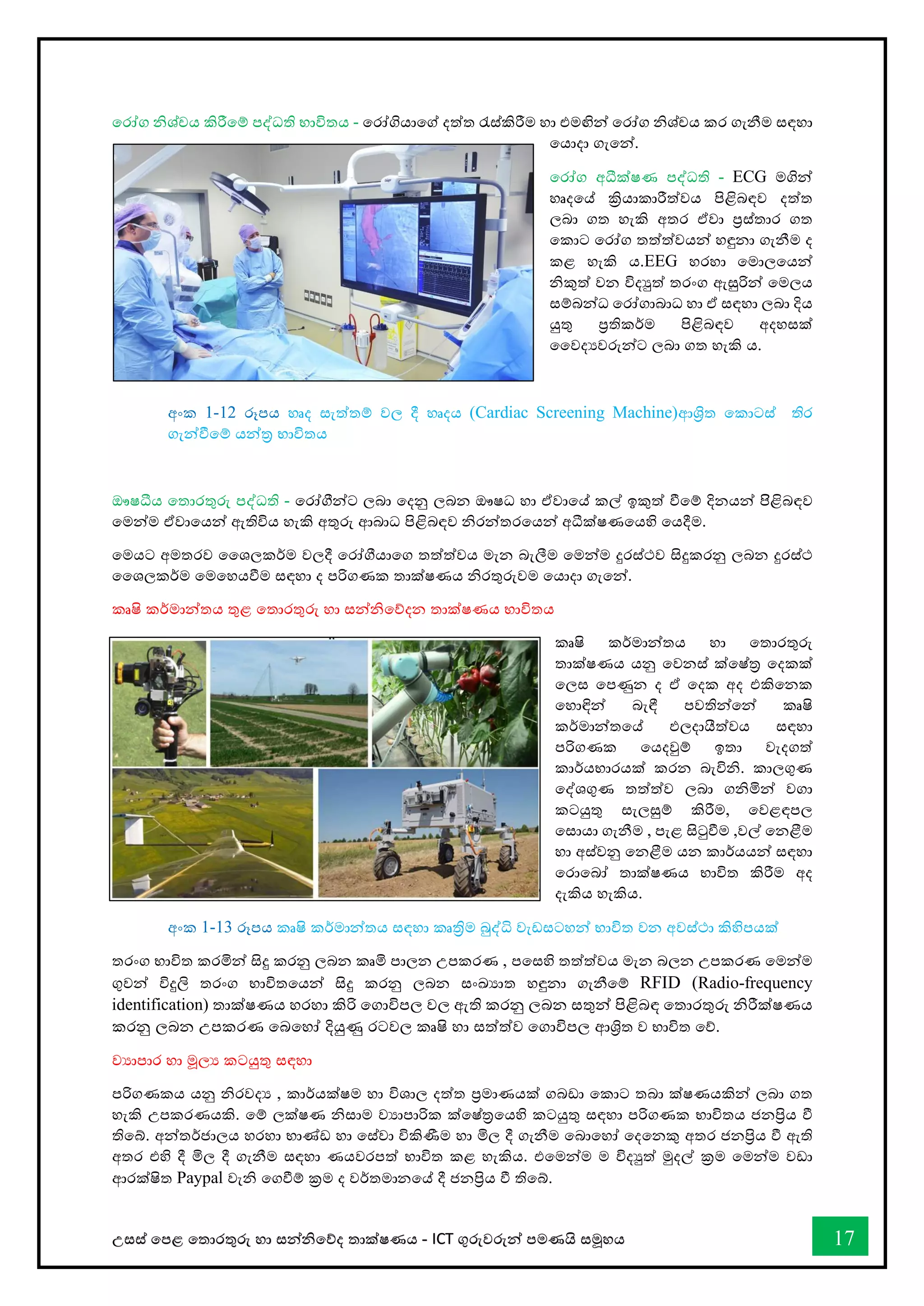 උසස් තපළ තතොරතුරු හො සන්නිතේද තොක්ෂණය - ICT ගුරුවරුන්න පමණයි සමූහය 17
තරෝග ිශ්චය කිරීතම් පද්ධති භොවිතය - තරෝගියොතේ දත්ත රැස්කිරීම හො එමඟින්න තරෝග ිශ්චය කර ගැනීම සඳහො
තයොදො ගැතන්න.
තරෝග අධීක්ෂණ පද්ධති - ECG මගින්න
හෘදතේ ක්‍රියොකොරීත්වය පිළිබඳව දත්ත
ලබො ගත හැකි අතර ඒවො ප්‍රස්තොර ගත
තකොට තරෝග තත්ත්වයන්න හඳුනො ගැනීම ද
කළ හැකි ය.EEG හරහො තමොලතයන්න
ිකුත් වන විදුත් තරංග ඇසුරින්න තමලය
සම්බන්නධ තරෝගොබොධ හො ඒ සඳහො ලබො දිය
යුතු ප්‍රතිකර්ම පිළිබඳව අදහසක්
වවදයවරුන්නට ලබො ගත හැකි ය.
අංක 1-12 රූපය හෘද සැත්තම් වල දී හෘදය (Cardiac Screening Machine)ආශ්‍රිත තකොටස් තිර
ගැන්නීතම් යන්නර භොවිතය
ඖෂධීය තතොරතුරු පද්ධති - තරෝීන්නට ලබො තදනු ලබන ඖෂධ හො ඒවොතේ කල් ඉකුත් ීතම් දිනයන්න පිිිළිබඳව
තමන්නම ඒවොතයන්න ඇතිවිය හැකි අතුරු ආබොධ පිළිබඳව ිරන්නතරතයන්න අධීක්ෂණතයහි තයදීම.
තමයට අමතරව වශලකර්ම වලදී තරෝීයොතග තත්ත්වය මැන බැලීම තමන්නම දුරස්ථව සිදුකරනු ලබන දුරස්ථ
වශලකර්ම තමතහයීම සඳහො ද පරිගණක තොක්ෂණය ිරතුරුවම තයොදො ගැතන්න.
කෘෂි කර්මොන්නතය තුළ තතොරතුරු හො සන්නිතේදන තොක්ෂණය භොවිතය
කෘෂි කර්මොන්නතය හො තතොරතුරු
තොක්ෂණය යනු තවනස් ක්තෂ්ර තදකක්
තලස තපණුන ද ඒ තදක අද එකිතනක
තහොඳින්න බැඳී පවතින්නතන්න කෘෂි
කර්මොන්නතතේ ඵලදොයීත්වය සඳහො
පරිගණක තයදවුම් ඉතො වැදගත්
කොර්යභොරයක් කරන බැවිි. කොලගුණ
තද්ශගුණ තත්ත්ව ලබො ගිමින්න වගො
කටයුතු සැලසුම් කිරීම, තවළඳපල
තසොයො ගැනීම , පැළ සිටුීම ,වල් තනළීම
හො අස්වනු තනළීම යන කොර්යයන්න සඳහො
තරොතබෝ තොක්ෂණය භොවිත කිරීම අද
දැකිය හැකිය.
අංක 1-13 රූපය කෘෂි කර්මොන්නතය සඳහො කෘත්‍රිම බුද්ි වැඩසටහන්න භොවිත වන අවස්ථො කිහිපයක්
තරංග භොවිත කරමින්න සිදු කරනු ලබන කෘමි පොලන උපකරණ , පතසහි තත්ත්වය මැන බලන උපකරණ තමන්නම
ගුවන්න විදුලි තරංග භොවිතතයන්න සිදු කරනු ලබන සංඛ්‍යොත හඳුනො ගැනීතම් RFID (Radio-frequency
identification) තොක්ෂණය හරහො කිරි තගොවිපල වල ඇති කරනු ලබන සතුන්න පිළිබඳ තතොරතුරු ිරීක්ෂණය
කරනු ලබන උපකරණ තබතහෝ දියුණු රටවල කෘෂි හො සත්ත්ව තගොවිපල ආශ්‍රිත ව භොවිත තේ.
වයොපොර හො මූලය කටයුතු සඳහො
පරිගණකය යනු ිරවදය , කොර්යක්ෂම හො විශොල දත්ත ප්‍රමොණයක් ගබඩො තකොට තබො ක්ෂණයකින්න ලබො ගත
හැකි උපකරණයකි. තම් ලක්ෂණ ිසොම වයොපොරික ක්තෂ්රතයහි කටයුතු සඳහො පරිගණක භොවිතය ජනප්‍රිය ී
තිතබ්. අන්නතර්ජොලය හරහො භොේඩ හො තස්වො විකිණීම හො මිල දී ගැනීම තබොතහෝ තදතනකු අතර ජනප්‍රිය ී ඇති
අතර එහි දී මිල දී ගැනීම සඳහො ණයවරපත් භොවිත කළ හැකිය. එතමන්නම ම විදුත් මුදල් ක්‍රම තමන්නම වඩො
ආරක්ෂිත Paypal වැි තගීම් ක්‍රම ද වර්තමොනතේ දී ජනප්‍රිය ී තිතබ්.
 