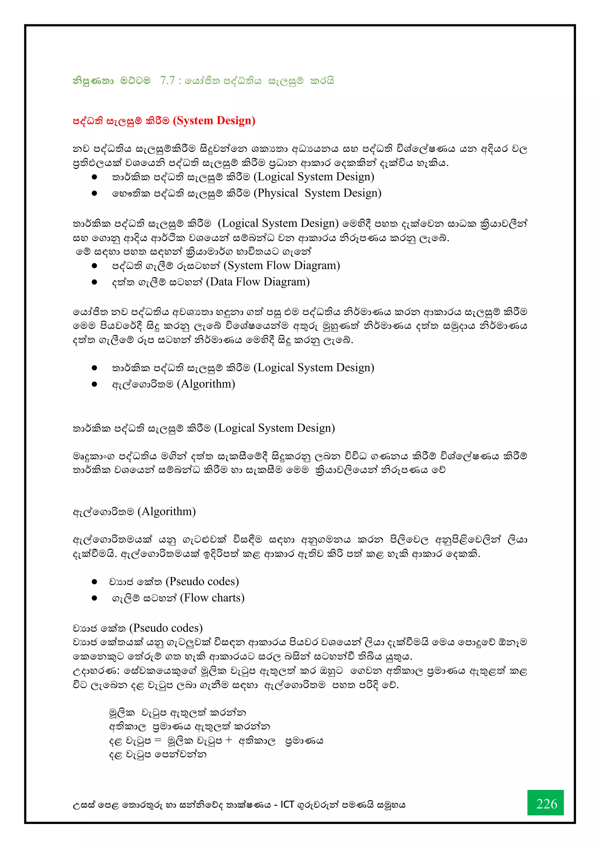 උසස් තපළ තතොරතුරු හො සන්නිතේද තොක්ෂණය - ICT ගුරුවරුන්න පමණයි සමූහය 226
නිපුණතා මට්ටම 7.7 : වයෝජිත පද්‍තිය ස්තැලසුම් කරයි
පද්ධි සැල්‍සුම් ිරීම (System Design)
නව පද්ධතිය ස්තැලසුම්කිරීම සිදුවන්වන ශකයතා අධයයනය ස්තහ පද්ධති විශ්වල්ෂණය යන අදියර වල
ප්‍රතිඵලයක් වශවයනි පද්ධති ස්තැලසුම් කිරීම ප්‍රධාන ආකාර වදකකින් දැක්විය හැකිය.
● තාර්කකික පද්ධති ස්තැලසුම් කිරීම (Logical System Design)
● වභ්‍ෞතික පද්ධති ස්තැලසුම් කිරීම (Physical System Design)
තාර්කකික පද්ධති ස්තැලසුම් කිරීම (Logical System Design) වමහිදී පහත දැක්වවන ස්තාධක ක්‍රියාවලීන්
ස්තහ වගානු ආදිය ආර්කික වශවයන් ස්තම්බන්ධ වන ආකාරය නිරූපණය කරනු ලැවේ.
වම් ස්තඳහා පහත ස්තඳහන් ක්‍රියාමාර්කග භ්‍ාවිතයට ගැවන්
● පද්ධති ගැලීම් රූස්තටහන් (System Flow Diagram)
● දත්ත ගැලීම් ස්තටහන් (Data Flow Diagram)
වයෝජිත නව පද්ධතිය අවශයතා හඳුනා ගත් පසු එම පද්ධතිය නිර්කමාණය කරන ආකාරය ස්තැලසුම් කිරීම
වමම පියවවර්කදී සිදු කරනු ලැවේ විවශ්ෂවයන්ම අතුරු මුහුණත් නිර්කමාණය දත්ත ස්තමුදාය නිර්කමාණය
දත්ත ගැලීවම් රූප ස්තටහන් නිර්කමාණය වමහිදී සිදු කරනු ලැවේ.
● තාර්කකික පද්ධති ස්තැලසුම් කිරීම (Logical System Design)
● ඇල්වගාරිතම (Algorithm)
තාර්කකික පද්ධති ස්තැලසුම් කිරීම (Logical System Design)
මෘදුකාංග පද්ධතිය මගින් දත්ත ස්තැකසීවම්දී සිදුකරනු ලබන විවිධ ගණනය කිරීම් විශ්වල්ෂණය කිරීම්
තාර්කකික වශවයන් ස්තම්බන්ධ කිරීම හා ස්තැකසීම වමම ක්‍රියාවලිවයන් නිරූපණය වේ
ඇල්වගාරිතම (Algorithm)
ඇල්වගාරිතමයක් යනු ගැටළුවක් විස්තඳීම ස්තඳහා අනුගමනය කරන පිලිවවල අනුපිළිවවලින් ලියා
දැක්ීමයි. ඇල්වගාරිතමයක් ඉදිරිපත් කළ ආකාර ඇතිව කිරි පත් කළ හැකි ආකාර වදකකි.
● වයාජ වක්ත (Pseudo codes)
● ගැලිම් ස්තටහන් (Flow charts)
වයාජ වක්ත (Pseudo codes)
වයාජ වක්තයක් යනු ගැටලුවක් විස්තඳන ආකාරය පියවර වශවයන් ලියා දැක්ීමයි වමය වපාදුවේ ඕනෑම
වකවනකුට වත්රුම් ගත හැකි ආකාරයට ස්තරල බසින් ස්තටහන්ී තිබිය යුතුය.
උදාහරණ: වස්ත්වකවයකුවේ මූලික වැටුප ඇතුලත් කර ඔහුට වගවන අතිකාල ප්‍රමාණය ඇතුළත් කළ
විට ලැවබන දළ වැටුප ලබා ගැනීම ස්තඳහා ඇල්වගාරිතම පහත පරිදි වේ.
මූලික වැටුප ඇතුලත් කරන්න
අතිකාල ප්‍රමාණය ඇතුලත් කරන්න
දළ වැටුප = මූලික වැටුප + අතිකාල ප්‍රමාණය
දළ වැටුප වපන්වන්න
 