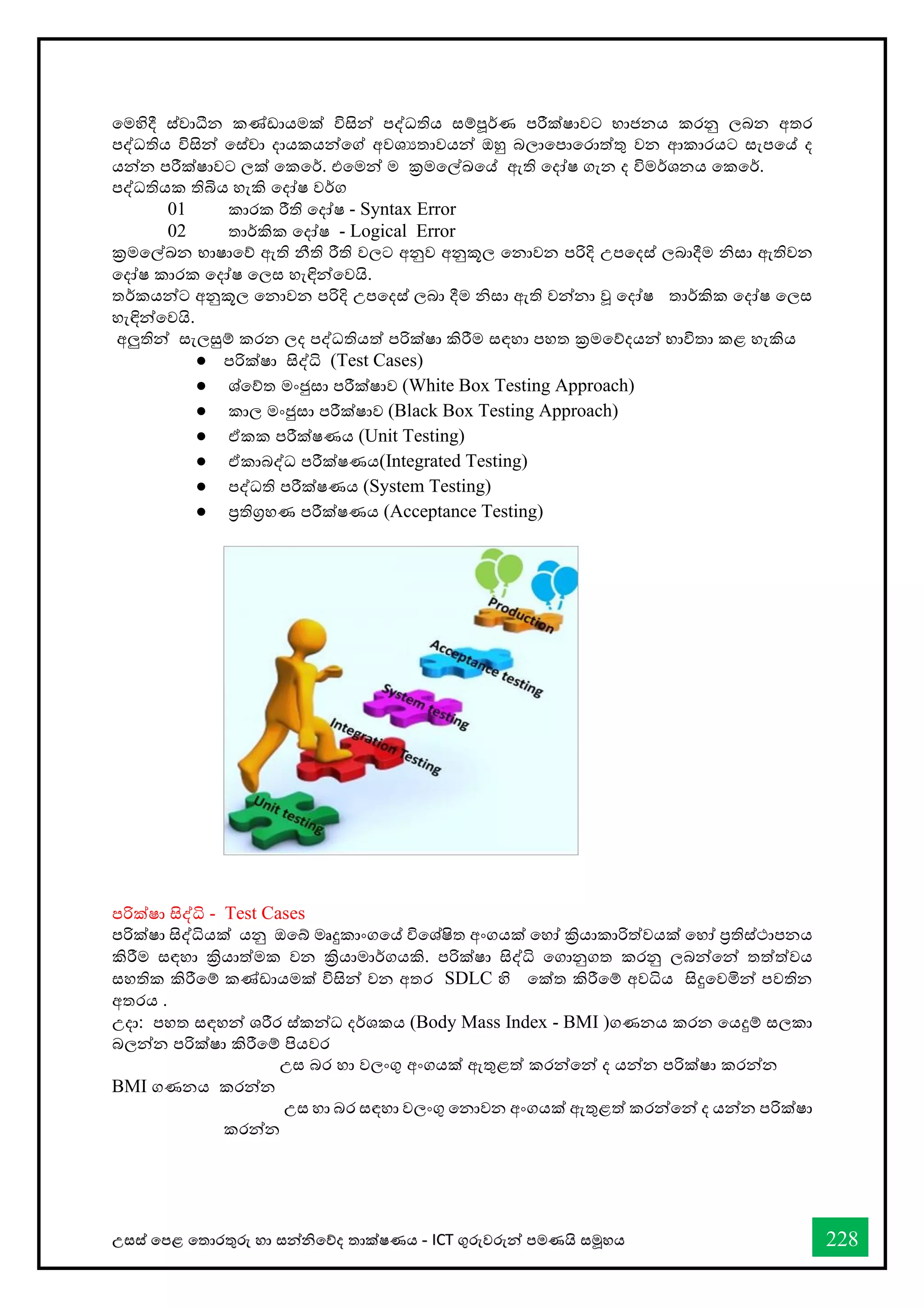 උසස් තපළ තතොරතුරු හො සන්නිතේද තොක්ෂණය - ICT ගුරුවරුන්න පමණයි සමූහය 228
වමහිදී ස්ත්වාධීන කණ්ඩායමක් විසින් පද්ධතිය ස්තම්පූර්කණ පරීක්ෂාවට භ්‍ාජනය කරනු ලබන අතර
පද්ධතිය විසින් වස්ත්වා දායකයන්වේ අවශයතාවයන් ඔහු බලාවපාවරාත්තු වන ආකාරයට ස්තැපවේ ද
යන්න පරීක්ෂාවට ලක් වකවර්ක. එවමන් ම ක්‍රමවල්ඛවේ ඇති වදෝෂ ගැන ද විමර්කශනය වකවර්ක.
පද්ධතියක තිබිය හැකි වදෝෂ වර්කග
01 කාරක රීති වදෝෂ - Syntax Error
02 තාර්කකික වදෝෂ - Logical Error
ක්‍රමවල්ඛන භ්‍ාෂාවේ ඇති නීති රීති වලට අනුව අනුකූල වනාවන පරිදි උපවදස්ත් ලබාදීම නිස්තා ඇතිවන
වදෝෂ කාරක වදෝෂ වලස්ත හැඳින්වවයි.
තර්කකයන්ට අනුකූල වනාවන පරිදි උපවදස්ත් ලබා දීම නිස්තා ඇති වන්නා වූ වදෝෂ තාර්කකික වදෝෂ වලස්ත
හැඳින්වවයි.
අලුතින් ස්තැලසුම් කරන ලද පද්ධතියත් පරික්ෂා කිරීම ස්තඳහා පහත ක්‍රමවේදයන් භ්‍ාවිතා කළ හැකිය
● පරික්ෂා සිද්ධි (Test Cases)
● ශ්වේත මංජුස්තා පරීක්ෂාව (White Box Testing Approach)
● කාල මංජුස්තා පරීක්ෂාව (Black Box Testing Approach)
● ඒකක පරීක්ෂණය (Unit Testing)
● ඒකාබද්ධ පරීක්ෂණය(Integrated Testing)
● පද්ධති පරීක්ෂණය (System Testing)
● ප්‍රතිග්‍රහණ පරීක්ෂණය (Acceptance Testing)
පරික්ෂා සිද්ධි - Test Cases
පරික්ෂා සිද්ධියක් යනු ඔවේ මෘදුකාංගවේ විවශ්ෂිත අංගයක් වහෝ ක්‍රියාකාරිත්වයක් වහෝ ප්‍රතිස්ත්ථාපනය
කිරීම ස්තඳහා ක්‍රියාත්මක වන ක්‍රියාමාර්කගයකි. පරික්ෂා සිද්ධි වගානුගත කරනු ලබන්වන් තත්ත්වය
ස්තහතික කිරීවම් කණ්ඩායමක් විසින් වන අතර SDLC හි වක්ත කිරීවම් අවධිය සිදුවවමින් පවතින
අතරය .
උදා: පහත ස්තඳහන් ශරීර ස්ත්කන්ධ දර්කශකය (Body Mass Index - BMI )ගණනය කරන වයදුම් ස්තලකා
බලන්න පරික්ෂා කිරීවම් පියවර
උස්ත බර හො වලංගු අංගයක් ඇතුළත් කරන්වන් ද යන්න පරික්ෂා කරන්න
BMI ගණනය කරන්න
උස්ත හා බර ස්තඳහා වලංගු වනාවන අංගයක් ඇතුළත් කරන්වන් ද යන්න පරික්ෂා
කරන්න
 