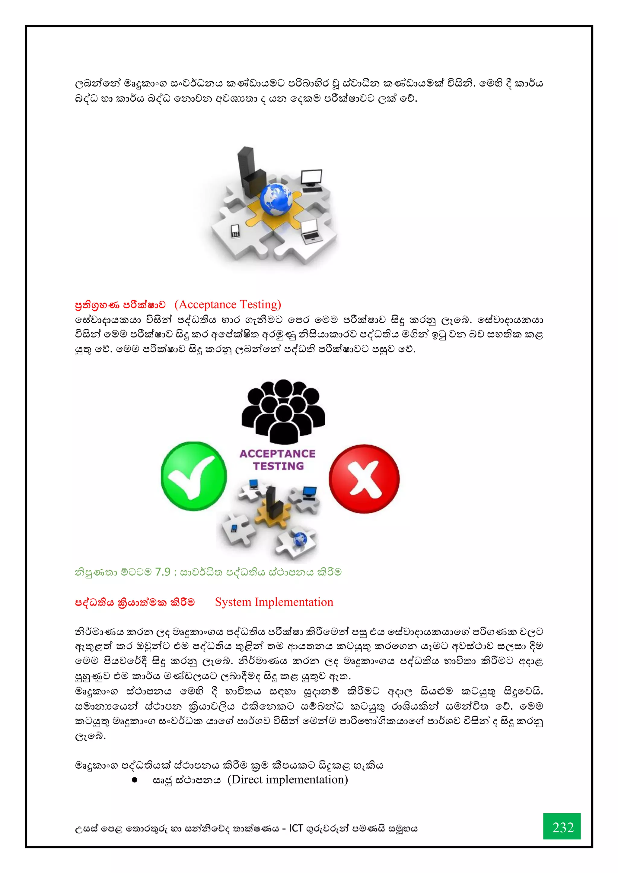උසස් තපළ තතොරතුරු හො සන්නිතේද තොක්ෂණය - ICT ගුරුවරුන්න පමණයි සමූහය 232
ලබන්වන් මෘදුකාංග ස්තංවර්කධනය කණ්ඩායමට පරිබාහිර වූ ස්ත්වාධීන කණ්ඩායමක් විසිනි. වමහි දී කාර්කය
බද්ධ හා කාර්කය බද්ධ වනාවන අවශයතා ද යන වදකම පරීක්ෂාවට ලක් වේ.
ප්‍රිග්‍රහණ පරීේෂාව (Acceptance Testing)
වස්ත්වාදායකයා විසින් පද්ධතිය භ්‍ාර ගැනීමට වපර වමම පරීක්ෂාව සිදු කරනු ලැවේ. වස්ත්වාදායකයා
විසින් වමම පරීක්ෂාව සිදු කර අවේක්ෂිත අරමුණු නිසියාකාරව පද්ධතිය මගින් ඉටු වන බව ස්තහතික කළ
යුතු වේ. වමම පරීක්ෂාව සිදු කරනු ලබන්වන් පද්ධති පරීක්ෂාවට පසුව වේ.
නිපුණතා ම්ටටම 7.9 : ස්තාවර්කධිත පද්ධතිය ස්ත්ථාපනය කිරීම
පද්ධිය ක්‍රියාත්මක ිරීම System Implementation
නිර්කමාණය කරන ලද මෘදුකාංගය පද්ධතිය පරීක්ෂා කිරීවමන් පසු එය වස්ත්වාදායකයාවේ පරිගණක වලට
ඇතුළත් කර ඔවුන්ට එම පද්ධතිය තුළින් තම ආයතනය කටයුතු කරවගන යෑමට අවස්ත්ථාව ස්තලස්තා දීම
වමම පියවවර්කදී සිදු කරනු ලැවේ. නිර්කමාණය කරන ලද මෘදුකාංගය පද්ධතිය භ්‍ාවිතා කිරීමට අදාළ
පුහුණුව එම කාර්කය මණ්ඩලයට ලබාදීමද සිදු කළ යුතුව ඇත.
මෘදුකාංග ස්ත්ථාපනය වමහි දී භ්‍ාවිතය ස්තඳහා සූදානම් කිරීමට අදාල සියළුම කටයුතු සිදුවවයි.
ස්තමානයවයන් ස්ත්ථාපන ක්‍රියාවලිය එකිවනකට ස්තම්බන්ධ කටයුතු රාශියකින් ස්තමන්විත වේ. වමම
කටයුතු මෘදුකාංග ස්තංවර්කධක යාවේ පාර්කශව විසින් වමන්ම පාරිවභ්‍ෝගිකයාවේ පාර්කශව විසින් ද සිදු කරනු
ලැවේ.
මෘදුකාංග පද්ධතියක් ස්ත්ථාපනය කිරීම ක්‍රම කීපයකට සිදුකළ හැකිය
● ස්තෘජු ස්ත්ථාපනය (Direct implementation)
 