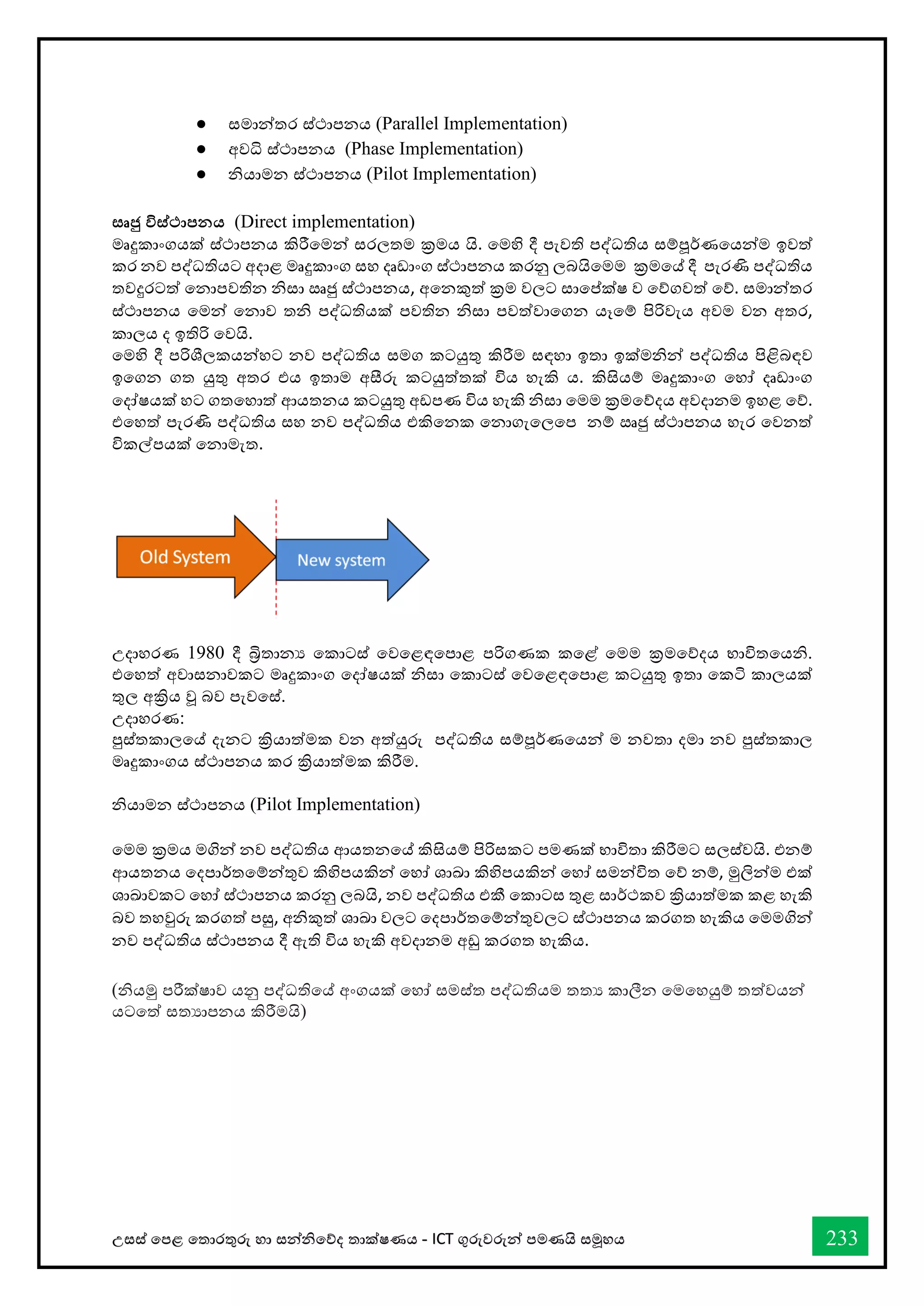 උසස් තපළ තතොරතුරු හො සන්නිතේද තොක්ෂණය - ICT ගුරුවරුන්න පමණයි සමූහය 233
● ස්තමාන්තර ස්ත්ථාපනය (Parallel Implementation)
● අවධි ස්ත්ථාපනය (Phase Implementation)
● නියාමන ස්ත්ථාපනය (Pilot Implementation)
සෘජු විස්ථාපනය (Direct implementation)
මෘදුකාංගයක් ස්ත්ථාපනය කිරීවමන් ස්තරලතම ක්‍රමය යි. වමහි දී පැවති පද්ධතිය ස්තම්පූර්කණවයන්ම ඉවත්
කර නව පද්ධතියට අදාළ මෘදුකාංග ස්තහ දෘඩාංග ස්ත්ථාපනය කරනු ලබයිවමම ක්‍රමවේ දී පැරණි පද්ධතිය
තවදුරටත් වනාපවතින නිස්තා ඍජු ස්ත්ථාපනය, අවනකුත් ක්‍රම වලට ස්තාවේක්ෂ ව වේගවත් වේ. ස්තමාන්තර
ස්ත්ථාපනය වමන් වනාව තනි පද්ධතියක් පවතින නිස්තා පවත්වාවගන යෑවම් පිරිවැය අවම වන අතර,
කාලය ද ඉතිරි වවයි.
වමහි දී පරිශීලකයන්හට නව පද්ධතිය ස්තමග කටයුතු කිරීම ස්තඳහා ඉතා ඉක්මනින් පද්ධතිය පිළිබඳව
ඉවගන ගත යුතු අතර එය ඉතාම අසීරු කටයුත්තක් විය හැකි ය. කිසියම් මෘදුකාංග වහෝ දෘඩාංග
වදෝෂයක් හට ගතවහාත් ආයතනය කටයුතු අඩපණ විය හැකි නිස්තා වමම ක්‍රමවේදය අවදානම ඉහළ වේ.
එවහත් පැරණි පද්ධතිය ස්තහ නව පද්ධතිය එකිවනක වනාගැවලවප නම් ඍජු ස්ත්ථාපනය හැර වවනත්
විකල්පයක් වනාමැත.
උදාහරණ 1980 දී බ්‍රිතානය වකාටස්ත් වවවළඳවපාළ පරිගණක කවළ් වමම ක්‍රමවේදය භ්‍ාවිතවයනි.
එවහත් අවාස්තනාවකට මෘදුකාංග වදෝෂයක් නිස්තා වකාටස්ත් වවවළඳවපාළ කටයුතු ඉතා වකි කාලයක්
තුල අක්‍රිය වූ බව පැවවස්ත්.
උදාහරණ:
පුස්ත්තකාලවේ දැනට ක්‍රියාත්මක වන අත්යුරු පද්ධතිය ස්තම්පූර්කණවයන් ම නවතා දමා නව පුස්ත්තකාල
මෘදුකාංගය ස්ත්ථාපනය කර ක්‍රියාත්මක කිරීම.
නියාමන ස්ත්ථාපනය (Pilot Implementation)
වමම ක්‍රමය මගින් නව පද්ධතිය ආයතනවේ කිසියම් පිරිස්තකට පමණක් භ්‍ාවිතා කිරීමට ස්තලස්ත්වයි. එනම්
ආයතනය වදපාර්කතවම්න්තුව කිහිපයකින් වහෝ ශාඛා කිහිපයකින් වහෝ ස්තමන්විත වේ නම්, මුලින්ම එක්
ශාඛාවකට වහෝ ස්ත්ථාපනය කරනු ලබයි, නව පද්ධතිය එකී වකාටස්ත තුළ ස්තාර්කථකව ක්‍රියාත්මක කළ හැකි
බව තහවුරු කරගත් පසු, අනිකුත් ශාඛා වලට වදපාර්කතවම්න්තුවලට ස්ත්ථාපනය කරගත හැකිය වමමගින්
නව පද්ධතිය ස්ත්ථාපනය දී ඇති විය හැකි අවදානම අඩු කරගත හැකිය.
(නියමු පරීක්ෂාව යනු පද්ධතිවේ අංගයක් වහෝ ස්තමස්ත්ත පද්ධතියම තතය කාලීන වමවහයුම් තත්වයන්
යටවත් ස්තතයාපනය කිරීමයි)
 