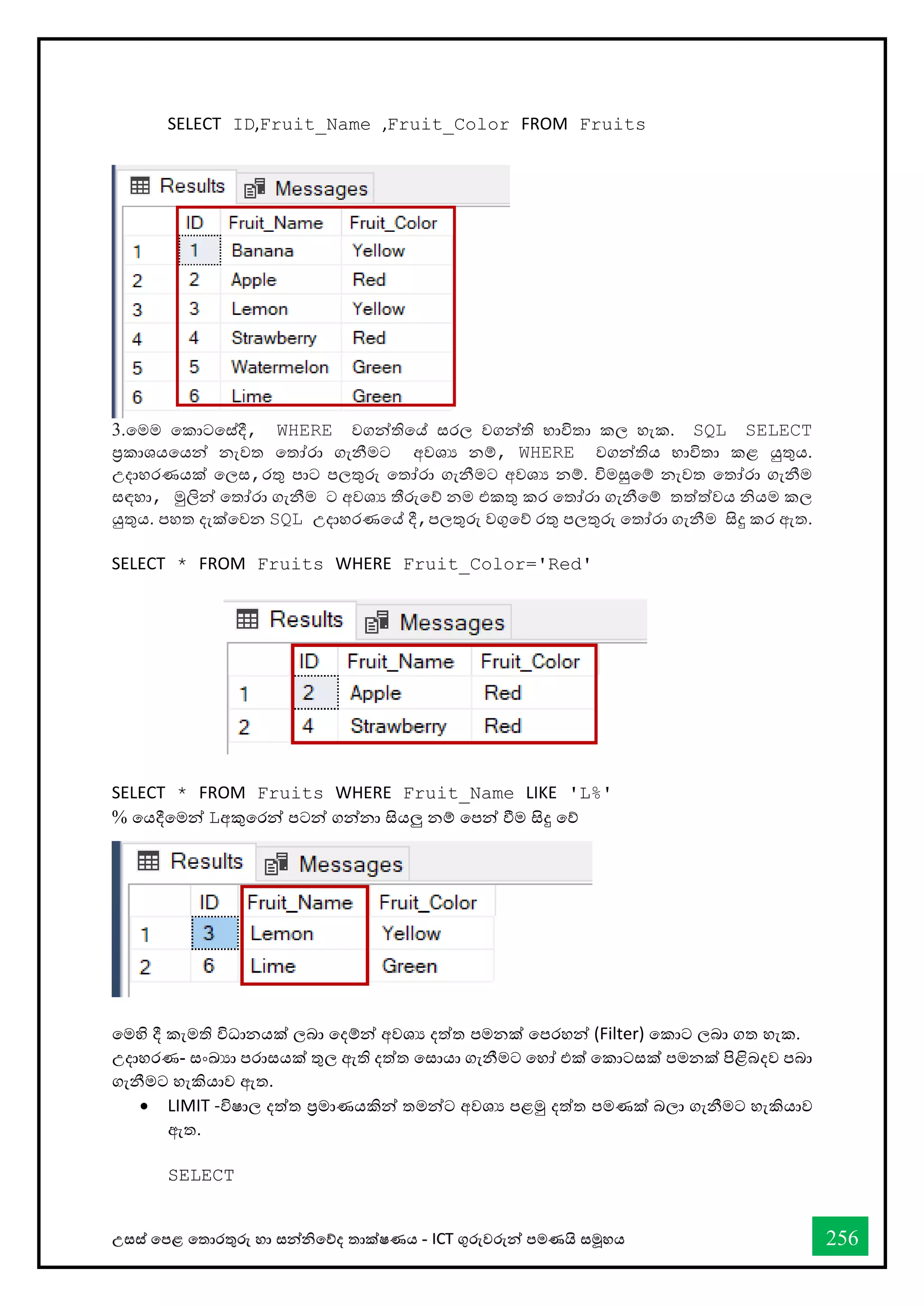 උසස් තපළ තතොරතුරු හො සන්නිතේද තොක්ෂණය - ICT ගුරුවරුන්න පමණයි සමූහය 256
SELECT ID,Fruit_Name ,Fruit_Color FROM Fruits
3.තමම තකොටතස්දී, WHERE වගන්නතිතේ සරල වගන්නති භොවිතො කල හැක. SQL SELECT
ප්‍රකොශයතයන්න නැවත තතෝරො ගැනීමට අවශය නම්, WHERE වගන්නතිය භොවිතො කළ යුතුය.
උදොහරණයක් තලස,රතු පොට පලතුරු තතෝරො ගැනීමට අවශය නම්. විමසුතම් නැවත තතෝරො ගැනීම
සඳහො, මුලින්න තතෝරො ගැනීම ට අවශය තීරුතේ නම එකතු කර තතෝරො ගැනීතම් තත්ත්වය ියම කල
යුතුය. පහත දැක්තවන SQL උදොහරණතේ දී,පලතුරු වගුතේ රතු පලතුරු තතෝරො ගැනීම සිදු කර ඇත.
SELECT * FROM Fruits WHERE Fruit_Color='Red'
SELECT * FROM Fruits WHERE Fruit_Name LIKE 'L%'
% තයදීතමන්න Lඅකුතරන්න පටන්න ගන්නනො සියලු නම් තපන්න ීම සිදු තේ
තමහි දී කැමති විධොනයක් ලබො තදම්න්න අවශය දත්ත පමනක් තපරහන්න (Filter) තකොට ලබො ගත හැක.
උදොහරණ- සංඛ්‍යො පරොසයක් තුල ඇති දත්ත තසොයො ගැනීමට තහෝ එක් තකොටසක් පමනක් පිළිබදව පබො
ගැනීමට හැකියොව ඇත.
• LIMIT -විෂොල දත්ත ප්‍රමොණයකින්න තමන්නට අවශය පළමු දත්ත පමණක් බලො ගැනීමට හැකියොව
ඇත.
SELECT
 