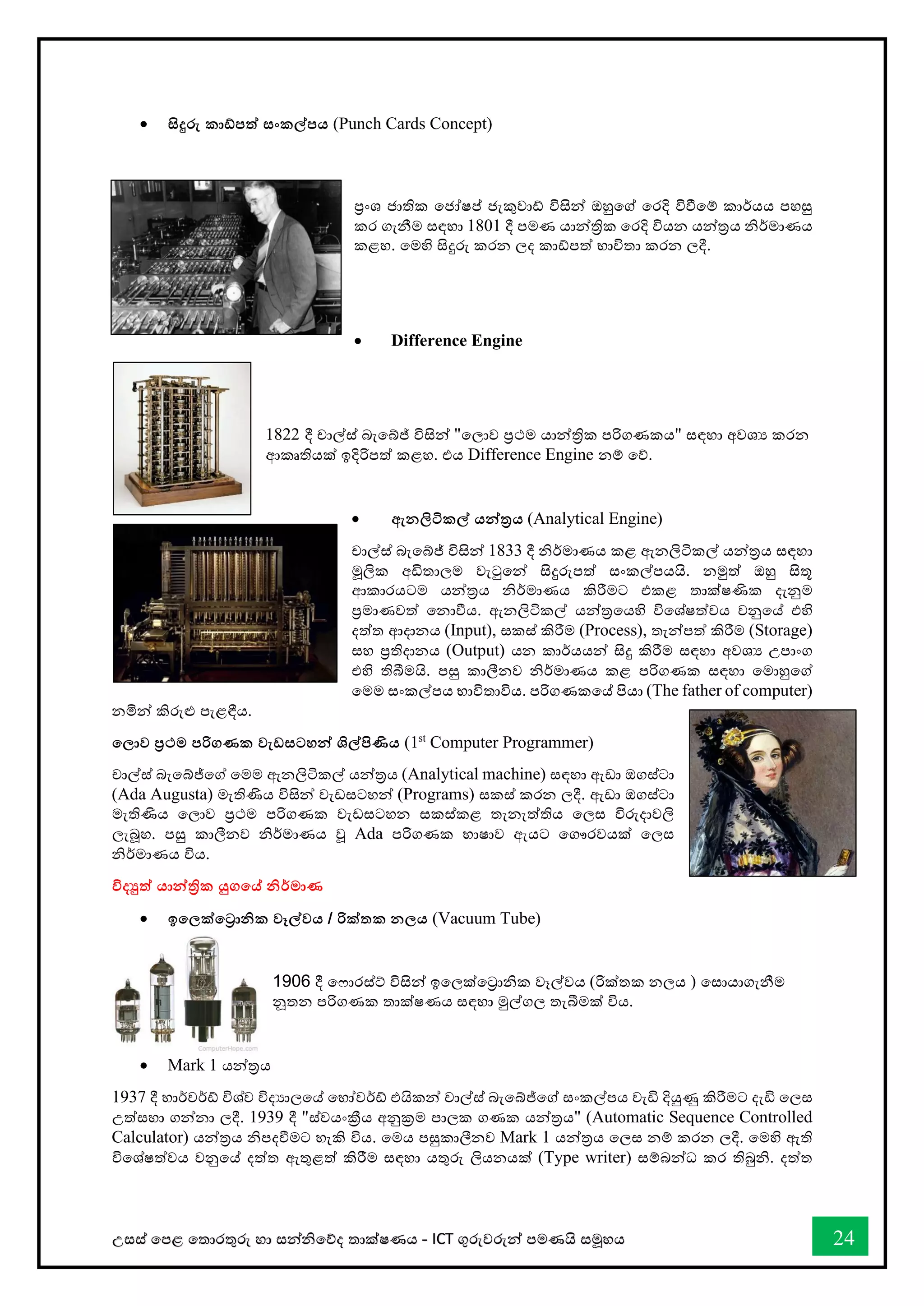 උසස් තපළ තතොරතුරු හො සන්නිතේද තොක්ෂණය - ICT ගුරුවරුන්න පමණයි සමූහය 24
• සිදුරු කාඩ්පත් සංකල්පය (Punch Cards Concept)
ප්‍රංශ ජොතික තජෝෂප් ජැකුවෝ විසින්න ඔහුතේ තරදි විීතම් කොර්යය පහසු
කර ගැනීම සඳහො 1801 දී පමණ යොන්නත්‍රික තරදි වියන යන්නරය ිර්මොණය
කළහ. තමහි සිදුරු කරන ලද කෝපත් භොවිතො කරන ලදී.
• Difference Engine
1822 දී චොල්ස් බැතබ්ේ විසින්න "තලොව ප්‍රථම යොන්නත්‍රික පරිගණකය" සඳහො අවශය කරන
ආකෘතියක් ඉදිරිපත් කළහ. එය Difference Engine නම් තේ.
• ඇනලිටිකල් යන්නරය (Analytical Engine)
චොල්ස් බැතබ්ේ විසින්න 1833 දී ිර්මොණය කළ ඇනලිටිකල් යන්නරය සඳහො
මූලික අඩිතොලම වැටුතන්න සිදුරුපත් සංකල්පයයි. නමුත් ඔහු සිතූ
ආකොරයටම යන්නරය ිර්මොණය කිරීමට එකළ තොක්ෂණික දැනුම
ප්‍රමොණවත් තනොීය. ඇනලිටිකල් යන්නරතයහි විතශ්ෂත්වය වනුතේ එහි
දත්ත ආදොනය (Input), සකස් කිරීම (Process), තැන්නපත් කිරීම (Storage)
සහ ප්‍රතිදොනය (Output) යන කොර්යයන්න සිදු කිරීම සඳහො අවශය උපොංග
එහි තිබීමයි. පසු කොලීනව ිර්මොණය කළ පරිගණක සඳහො තමොහුතේ
තමම සංකල්පය භොවිතොවිය. පරිගණකතේ පියො (The father of computer)
නමින්න කිරුළු පැළඳීය.
තලාව ප්‍රථම පරිගණක වැඩසටහන්න ශිල්පිණිය (1st
Computer Programmer)
චොල්ස් බැතබ්ේතේ තමම ඇනලිටිකල් යන්නරය (Analytical machine) සඳහො ඇඩො ඔගස්ටො
(Ada Augusta) මැතිණිය විසින්න වැඩසටහන්න (Programs) සකස් කරන ලදී. ඇඩො ඔගස්ටො
මැතිණිය තලොව ප්‍රථම පරිගණක වැඩසටහන සකස්කළ තැනැත්තිය තලස විරුදොවලි
ලැබූහ. පසු කොලීනව ිර්මොණය වූ Ada පරිගණක භොෂොව ඇයට තගෞරවයක් තලස
ිර්මොණය විය.
විදුත් යාන්නික යුගතේ නිර්මාණ
• ඉතලක්තරානික වෑල්වය / රික්තක නලය (Vacuum Tube)
1906 දී ත ොරස්ට් විසින්න ඉතලක්තරොික වෑල්වය (රික්තක නලය ) තසොයොගැනීම
නූතන පරිගණක තොක්ෂණය සඳහො මුල්ගල තැබීමක් විය.
• Mark 1 යන්නරය
1937 දී හොර්වර්් විශ්ව විදයොලතේ තහෝවර්් එයිකන්න චොල්ස් බැතබ්ේතේ සංකල්පය වැඩි දියුණු කිරීමට දැඩි තලස
උත්සහො ගන්නනො ලදී. 1939 දී "ස්වයංක්‍රීය අනුක්‍රම පොලක ගණක යන්නරය" (Automatic Sequence Controlled
Calculator) යන්නරය ිපදීමට හැකි විය. තමය පසුකොලීනව Mark 1 යන්නරය තලස නම් කරන ලදී. තමහි ඇති
විතශ්ෂත්වය වනුතේ දත්ත ඇතුළත් කිරීම සඳහො යතුරු ලියනයක් (Type writer) සම්බන්නධ කර තිබුි. දත්ත
 