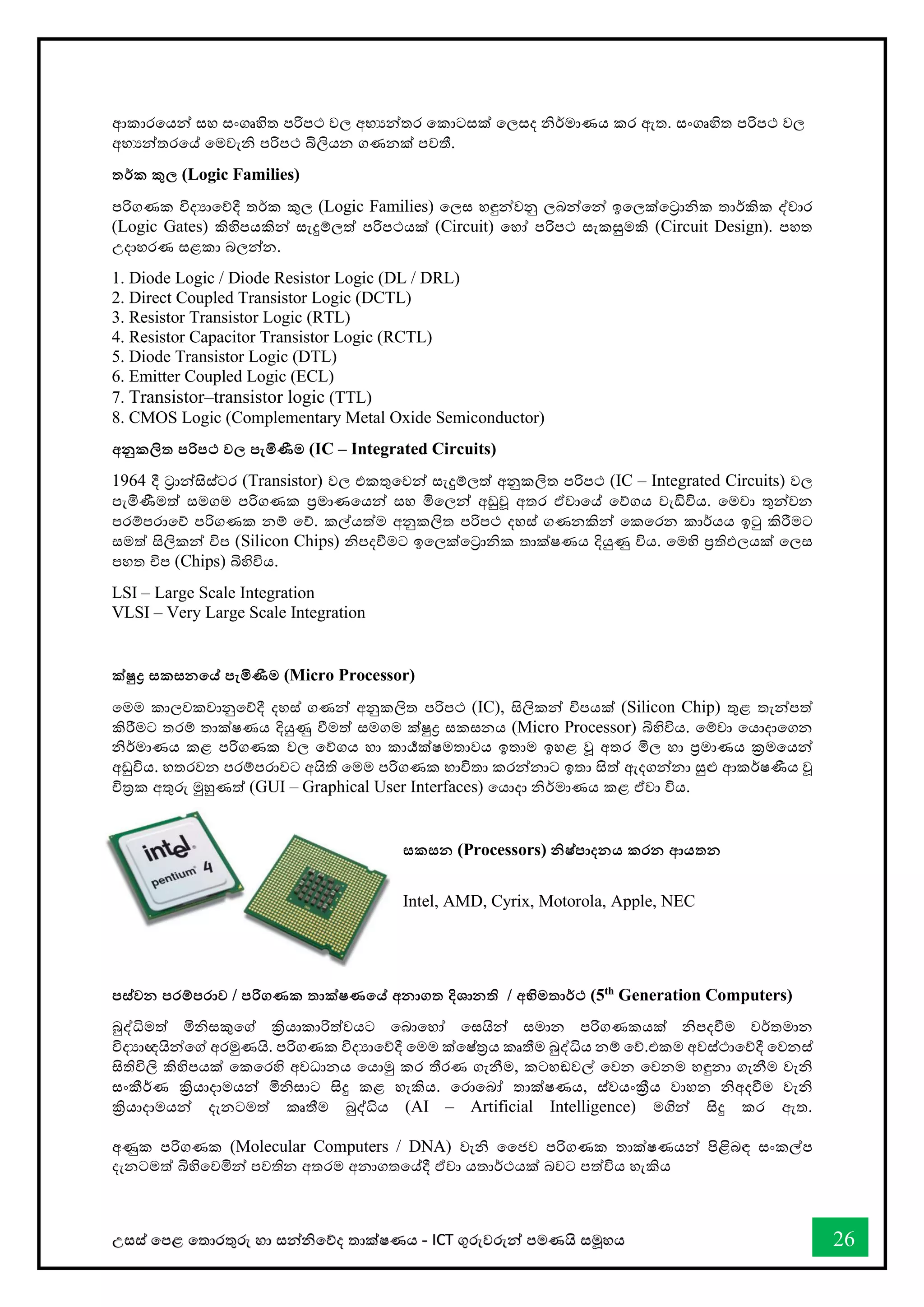 උසස් තපළ තතොරතුරු හො සන්නිතේද තොක්ෂණය - ICT ගුරුවරුන්න පමණයි සමූහය 26
ආකොරතයන්න සහ සංගෘහිත පරිපථ වල අභයන්නතර තකොටසක් තලසද ිර්මොණය කර ඇත. සංගෘහිත පරිපථ වල
අභයන්නතරතේ තමවැි පරිපථ බිලියන ගණනක් පවතී.
තර්ක කුල (Logic Families)
පරිගණක විදයොතේදී තර්ක කුල (Logic Families) තලස හඳුන්නවනු ලබන්නතන්න ඉතලක්තරොික තොර්කික ද්වොර
(Logic Gates) කිහිපයකින්න සැදුම්ලත් පරිපථයක් (Circuit) තහෝ පරිපථ සැකසුමකි (Circuit Design). පහත
උදොහරණ සළකො බලන්නන.
1. Diode Logic / Diode Resistor Logic (DL / DRL)
2. Direct Coupled Transistor Logic (DCTL)
3. Resistor Transistor Logic (RTL)
4. Resistor Capacitor Transistor Logic (RCTL)
5. Diode Transistor Logic (DTL)
6. Emitter Coupled Logic (ECL)
7. Transistor–transistor logic (TTL)
8. CMOS Logic (Complementary Metal Oxide Semiconductor)
අනුකලිත පරිපථ වල පැමිණීම (IC – Integrated Circuits)
1964 දී රොන්නසිස්ටර (Transistor) වල එකතුතවන්න සැදුම්ලත් අනුකලිත පරිපථ (IC – Integrated Circuits) වල
පැමිණීමත් සමගම පරිගණක ප්‍රමොණතයන්න සහ මිතලන්න අඩුවූ අතර ඒවොතේ තේගය වැඩිවිය. තමවො තුන්නවන
පරම්පරොතේ පරිගණක නම් තේ. කල්යත්ම අනුකලිත පරිපථ දහස් ගණනකින්න තකතරන කොර්යය ඉටු කිරීමට
සමත් සිලිකන්න ිප (Silicon Chips) ිපදීමට ඉතලක්තරොික තොක්ෂණය දියුණු විය. තමහි ප්‍රතිඵලයක් තලස
පහත ිප (Chips) බිහිවිය.
LSI – Large Scale Integration
VLSI – Very Large Scale Integration
ක්ුද්‍ර සකසනතේ පැමිණීම (Micro Processor)
තමම කොලවකවොනුතේදී දහස් ගණන්න අනුකලිත පරිපථ (IC), සිලිකන්න ිපයක් (Silicon Chip) තුළ තැන්නපත්
කිරීමට තරම් තොක්ෂණය දියුණු ීමත් සමගම ක්ුද්‍ර සකසනය (Micro Processor) බිහිවිය. තම්වො තයොදොතගන
ිර්මොණය කළ පරිගණක වල තේගය හො කොර්‍යක්ෂමතොවය ඉතොම ඉහළ වූ අතර මිල හො ප්‍රමොණය ක්‍රමතයන්න
අඩුවිය. හතරවන පරම්පරොවට අයිති තමම පරිගණක භොවිතො කරන්නනොට ඉතො සිත් ඇදගන්නනො සුළු ආකර්ෂණීය වූ
ිරක අතුරු මුහුණත් (GUI – Graphical User Interfaces) තයොදො ිර්මොණය කළ ඒවො විය.
සකසන (Processors) නිෂ්පාදනය කරන ආයතන
Intel, AMD, Cyrix, Motorola, Apple, NEC
පස්වන පරම්පරාව / පරිගණක තාක්ෂණතේ අනාගත දිශානති / අභිමතාර්ථ (5th
Generation Computers)
බුද්ිමත් මිිසකුතේ ක්‍රියොකොරිත්වයට තබොතහෝ තසයින්න සමොන පරිගණකයක් ිපදීම වර්තමොන
විදයොඥයින්නතේ අරමුණයි. පරිගණක විදයොතේදී තමම ක්තෂ්රය කෘතීම බුද්ිය නම් තේ.එකම අවස්ථොතේදී තවනස්
සිතිවිලි කිහිපයක් තකතරහි අවධොනය තයොමු කර තීරණ ගැනීම, කටහඬවල් තවන තවනම හඳුනො ගැනීම වැි
සංකීර්ණ ක්‍රියොදොමයන්න මිිසොට සිදු කළ හැකිය. තරොතබෝ තොක්ෂණය, ස්වයංක්‍රීය වොහන ිඅදීම වැි
ක්‍රියොදොමයන්න දැනටමත් කෘතීම බුද්ිය (AI – Artificial Intelligence) මගින්න සිදු කර ඇත.
අණුක පරිගණක (Molecular Computers / DNA) වැි වජව පරිගණක තොක්ෂණයන්න පිළිබඳ සංකල්ප
දැනටමත් බිහිතවමින්න පවතින අතරම අනොගතතේදී ඒවො යතොර්ථයක් බවට පත්විය හැකිය
 