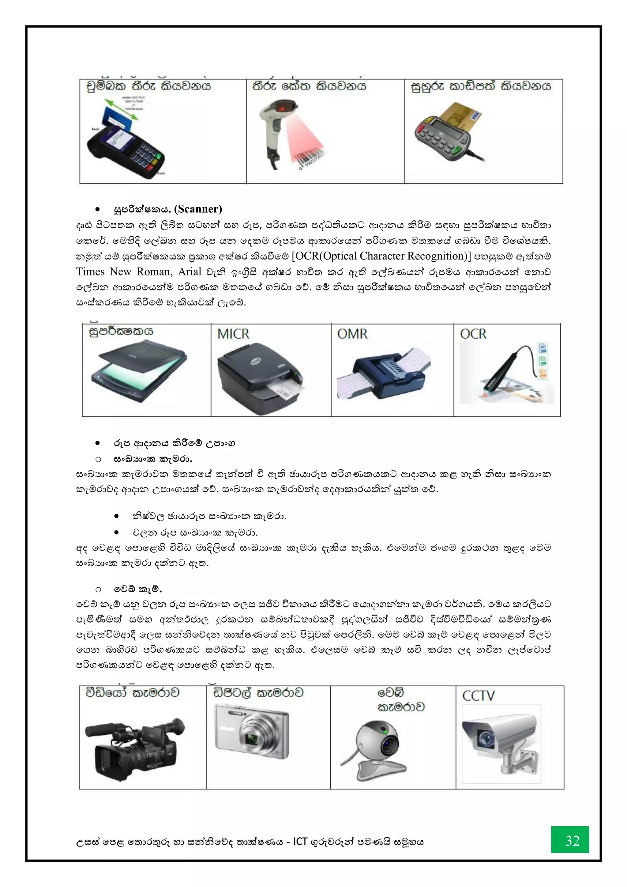 උසස් තපළ තතොරතුරු හො සන්නිතේද තොක්ෂණය - ICT ගුරුවරුන්න පමණයි සමූහය 32
• සුපරීක්ෂකය. (Scanner)
දෘඪ පිටපතක ඇති ලිඛිත සටහන්න සහ රූප, පරිගණක පද්ධතියකට ආදොනය කිරීම සඳහො සුපරීක්ෂකය භොවිතො
තකතර්. තමහිදී තල්ඛ්‍න සහ රූප යන තදකම රූපමය ආකොරතයන්න පරිගණක මතකතේ ගබඩො ීම විතශ්ෂයකි.
නමුත් යම් සුපරීක්ෂකයක ප්‍රකොශ අක්ෂර කියීතම් [OCR(Optical Character Recognition)] පහසුකම් ඇත්නම්
Times New Roman, Arial වැි ඉංග්‍රීසි අක්ෂර භොවිත කර ඇති තල්ඛ්‍ණයන්න රූපමය ආකොරතයන්න තනොව
තල්ඛ්‍න ආකොරතයන්නම පරිගණක මතකතේ ගබඩො තේ. තම් ිසො සුපරීක්ෂකය භොවිතතයන්න තල්ඛ්‍න පහසුතවන්න
සංස්කරණය කිරීතම් හැකියොවක් ලැතබ්.
• රූප ආදානය කිරීතම් උපාංග
o සංඛ්‍ාංක කැමරා.
සංඛ්‍යොංක කැමරොවක මතකතේ තැන්නපත් ී ඇති ඡොයොරූප පරිගණකයකට ආදොනය කළ හැකි ිසො සංඛ්‍යොංක
කැමරොවද ආදොන උපොංගයක් තේ. සංඛ්‍යොංක කැමරොවන්නද තදආකොරයකින්න යුක්ත තේ.
• ිෂ්චල ඡොයොරූප සංඛ්‍යොංක කැමරො.
• චලන රූප සංඛ්‍යොංක කැමරො.
අද තවළඳ තපොතළහි විවිධ මොදිලිතේ සංඛ්‍යොංක කැමරො දැකිය හැකිය. එතමන්නම ජංගම දුරකථන තුළද තමම
සංඛ්‍යොංක කැමරො දක්නට ඇත.
o තවබ් කැම්.
තවබ් කෑම් යනු චලන රූප සංඛ්‍යොංක තලස සජීව විකොශය කිරීමට තයොදොගන්නනො කැමරො වර්ගයකි. තමය කරලියට
පැමිණීමත් සමඟ අන්නතර්ජොල දුරකථන සම්බන්නධතොවකදී පුද්ගලයින්න සජීීව දිස්ීමීඩිතයෝ සම්මන්නරණ
පැවැත්ීමආදී තලස සන්නිතේදන තොක්ෂණතේ නව පිටුවක් තපරලිි. තමම තවබ් කෑම් තවළඳ තපොතළන්න මිලට
තගන බොහිරව පරිගණකයට සම්බන්නධ කළ හැකිය. එතලසම තවබ් කෑම් සවි කරන ලද නීන ලැප්තටොප්
පරිගණකයන්නට තවළඳ තපොතළහි දක්නට ඇත.
 
