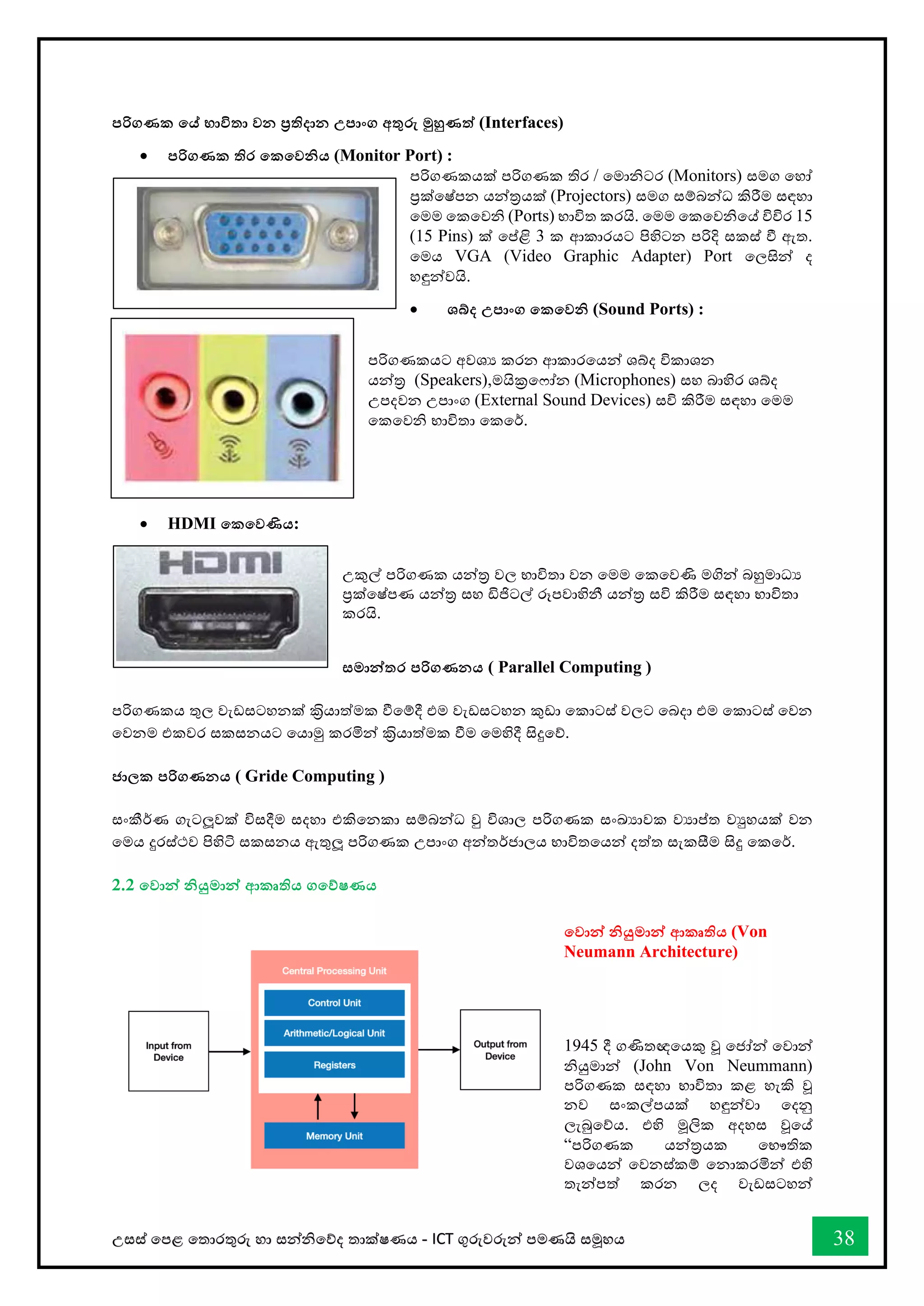 උසස් තපළ තතොරතුරු හො සන්නිතේද තොක්ෂණය - ICT ගුරුවරුන්න පමණයි සමූහය 38
පරිගණක තේ භාවිතා වන ප්‍රතිදාන උපාංග අතුරු මුහුණත් (Interfaces)
• පරිගණක තිර තකතවනිය (Monitor Port) :
පරිගණකයක් පරිගණක තිර / තමොිටර (Monitors) සමග තහෝ
ප්‍රක්තෂ්පන යන්නරයක් (Projectors) සමග සම්බන්නධ කිරීම සඳහො
තමම තකතවි (Ports) භොවිත කරයි. තමම තකතවිතේ විවිර 15
(15 Pins) ක් තප්ළි 3 ක ආකොරයට පිහිටන පරිදි සකස් ී ඇත.
තමය VGA (Video Graphic Adapter) Port තලසින්න ද
හඳුන්නවයි.
• ශබ්ද උපාංග තකතවනි (Sound Ports) :
පරිගණකයට අවශය කරන ආකොරතයන්න ශබ්ද විකොශන
යන්නර (Speakers),මයික්‍රත ෝන (Microphones) සහ බොහිර ශබ්ද
උපදවන උපොංග (External Sound Devices) සවි කිරීම සඳහො තමම
තකතවි භොවිතො තකතර්.
• HDMI තකතවණිය:
උකුල් පරිගණක යන්නර වල භොවිතො වන තමම තකතවණි මගින්න බහුමොධය
ප්‍රක්තෂ්පණ යන්නර සහ ඩිජිටල් රූපවොහිනී යන්නර සවි කිරීම සඳහො භොවිතො
කරයි.
සමාන්නතර පරිගණනය ( Parallel Computing )
පරිගණකය තුල වැඩසටහනක් කරිියොත්මක ීතම්දී එම වැඩසටහන කුඩො තකොටස් වලට තබදො එම තකොටස් තවන
තවනම එකවර සකසනයට තයොමු කරමින්න කරිියොත්මක ීම තමහිදී සිදුතේ.
ජාලක පරිගණනය ( Gride Computing )
සංකීර්ණ ගැටලූවක් විසදීම සදහො එකිතනකො සම්බන්නධ වු විශොල පරිගණක සංඛ්‍යොවක වයොප්ත වුහයක් වන
තමය දුරස්ථව පිහිටි සකසනය ඇතුලූ පරිගණක උපොංග අන්නතර්ජොලය භොවිතතයන්න දත්ත සැකසීම සිදු තකතර්.
2.2 තවාන්න නියුමාන්න ආකෘතිය ගතේෂණය
තවාන්න නියුමාන්න ආකෘතිය (Von
Neumann Architecture)
1945 දී ගණිතඥතයකු වූ තජෝන්න තවොන්න
ියුමොන්න (John Von Neummann)
පරිගණක සඳහො භොවිතො කළ හැකි වූ
නව සංකල්පයක් හඳුන්නවො තදනු
ලැබුතේය. එහි මූලික අදහස වූතේ
“පරිගණක යන්නරයක තභෞතික
වශතයන්න තවනස්කම් තනොකරමින්න එහි
තැන්නපත් කරන ලද වැඩසටහන්න
 