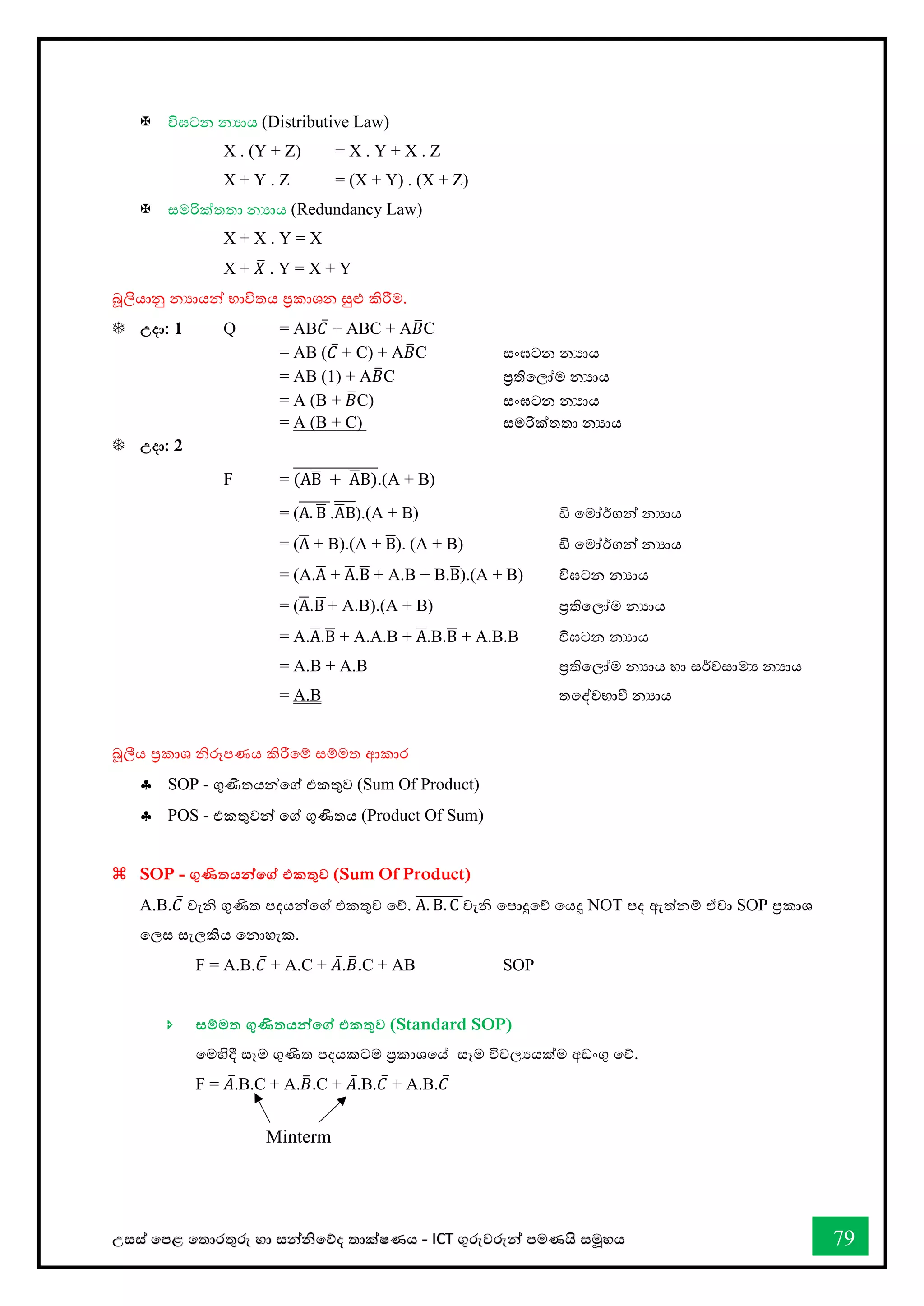 උසස් තපළ තතොරතුරු හො සන්නිතේද තොක්ෂණය - ICT ගුරුවරුන්න පමණයි සමූහය 79
 විඝටන නයොය (Distributive Law)
X . (Y + Z) = X . Y + X . Z
X + Y . Z = (X + Y) . (X + Z)
 ස්තමරික්තතා නයොය (Redundancy Law)
X + X . Y = X
X + 𝑋
̅ . Y = X + Y
බූලියොනු නයොයන්න භොවිතය ප්‍රකොශන සුළු කිරීම.
 උදා: 1 Q = AB𝐶̅ + ABC + A𝐵
̅C
= AB (𝐶̅ + C) + A𝐵
̅C ස්තංඝටන නයාය
= AB (1) + A𝐵
̅C ප්‍රතිවලෝම නයාය
= A (B + 𝐵
̅C) ස්තංඝටන නයාය
= A (B + C) ස්තමරික්තතා නයාය
 උදා: 2
F = (AB
̅ + A
̅B)
̅̅̅̅̅̅̅̅̅̅̅̅̅̅̅.(A + B)
= (A. B
̅
̅̅̅̅̅̅.A
̅B
̅̅̅̅).(A + B) ඩි වමෝර්කගන් නයාය
= (A
̅ + B).(A + B
̅). (A + B) ඩි වමෝර්කගන් නයාය
= (A.A
̅ + A
̅.B
̅ + A.B + B.B
̅).(A + B) විඝටන නයාය
= (A
̅.B
̅+ A.B).(A + B) ප්‍රතිවලෝම නයාය
= A.A
̅.B
̅ + A.A.B + A
̅.B.B
̅ + A.B.B විඝටන නයාය
= A.B + A.B ප්‍රතිවලෝම නයාය හො සර්වසොමය නයොය
= A.B තවද්වභ්‍ාී නයාය
බූලීය ප්‍රකොශ ිරූපණය කිරීතම් සම්මත ආකොර
 SOP - ගුණිතයන්නතේ එකතුව (Sum Of Product)
 POS - එකතුවන්න තේ ගුණිතය (Product Of Sum)
 SOP - ගුණිතයන්නතේ එකතුව (Sum Of Product)
A.B.𝐶̅ වැි ගුණිත පදයන්නතේ එකතුව තේ. A. B. C
̅̅̅̅̅̅̅̅වැි තපොදුතේ තයදූ NOT පද ඇත්නම් ඒවො SOP ප්‍රකොශ
තලස සැලකිය වනාහැක.
F = A.B.𝐶̅ + A.C + 𝐴̅.𝐵
̅.C + AB SOP
 සම්මත ගුණිතයන්නතේ එකතුව (Standard SOP)
තමහිදී සෑම ගුණිත පදයකටම ප්‍රකොශවේ සෑම විචලයයක්ම අඩංගු තේ.
F = 𝐴̅.B.C + A.𝐵
̅.C + 𝐴̅.B.𝐶̅ + A.B.𝐶̅
Minterm
 