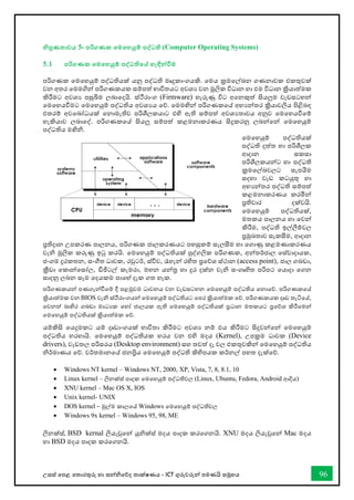 උසස් තපළ තතොරතුරු හො සන්නිතේද තොක්ෂණය - ICT ගුරුවරුන්න පමණයි සමූහය 96
නිපුණතාවය 5- පරිගණක තමතහයුම් පද්වධති (Computer Operating Systems)
5.1 පරිගණක තමතහයුම් පද්වධතිතේ හැඳින්නවීම
පරිගණක තමතහයුම් පද්ධතියක් යනු පද්ධති මෘදුකොංගයකි. තමය ක්‍රමතල්ඛ්‍න ගණනොවක එකතුවක්
වන අතර තමමගින්න පරිගණකයක සම්පත් භොවිතයට අවශය වන මූලික විධොන හො එම විධොන ක්‍රියොත්මක
කිරීමට අවශය පසුබිම ලබොතදයි. ස්ීරොංග (Firmware) හැරුණු විට අතනකුත් සියලුම වැඩසටහන්න
තමතහයීමට තමතහයුම් පද්ධතිය අවශයය තේ. තමමඟින්න පරිගණකතේ අභයන්නතර ක්‍රියොවලිය පිළිබඳ
එතරම් අවතබෝධයක් තනොමැතිව පරිශීලකයොට එහි ඇති සම්පත් අවශයතොවය අනුව තමතහයීතම්
හැකියොව ලබොතද්. පරිගණකතේ සියලු සම්පත් කළමනොකරණය සිදුකරනු ලබන්නතන්න තමතහයුම්
පද්ධතිය මඟිි.
තමතහයුම් පද්ධතියක්
පද්ධති දත්ත හො පරිශීලක
ආදොන සකසො
පරිශීලකයන්නට හො පද්ධති
ක්‍රමතල්ඛ්‍වලට සැපයීම
සදහො වැඩ කටයුතු හො
අභයන්නතර පද්ධති සම්පත්
කළමනොකරණය කරමින්න
ප්‍රතිචොර දක්වයි.
තමතහයුම් පද්ධතියක්,
මතකය පොලනය හො තවන්න
කිරීම, පද්ධති ඉල්ලීම්වල
ප්‍රමුඛ්‍තොව සැකසීම, ආදොන
ප්‍රතිදොන උපකරණ පොලනය, පරිගණක ජොලකරණයට පහසුකම් සැලසීම හො තගොණු කළමණොකරණය
වැි මූලික කරුණු ඉටු කරයි. තමතහයුම් පද්ධතියක් පුද්ගලික පරිගණක, අන්නතර්ජොල තස්වොදොයක,
ජංගම දුරකතන, සංීත ධොවක, රවුටර්, ස්විච, රැහැන්න රහිත ප්‍රතේශ ස්ථොන (access point), ජොල ගබඩො,
ක්‍රීඩො තකොන්නතසෝල, ඩිජිටල් කැමරො, මහන යන්නර හො දුර දක්න වැි සංගෘහිත පරිපථ තයොදො තගන
සොදනු ලබන සෑම තදයකම පොතහ් දැක ගත හැක.
පරිගණකයන්න පණගැන්නීතම් දී පළමුවම ධොවනය වන වැඩසටහන තමතහයුම් පද්ධතිය තනොතේ. පරිගණකතේ
ක්‍රියොත්මක වන BIOS වැි ස්ීරොංගයන්න තමතහයුම් පද්ධතියට තපර ක්‍රියොත්මක තේ. පරිගණකයක දෘඩ තැටිතේ,
තවනත් බොහිර ගබඩො මොධයක තහෝ ජොලයක ඇති තමතහයුම් පද්ධතියක් ප්‍රධොන මතකයට ප්‍රතේශ කිරීතමන්න
තමතහයුම් පද්ධතියක් ක්‍රියොත්මක තේ.
යම්කිසි තයදුමකට යම් දෘඩොංගයක් භොවිතො කිරීමට අවශය නම් එය කිරීමට සිදුවන්නතන්න තමතහයුම්
පද්ධතිය හරහොයි. තමතහයුම් පද්ධතියක හරය වන එහි මදය (Kernel), උපක්‍රම ධොවක (Device
drivers), වැඩතල පරිසරය (Desktop environment) සහ තවත් දෑ වල එකතුවකින්න තමතහයුම් පද්ධතිය
ිර්මොණය තේ. වර්තමොනතේ ජනප්‍රිය තමතහයුම් පද්ධති කිහිපයක කර්නල් පහත දැක්තේ.
• Windows NT kernel – Windows NT, 2000, XP, Vista, 7, 8, 8.1, 10
• Linux kernel – ලිනක්ස් පොදක තමතහයුම් පද්ධතිවල (Linux, Ubuntu, Fedora, Android ආදිය)
• XNU kernel – Mac OS X, IOS
• Unix kernel- UNIX
• DOS kernel – මුල්ම කොලතේ Windows තමතහයුම් පද්ධතිවල
• Windows 9x kernel – Windows 95, 98, ME
ලිනක්ස්, BSD kernal ලියැවුතන්න යුික්ස් මදය පොදක කරතගනයි. XNU මදය ලියැවුතන්න Mac මදය
හො BSD මදය පොදක කරතගනයි.
 