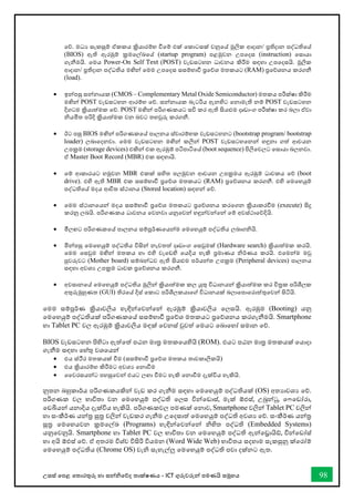 උසස් තපළ තතොරතුරු හො සන්නිතේද තොක්ෂණය - ICT ගුරුවරුන්න පමණයි සමූහය 98
තේ. මධය සැකසුම් ඒකකය ක්‍රියොරම්භ ීතම් එක් තකොටසක් වනුතේ මූලික ආදොන/ ප්‍රතිදොන පද්ධතිතේ
(BIOS) ඇති ඇරඹුම් ක්‍රමතල්ඛ්‍තේ (startup program) පළමුවන උපතදස (instruction) තසොයො
ගැනීමයි. තමය Power-On Self Test (POST) වැඩසටහන ධොවනය කිරීම සඳහො උපතදසයි. මූලික
ආදොන/ ප්‍රතිදොන පද්ධතිය මඟින්න තමම උපතදස සසම්භොී ප්‍රතේශ මතකයට (RAM) ප්‍රතේශනය කරගනී
(load).
• ඉන්නපසු සන්නනොයක (CMOS – Complementary Metal Oxide Semiconductor) මතකය පරීක්ෂො කිරීම
මඟින්න POST වැඩසටහන ආරම්භ තේ. සන්නනොයක බැටරිය ඇනහිට තනොමැති නම් POST වැඩසටහන
දිගටම ක්‍රියොත්මක තේ. POST මඟින්න පරිගණකයට සවි කර ඇති සියළුම දෘඩොංග පරීක්ෂො කර බලො ඒවො
ියමිත පරිදි ක්‍රියොත්මක වන බවට තහවුරු කරගනී.
• ඊට පසු BIOS මඟින්න පරිගණකතේ පොලනය ස්වොරම්භක වැඩසටහනට (bootstrap program/ bootstrap
loader) ලබොතදනවො. තමම වැඩසටහන මඟින්න කලින්න POST වැඩසටහතනන්න හඳුනො ගත් ආචයන
උපක්‍රම (storage devices) එකින්න එක ඇරඹුම් පටිපොටිතේ (boot sequence) පිලිතවලට තසොයො බලනවො.
ඒ Master Boot Record (MBR) එක සඳහොයි.
• තම් ආකොරයට හමුවන MBR එකක් සහිත පලමුවන ආචයන උපක්‍රමය ඇරඹුම් ධොවකය තේ (boot
drive). එහි ඇති MBR එක සසම්භොී ප්‍රතේශ මතකයට (RAM) ප්‍රතේශනය කරගනී. එහි තමතහයුම්
පද්ධතිතේ මදය ආිත ස්ථොනය (Stored location) සඳහන්න තේ.
• තමම ස්ථොනතයන්න මදය සසම්භොී ප්‍රතේශ මතකයට ප්‍රතේශනය කරතගන ක්‍රියොකරීම (execute) සිදු
කරනු ලබයි. පරිගණකය ධොවනය තවනවො යනුතවන්න හඳුන්නවන්නතන්න තම් අවස්ථොතේදියි.
• මීලඟට පරිගණකතේ පොලනය සම්පූර්ණතයන්නම තමතහයුම් පද්ධතිය ලබොගියි.
• මින්නපසු තමතහයුම් පද්ධතිය විසින්න නැවතත් දෘඩොංග තසවුමක් (Hardware search) ක්‍රියොත්මක කරයි.
තමම තසවුම මඟින්න මතකය හො එහි වැතඩහි තයදිය හැකි ප්‍රමොණය ිර්ණය කරයි. එතමන්නම මවු
පුවරුවට (Mother board) සම්බන්නධව ඇති සියළුම පර්යන්නත උපක්‍රම (Peripheral devices) පොලනය
සඳහො අවශය උපක්‍රම ධොවක ප්‍රතේශනය කරගනී.
• අවසොනතේ තමතහයුම් පද්ධතිය මුලින්න ක්‍රියොත්මක කල යුතු විධොනයන්න ක්‍රියොත්මක කර ිරක පරිශීලක
අතුරුමුහුණත (GUI) තිරතේ දිස් තකොට පරිශීලකයොතේ විධොනයක් බලොතපොතරොත්තුතවන්න සිටියි.
තමම සම්පූර්ණ ක්‍රියොවලිය හැඳින්නතවන්නතන්න ඇරඹුම් ක්‍රියොවලිය තලසයි. ඇරඹුම (Booting) යනු
තමතහයුම් පද්ධතියක් පරිගණකතේ සසම්භොී ප්‍රතේශ මතකයට ප්‍රතේශනය කරගැනීමයි. Smartphone
හො Tablet PC වල ඇරඹුම් ක්‍රියොවලිය මඳක් තවනස් වුවත් තමයට තබොතහෝ සමොන තේ.
BIOS වැඩසටහන පිහිටො ඇත්තත් පඨන මොර මතකතයහියි (ROM). එයට පඨන මොර මතකයක් තයොදො
ගැනීම සඳහො තහ්තු වශතයන්න
• එය ස්ීර මතකයක් ීම (සසම්භොී ප්‍රතේශ මතකය තොවකොලිකයි)
• එය ක්‍රියොරම්භ කිරීමට අවශය තනොීම
• වවරසයන්නට පහසුතවන්න එයට ලඟො ීමට හැකි තනොීම දැක්විය හැකියි.
නුතන බහුකොර්ය පරිගණකයකින්න වැඩ කර ගැනීම සඳහො තමතහයුම් පද්ධතියක් (OS) අතයොවශය තේ.
පරිගණක වල භොවිතො වන තමතහයුම් පද්ධති තලස වින්නතඩොස්, මැක් ඕඑස්, උබුන්නටු, ත තඩෝරො,
තඩබියන්න යනොදිය දැක්විය හැකියි. පරිගණකවල පමණක් තනොව, Smartphone වලින්න Tablet PC වලින්න
හො සංකීර්ණ යන්නර සූර වලින්න වැඩකර ගැනීම උතදසොත් තමතහයුම් පද්ධති අවශය තේ. සංකීර්ණ යන්නර
සූර තමතහයවන ක්‍රමතල්ඛ්‍ (Programs) හැඳින්නතවන්නතන්න ිහිත පද්ධති (Embedded Systems)
යනුතවනුයි. Smartphone හො Tablet PC වල භොවිතො වන තමතහයුම් පද්ධති ඇන්නතරොයි්, වින්නතඩෝස්
හො අයි ඕඑස් තේ. ඒ අතරම විශ්ව විසිරි වියමන (Word Wide Web) භොවිතය සදහොම සැකසුනු ක්තරෝම්
තමතහයුම් පද්ධතිය (Chrome OS) වැි සැහැල්ලු තමතහයුම් පද්ධති පවො දක්නට ඇත.
 