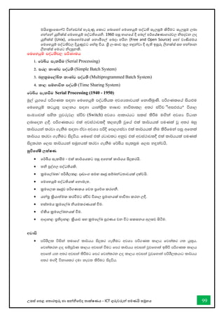 උසස් තපළ තතොරතුරු හො සන්නිතේද තොක්ෂණය - ICT ගුරුවරුන්න පමණයි සමූහය 99
මයිතක්‍රොතසො ්ට් වින්නතඩෝස් හැරුණු තකොට තබොතහෝ තමතහයුම් පද්ධති සැලසුම් කිරීමට සැලසුම ලබො
ගන්නතන්න යුික්ස් තමතහයුම් පද්ධතිතයි. 1960 පසු භොගතේ දී තබල් පර්තේෂණොගොරවල ිපදවන ලද
යුික්ස් (Unix), තබොතහෝමයක් තනොමිතල් තබදො හරින (Free and Open Source) තහෝ වොණිජමය
තමතහයුම් පද්ධතිවල දියුණුවට තහ්තු විය. ශ්‍රී ලංකොව තුල හඳුන්නවො දී ඇති ඉසුරු ලිනක්ස් සහ හන්නතොන
ලිනක්ස් තමයට ිදසුනකි.
fufyhqï moaO;sj, mßKduh
1' f¾Çh ieliSu (Serial Processing)
2' ir, ldKav moaO;s (Simple Batch System)
3' nyql%uf,aÅ; ldKav moaO;s (Multiprogrammed Batch System)
4' ld, iïNdú; moaO;s (Time Sharing System)
f¾Çh ieliSu Serial Processing (1940 - 1950)
uq,a hq.fha mß.Kl i`oyd fufyhqï moaO;shl wjYH;djhla fkd;snqKs' mß.Klfha ish`Mu
fufyhqï lghq;= md,kh i`oyd hdka;%sl NdIdj Ndú;dl, w;r iaúp (Switch) úYd,
ixLHdjla iys; mqjrej, iaúp (Switch) wjYH wdldrhg ilia lsÍu u`.ska wjYH úOdk
,ndfok ,§' mß.Klhg tla wjia:djl§ l,yels jqfha tla ld¾hhla muKla jQ w;r nyq
ld¾hhka lrjd .ekSu i`oyd tAjd wjYH mßÈ fm,.iajd tla ld¾hhla ksu lsÍfuka miq wfkla
ld¾hh lrjd .ekSug isÿúh' fufia tla rgdjlg wkqj tla wjia:djl§ tla ld¾hhla muKla
isÿlrk f,i ld¾hhka iuQyhla lrjd .ekSu f¾Çh ieliqu f,i y`ÿkajhs'
සුවිතශ්ෂී ලක්ෂණ
• තර්ඛීය සැකසීම - එක් කොර්යයකට පසු අතනක් කොර්යය සිදුකරයි.
• ති පුද්ගල පද්ධතියකි.
• ක්‍රමතල්ඛ්‍ක/ පරිශීලක, දෘඩොංග සමඟ සෘජු සම්බන්නධතොවයක් දක්වයි.
• තමතහයුම් පද්ධතියක් තනොමැත.
• ක්‍රමතලක සෘජුව පරිගණකය තවත ප්‍රතේශ කරගනී.
• යන්නර ක්‍රියොත්මක කරීමට ස්විච විශොල ප්‍රමොනයක් භොවිතො කරන ලදී.
• හස්තමය ක්‍රමතල්ඛ්‍ ියමකරණයක් ීම.
• ඒකීය ක්‍රමතල්ඛ්‍නයක් ීම.
• ආදොන, ප්‍රතිදොන, ක්‍රියොව සහ ක්‍රමතල්ඛ්‍ පූරණය වන විට සකසනය අලසව සිටීම.
wjdis
• mßYS,l úiska ;udf.a ld¾hh isÿlr .ekSug wjYH mß.Kl ld,h fjkalr .; hq;=h'
fjkalrk ,o iïmQ¾K ld,h wjika ùug fmr ld¾hh wjika jqjfyd;a b;sß mß.Kl ld,h
wmf;a hk w;r wjika lsÍug fmr fjkalrk ,o ld,h wjika jqjfyd;a mßYS,lhdg ld¾hh
w;r u`.oS úkdYlr oud kej; lsÍug isÿúh'
 