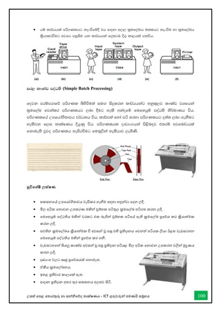 උසස් තපළ තතොරතුරු හො සන්නිතේද තොක්ෂණය - ICT ගුරුවරුන්න පමණයි සමූහය 100
• hï ld¾hhla mß.Klhg kexùfï§ th i`oyd wod, l%uf,aLh u;lhg kexùu yd l%uf,aLh
l%shdlrùug wjYH miqìu hk ld¾hhka folgu È.= ld,hla .;úh'
ir, ldKav moaO;s (Simple Batch Processing)
fojk mrïmrdfõ mß.Kl ìysùu;a iu`. isÿlrk ld¾hhkag wkql+,j ldKav jYfhka
l%uf,aL fjkalr mß.Klhg ,nd §ug yels wkaofï fufyhqï moaO;s ks¾udKh úh'
mß.Klfha Wmfhda.S;djh j¾Okh úh' ldâm;a fyda má yryd mß.Klhg o;a; ,nd .ekSug
yelsjk f,i ;dlaIKh ÈhqKq úh' mß.Klhl oDvdx.hka ms<sn`oj t;rï wjfndaOhla
fkdue;s jqjo mß.Klh yeisrùug fu;=,ska yelshdj ,eìKs'
සුවිතශ්ෂී ලක්ෂණ
• සකසනතේ උපතයෝගිතොවය වැඩිකර ගැනීම සඳහො හඳුන්නවො තදන ලදී.
• මිල අික තනොවන උපකරණ මඟින්න චුම්භක පටිතුල ක්‍රමතල්ඛ්‍ පටිගත කරන ලදී.
• තමතහයුම් පද්ධතිය මඟින්න වරකට එක බැගින්න චුම්භක පටිතේ ඇති ක්‍රමතල්ඛ්‍ ප්‍රතේශ කර ක්‍රියොත්මක
කරන ලදී.
• පවතින ක්‍රමතල්ඛ්‍ය ක්‍රියොත්මක ී අවසන්න වූ පසු එහි ප්‍රතිදොනය තවනත් පටියක ලියො ඊළඟ වැඩසටහන
තමතහයුම් පද්ධතිය මඟින්න ප්‍රතේශ කර ගනී.
• වැඩසටහතන්න සියලු කොේඩ අවසන්න වූ පසු ප්‍රතිදොන පටිය, මිල අික තනොවන උපකරන වලින්න මුද්‍රණය
කරන ලදී.
• දෘඩොංග වලට සෘජු ප්‍රතේශයක් තනොමැත.
• ඒකීය ක්‍රමතල්ඛ්‍නය.
• ඉහළ ප්‍රතිචොර කොලයක් ඇත.
• ආදොන ප්‍රතිදොන අතර තුර සකසනය අලසව සිටී.
 